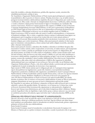 rinisë dhe invalidëve, mbrojtja shëndetësore, politika dhe sigurimet sociale, orientimi dhe
rehabilitimi profesional e çështje të tjera.
Në Asamblenë e Organizatës Ndërkombëtare të Punës marrin pjesë përfaqësuesit e punëtorëve,
të punëdhënësve dhe të qeverive të shteteve anëtare. Prandaj, konventat e saj, në njëfar mënyre
paraqesin kontrata kolektive ndërkombëtare tripalëshe dhe janë të obligueshme për vendet të cilat
i ratifikojnë ato. Disa vende i zbatojnë ato drejtpërsëdrejti (konventat e ratifikuara), ndërsa shumica
e vendeve zbatimin e bëjnë permes harmonizimit të ligjeve të brendshme me standardet dhe
normat e konventave. Në Kosovë organet gjyqësore dhe organet e UNMIK-ut janë të detyruara
t’i zbatojnë drejtpësëdrejti konventat ndërkombëtare, të cilat janë të përmendura në Rregulloren
nr.1999/24 për Ligjin në Fuqi në Kosovë dhe ato të përmendura në Kornizën Kushtetuese për
Vetëqeverisjen e Përkohshme në Kosovë ose në ndonjë rregullore tjetër të UNMIK-ut.
Përpos konventave, ONP ka nxjerrë edhe një numër të madh të rekomandimeve, si instrumente
të karakterit joobligues. Me to vetëm u sugjerohet shteteve anëtare të ndërmarrin masa ligjore ose
administrative për të rregulluar në mënyrë më të plotë dhe më të mirë ndonjë çështje të
parashikuar në konventë. Rekomandimi praktikisht është një plotësim i konventës, por që nuk ka
karakter obligues, por vetëm interpretues. Mirëpo, duke pasur parasysh subjektet të cilat marrin
pjesë në miratimin e rekomandimeve, shtetet anëtare kanë njëfar obligimi moral dhe, zakonisht,
edhe i zbatojnë rekomandimet.
Duke marrë parasysh sistemet e ndryshme dhe shkallën e ndryshme të zhvillimit shoqëror dhe
ekonomik të vendeve anëtare, është e kuptueshme se konventat, në njëfar mënyre, janë kompromis
ndërmjet atyre vendeve, prandaj ato përmbajnë më pak norma kogente (të obligueshme) dhe
më shumë parime, në kuadër të të cilave duhet të rregullohet e drejta e punës brenda secilit vend.
Në këtë kontekst, edhe pse Kosova nuk është anëtare e OKB-ës as, pra nuk është nënshkruese e
konventave ndërkombëtare, megjithatë po bëhen përpjekje që ligjet e reja të jenë në përputhje me
parimet, normat dhe standardet e akteve juridike ndërkombëtare. Kjo është aq më e kuptueshme
derisa Kosova, edhe ashtu, është nën administrimin e OKB-ës dhe organizma të ndryshëm
ndërkombëtarë kanë zyra e përfaqësi të tyre në Kosovë. Një zyrë të tillë e ka në Prishtinë edhe
Organizata Ndërkombëtare e Punës, e cila ofron ndihmë teknike e profesionale për harmonizimin
e legjislacionit të punës në përputhje me konventat e ksaj organizate.
Sipas statutit të ONP, shtetet anëtare janë të obliguara për çdo vit t’i paraqesin kësaj organizate
raport detaj përkitazi me legjislacionin e punës dhe zbatimin e tij në praktikën kombëtare.
Organizatat e punëtorëve (sindikatat) dhe organizatat e punëdhënësve mund t’i paraqesin Byrosë
Ndërkombëtare të Punës kundërshtim (ankesë) kundër shtetit anëtar, i cili nuk e ka siguruar zbatimin
e konventës së caktuar. Bashkimi i Sindikatave të Pavarura të Kosovës ia ka paraqitur në
vitin 1991 Byrosë Ndërkombëtare të Punës në Gjenevë një ankesë kundër RSFJ, për shkelje
drastike të parimeve dhe të normave të konventave ndërkombëtare të punës në dëm të punëtorëve
shqiptarë: përjashtimin në masë nga puna në bazë të diskriminimit nacional dhe politik.
Pas shqyrtimit të asaj ankese, një komision i ekspertëve të Byrosë erdhi në Kosovë për të vërtetuar
saktësinë e ankesës dhe gjendjen faktike. Në raportin e vet të hartuar me t’u kthyer pas vizitës
në Kosovë, Komisioni kishte konstatuar dhe argumentuar se ndaj punëtorëve shqiptarë në
Kosovë janë zbatuar masa diskriminuese, për të cilat duhet kompensuar dëmi i shkaktuar. Mirëpo,
asokohe ‘Jugosllavia’ ishte në shpërbërje e sipër, kështu që pa u caktuar suksesori i saj, nuk mund
të vazhdonte procedura mbi ankesën, ngase nuk kishte kujt t’i adresohej detyrimi. BSPK-ja dhe
862
DORACAKU PËR PËRGATITJEN E PROVIMIT TË JURISPRUDENCËS
Qeveria e Kosovës e kanë atë padi dhe raport si një argument të mirë për të kërkuar herëdokurë
kompensimin e dëmit që u shkaktuar punëtorëve kosovarë. Nga kjo kërkesë nuk duhet hequr
dorë asnjëherë, por përkundrazi, duhet të aktualizohet në mënyrë institucionale, përmes organizmave
përkatëse të Kosovës dhe atyre ndërkombëtare.
Karta Sociale Evropiane
Karta Sociale Evropiane mund të konsiderohet si një plotësim i Konventës Evropiane të të
Drejtave të Njeriut, për sa u përket të drejtave ekonomike e sociale të punëtorëve dhe të qytetarëve
 