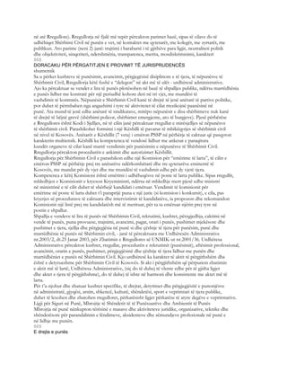 në atë Rregullore). Rregullorja në fjalë më tepër përcakton parimet bazë, sipas të cilave do të
udhëhiqet Shërbimi Civil në punën e vet, në kontaktet me qytetarët, me kolegët, me zyrtarët, me
publikun. Ato parime (neni 2) janë: trajtimi i barabartë i të gjithëve para ligjit, neutraliteti politik
dhe objektiviteti, sinqeriteti, ndershmëria, transparenca, merita, mosdiskriminimi, karakteri
868
DORACAKU PËR PËRGATITJEN E PROVIMIT TË JURISPRUDENCËS
shumetnik
Sa u përket kushteve të punësimit, avancimit, përgjegësisë disiplinore e të tjera, të nëpunësve të
Shërbimit Civil, Rregullorja këtë fushë e “delegon” në akt më të ulët - urdhëresë administrative.
Ajo ka përcaktuar se vendet e lira të punës plotësohen në bazë të shpalljes publike, ndërsa marrëdhënia
e punës lidhet me kontratë për një periudhë kohore deri në tri vjet, me mundësi të
vazhdimit të kontratës. Nëpunësit e Shërbimit Civil kanë të drejtë të jenë anëtarë të partive politike,
por duhet të përmbahen nga angazhimi i tyre në aktivitetet të cilat rrezikojnë paanësinë në
punë. Ata mund të jenë edhe anëtarë të sindikatave, mirëpo nëpunësit e disa shërbimeve nuk kanë
të drejtë të bëjnë grevë (shërbimi policor, shërbimet emergjente, ato të burgjeve). Pjesë përbërëse
e Rregullores është Kodi i Sjelljes, në të cilin janë përcaktuar rregullat e mirësjelljes së nëpunësve
të shërbimit civil. Parashikohet formimi i një Këshilli të pavarur të mbikëqyrjes së shërbimit civil
në nivel të Kosovës. Anëtarët e Këshillit (7 veta) i emëron PSSP në përbërje të caktuar që pasqyron
karakterin multietnik. Këshilli ka kompetenca të vendosë lidhur me ankesat e paraqitura
kundër organeve të cilat kanë marrë vendimin për punësimin e nëpunësve të Shërbimit Civil.
Rregullorja përcakton procedurën e ankimit dhe autorizimet Këshillit.
Rregullorja për Shërbimin Civil e parashikon edhe një Komision për “emërime të larta”, të cilin e
emëron PSSP në përbërje prej tre anëtarëve ndërkombëtarë dhe tre qytetarëve eminentë të
Kosovës, me mandat për dy vjet dhe me mundësi të vazhdimit edhe për dy vjetë tjera.
Kompetenca e këtij Komisioni është emërimi i udhëheqësve në poste të larta publike. Sipas rregullit,
mbledhjen e Komisionit e kryeson Kryeministri, ndërsa në mbledhje merr pjesë edhe ministri
në ministrinë e të cilit duhet të shërbejë kandidati i emëruar. Vendimit të komisionit për
emërime në poste të larta duhet t’i paraprijë puna e një jurie (si komision i konkursit), e cila, pas
kryerjes së procedurave të caktuara dhe intervistimit të kandidatëve, ia propozon dhe rekomandon
Komisionit një listë prej tre kandidatësh më të merituar, për ta ta emëruar njërin prej tyre në
postin e shpallur.
Shpallja e vendeve të lira të punës në Shërbimin Civil, rekrutimi, kushtet, përzgjedhja, caktimi në
vende të punës, puna provuese, trajnimi, avancimi, pagat, orari i punës, pushimet mjekësore dhe
pushimet e tjera, sjellja dhe përgjegjësia në punë si dhe çështje të tjera për punësim, punë dhe
marrëdhënie të punës në Shërbimin civil, - janë të përcaktuara me Urdhëresën Administrative
nr.2003/2, dt.25 Janar 2003, për Zbatimin e Rregullores së UNMIK-ut nr.2001/36. Urdhëresa
Administrative përcakton kushtet, rregullat, procedurën e rekrutimit (punësimit), aftësimit professional,
avancimit, orarin e punës, pushimet, përgjegjësinë dhe çështje të tjera lidhur me punën dhe
marrëdhëniet e punës në Shërbimin Civil. Kjo urdhëresë ka karakter të aktit të përgjithshëm dhe
është e detyrueshme për Shërbimin Civil të Kosovës. Si akt i përgjithshëm që përpunon zbatimin
e aktit më të lartë, Urdhëresa Administrative, (siç do të duhej të vlente edhe për të gjitha ligjet
dhe aktet e tjera të përgjithshme), do të duhej të ishte në harmoni dhe konsistente me aktet më të
larta.
Për t’u njohur dhe zbatuar kushtet specifike, të drejtat, detyrimet dhe përgjegjësitë e punonjësve
në administratë, gjyqësi, arsim, shkencë, kulturë, shëndetësi, sport e veprimtari të tjera publike,
duhet të lexohen dhe zbatohen rregulloret, përkatësisht ligjet përkatëse të atyre degëve e veprimtarive.
Ligji për Siguri në Punë, Mbrojtje të Shëndetit të të Punësuarëve dhe Ambientit të Punës
Mbrojtja në punë nënkupton tërësinë e masave dhe aktiviteteve juridike, organizative, teknike dhe
shëndetësore për parandalimin e lëndimeve, aksidenteve dhe sëmundjeve profesionale në punë e
në lidhje me punën.
869
E drejta e punës
 