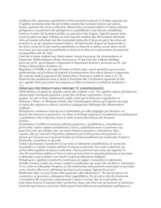 (sindikatat) dhe organizatat e punëdhënësve bëhen partnerë socialë për të zhvilluar negociata, për
t’i zgjidhur mosmarrëveshjet dhe për të lidhur marrëveshje (kontrata) kolektive për sektorë,
lëmenj, veprimtari dhe nivele të ndryshme. Marrëveshjet a kontratat kolektive të lidhura ndërmjet
përfaqësuesve të punëtorëve dhe përfaqësuesve të punëdhënësve janë akte për marrëdhëniet
kolektive të punës. Në hierarkinë juridike, ato janë nën nivelin (fuqinë) e ligjit dhe patjetër duhet
të jenë në pajtim me ligjin. Ndërkaq, ato kanë fuqi mbi vendimet dhe mbi kontratat individuale,
ashtu që kontrata individuale nuk bën të përmbajë kushte dhe të drejta më pak të favorshme për
punëtorin se ato që i përmban kontrata kolektive. Në këtë hierarki ekziston një karakteristikë se
me aktin e nivelit më të ulët mund të parashikohen të drejta më të mëdha, sesa në aktin e nivelit
më të lartë, por nuk mund të parashikohen të drejta më të ulëta, më të pafavorshme për punëtorin
sesa parashikon akti më i lartë.
Liritë dhe të drejtat sindikale janë objekt trajtimi i shumë konventave dhe rekomandimeve të
Organizatës Ndërkombëtare të Punës: Konventa nr. 87 për Liritë dhe të Drejtat Sindikale,
Konventa nr.98 - për të Drejtën e Organizimit të Negociatave Kolektive, Konventa nr.154 - për
Nxitjen e Marrëveshjeve Kolektive etj.
Rregullorja e UNMIK-ut për Ligjin Themelor të Punës, duke i marrë standardet nga konventat
ndërkombëtare, ua ka kushtuar një hapësirë të konsiderueshme lirive dhe të drejtave të organizimit
dhe veprimit sindikal, negociatave dhe marrëveshjeve (kontratave) kolektive (nenet 5, 6,7, 8).
Punëtorët dhe punëdhënësit kanë të drejtë të themelojnë dhe t’i bashkohen organizatës të cilën
ata e zgjedhin lirisht, pa kurrfarë leje paraprake, të lidhen në federata e konfederata kombëtare e
874
DORACAKU PËR PËRGATITJEN E PROVIMIT TË JURISPRUDENCËS
ndërkombëtare, në pajtim me rregullat, statutet dhe vendimet e tyre. Ata i zgjedhin organet, përfaqësuesit,
administratën, formulojnë programet e punës dhe zhvillojnë veprimtarinë e tyre pa
pengesa. Ato, për të fituar subjektivitetin juridik, vetëm janë të detyruara të regjistrohen në
Ministrinë e Punës e të Mirëqenies Sociale, duke ia bashkëngjitur kërkesës për regjistrim një kopje
të statutit dhe regjistrin me adresat e personave përgjegjës për udhëheqjen dhe administrimin e
sindikatës.
Përfaqësuesit e sindikatave kanë një rol të rëndësishëm, por edhe përgjegjësi për mbrojtjen e të
drejtave dhe interesave të punëtorëve. Ata duhet të zhvillojnë negociata të mundimshme me përfaqësuesit
e punëdhënësve dhe të Qeverisë, derisa të arrihet marrëveshja kolektive për kontratën
kolektive.
Në praktikën e konfliktit të interesave ndërmjet punëtorëve e punëdhënësve, si kundërmasë e
grevës është i njohur veprimi i punëdhënësve, d.m.th., i përjashtimit masiv të punëtorëve nga
puna (‘lock-out’) apo mbyllja e një a më shumë fabrikave, punishteve, ndërmarrjeve. Këto
veprime, edhe pse nuk janë të lejueshme, ndërmerren për të bërë presion mbi punëtorët, në
mënyrë që t’i detyrojnë ata t’i pranojnë kushtet që ofrojnë punëdhënësit për marrëveshjet kolektive.
Pjesëmarrja e punëtorëve në qeverisje
Çështja e pjesëmarrjes së punëtorëve në qeverisje të ndërmarrjes (punëdhënësit), në teorinë dhe
në praktikën e së drejtës së punës shikohet në mënyra të ndryshme. Në vende të ndryshme, kjo
çështje është rregulluar në mënyra të ndryshme. Atje ku punëtorët kanë arritur një organizim të
mire dhe kanë krijuar sindikata të forta, jo vetëm që kanë arritur të sigurojnë pjesëmarrje në qeverisjen
e ndërmarjes, veçse të drejtat e tyre mund t’i realizojnë edhe përms sindikatës.
Përfaqësuesit e zgjedhur të punëtorëve marrin pjesë në organet e menaxhimit të ndërmarrjes
(këshilla, komitete, borde), kur merren vendime të rëndësishme për punën dhe zhvillimin e ndërmarrjes.
Te ne, vetëm në ndërmarrjet shoqërore, të cilat funksionojnë ende punëtorët marrin pjesë në qeverisjen
e tyre, ndonëse edhe në ato ndërmarrje qeverisjen ua ka uzurpuar Agjencia Kosovare e
Mirëbesimit, duke “ua zënë frymën edhe punëtorëve edhe ndërmarrjeve”. Në sektorin privat, roli
i punëtorëve në qeverisjen e ndërmarrjes është i papërfillshëm. Në atë sektor rolin dhe funksionin
e menaxhimit dhe të qeverisjes e kanë pronarët e mjeteve të punës. Kjo do të jetë kështu një
kohë, derisa bizneset të kuptojnë rolin e punëtorëve. Sepse, nuk është mire që punëtorët të eliminohen
krejtësisht nga funksioni i qeverisjes. Duhet gjetur forma adekuate për pjesëmarrjen e përfaqësuesve
 