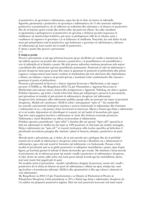 të punëtorëve në qeverisjen e ndërmarrjes, sepse kjo do të ishte në interes të ndërsjellë.
Sigurisht, pjesëmarrja e punëtorëve në qeverisjen e ndërmarrjeve do t’i ulte tensionet ndërmjet
punëtorëve e punëmarrësve, do të ndikonte në realizimin dhe mbrojtjen e të drejtave të punëtorëve
dhe do të krijonte qetësi sociale dhe kështu edhe një punë më efikase. Ka edhe mendime
se pjesëmarrja e përfaqësuesve të punëtorëve në qeverisje e dobëson pozitën negocuese të
sindikatave në marrëveshjet kolektive, për arsye se përfaqësuesi i tillë do të mbante anën e
vendimeve të organeve të qeverisjes e jo të kërkesave të sindikatës. Natyrisht, kjo nuk duhet të jetë
arsye për përjashtimin total të punëtorëve nga funksionet e qeverisjes së ndërmarrjeve, sidomos
në ndërmarrjet që kanë numër më të madh të punëtorëve.
E drejta e punës dhe procesi i privatizimit
875
E drejta e punës
Procesi i privatizimit, si një nga reformat kryesore që po zhvillohet në vendet e tranzicionit, ka
një ndikim qenësor në pozitën dhe statusin e punëtorëve e të punëdhënësve në marrëdhëniet e
tyre të ndërsjella në të drejtën e punës. Me këtë proces ndërrohet struktura pronësore mbi mjetet
e prodhimit dhe ndryshojnë raportet punëdhënës-punëmarrës. Punëtorët të cilët në ndërmarrjet e
pronës shoqërore kanë pasur pozitë dhe status të garantuar të punëtorit të përhershëm dhe përms
organeve vetëqeverisëse kanë marrë vendime të rëndësishme për tërë aktivitetin dhe shpërndarjen
e fitimit, me kalimin e mjeteve në pronësi private e humbasin rolin vendimmarrës dhe statusin e
garantuar të punës së përhershme.
Procesin e privatizimit në Kosovë e zbaton Agjencia Kosovare e Mirëbesimit, si një organ i
pavarur i UNMIK-ut. Me Rregulloren 2002/12, për Themelimin e Agjencisë Kosovare të
Mirëbesimit janë caktuar statusi, detyrat dhe kompetencat e Agjencisë. Ndërkaq, me aktin e quajtur
Politikat Operative, (që kohët e fundit është bërë shkas për ndërprerjen e procesit të privatizimit),
janë përcaktuar tri modele të privatizimit të ndërmarrjeve shoqërore (në ndërmarrjet
shoqërore këtu nënkuptoj edhe ndërmarrjet publike, pasiqë edhe ato punojnë me mjete të pronësisë
shoqërore). Modeli më i preferuar i AKM-ës është i ashtuquajturi “spin-of ”. Ky model dhe
kjo metodë e privatizimit nënkupton nxjerrjen e aseteve funksionale të ndërmarrjes dhe formimin
e ndërmarrjes së re, e cila pastaj i shitet investitorit të interesuar. Mjetet e fituara nga shitja e ndërmarrjes
së re në tender, deponohen në xhirollogari të veçantë, në një bankë të besueshme për siguri.
Nga këto mjete paguhen borxhet e ndërmarrjes së vjetër dhe kërkesat eventuale pronësore.
Ndërmarrja e vjetër likuidohet ose shkon në procedure të falimentimit.
Politikat operative parashikojnë “spin-offin” e thjeshtë dhe atë special. “Spin-offi” special ka të
bëjë me ndërmarrje të mëdha me më tepër se 1000 punëtorë, të cilat kanë një rëndësi strategjike.
Shitja e ndërmarrjes me “spin-off ” të veçantë nënkupton edhe kushte specifike që kërkohen t’i
përmbushë invesititori: paraqitja dhe zbatimit i planit të biznesit, mbajtja e punëtorëve në punë
etj.
Metoda tjetër e privatizimit, që, si duket, do të jetë metoda më e përhapur dhe do të përfshijë
numrin më të madh të ndërmarrjeve shoqërore, është metoda e likuidimit ose e falimentimit të
ndërmarrjes, nga e cila nuk mund të formohet një ndërmarrje e re funksionale. Pasojat e këtij
modeli të privatizimit janë se të gjithë punëtorëve iu ndërpritet marrëdhënia e punës, sipas fuqisë
ligjore, pa kurrrnjë garanci të ndonjë të drejte ekonomike apo sociale. Me zbatimin e kësaj metode
të privatizimit, do të mbeten pa punë një numër i madh i punëtorëve të ndërmarrjeve shoqërore,
të cilët, dorën në zemër, edhe ashtu nuk kanë pasur ndonjë levërdi nga kjo marrëdhënie, derisa
nuk kanë marrë farë pagash për të qenë.
Në modelin tjetër të privatizimit - modeli i qiradhënies afatgjatë (koncesion), numri më i madh i
punëtorëve do të duhej të mbeten në punë në ndërmarrjen e dhënë me qëra, mirëpo kjo varet
nga kushtet e kontraktuara ndërmjet AKM-ës dhe qëramarrësit si dhe nga suksesi i afarizmit të
vetë ndërmarrjes.
Me Rregulloren nr.2003/13 për Transformimin e së Drejtës së Përdorimit të Pronës së
Paluajtshme Shoqërore, është parashikuar se 20% e fitimit nga shitja e ndërmarrjes shoqërore do
t’iu ndahet me përparësi punëtorëve legjitim. Deri më tash punëtorët kosovarë nuk kanë marrë
 