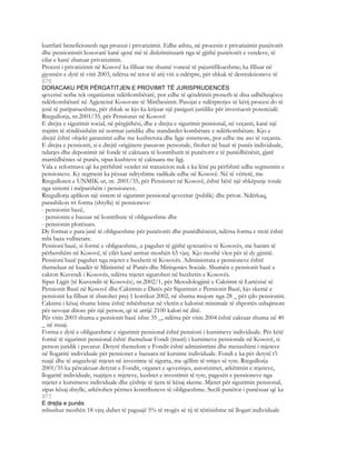 kurrfarë beneficionesh nga procesi i privatizimit. Edhe ashtu, në procesin e privatizimit punëtorët
dhe pensionistët kosovarë kanë qenë më të diskriminuarit nga të gjithë punëtorët e vendeve, të
cilat e kanë zbatuar privatizimin.
Procesi i privatizimit në Kosovë ka filluar me shumë vonesë të pajustifikueshme; ka filluar në
gjysmën e dytë të vitit 2003, ndërsa në tetor të atij viti u ndërpre, për shkak të destruksioneve të
876
DORACAKU PËR PËRGATITJEN E PROVIMIT TË JURISPRUDENCËS
qeverisë serbe tek organizmat ndërkombëtarë, por edhe të qëndrimit proserb të disa udhëheqësve
ndërkombëtarë në Agjencinë Kosovare të Mirëbesimit. Pasojat e ndërprerjes së këtij procesi do të
jenë të pariparueshme, për shkak se kjo ka krijuar një pasiguri juridike për investuesit potencialë.
Rregullorja, nr.2001/35, për Pensionet në Kosovë
E drejta e sigurimit social, në përgjithësi, dhe e drejta e sigurimit pensional, në veçanti, kanë një
trajtim të rëndësishëm në normat juridike dhe standardet kombëtare e ndërkombëtare. Kjo e
drejtë është objekt garantimi edhe me kushtetuta dhe ligje sistemore, por edhe me aso të veçanta.
E drejta e pensionit, si e drejtë origjinere pasurore personale, fitohet në bazë të punës individuale,
ndarjes dhe deponimit në fonde të caktuara të kontributit të punëtorit e të punëdhënësit, gjatë
marrëdhënies së punës, sipas kushteve të caktuara me ligj.
Vala e reformave që ka përfshirë vendet në tranzicion nuk e ka lënë pa përfshirë edhe segmentin e
pensioneve. Ky segment ka pësuar ndryshime radikale edhe në Kosovë. Në të vërtetë, me
Rregulloren e UNMIK-ut, nr. 2001/35, për Pensionet në Kosovë, është bërë një shkëputje totale
nga sistemi i mëparshëm i pensioneve.
Rregullorja aplikon një sistem të sigurimit pensional qeveritar (publik) dhe privat. Ndërkaq,
parashikon tri forma (shtylla) të pensioneve:
- pensionin bazë,
- pensionin e bazuar në kontribute të obligueshme dhe
- pensionin plotësues.
Dy format e para janë të obligueshme për punëtorët dhe punëdhënësit, ndërsa forma e tretë është
mbi baza vullnetare.
Pensioni bazë, si formë e obligueshme, u paguhet të gjithë qytetarëve të Kosovës, me banim të
përhershëm në Kosovë, të cilët kanë arritur moshën 65 vjeç. Kjo moshë vlen për të dy gjinitë.
Pensioni bazë paguhet nga mjetet e buxhetit të Kosovës. Administrata e pensioneve është
themeluar në kuadër të Ministrisë së Punës dhe Mirëqenies Sociale. Shumën e pensionit bazë e
cakton Kuvendi i Kosovës, ndërsa mjetet sigurohen në buxhetin e Kosovës.
Sipas Ligjit (të Kuvendit të Kosovës), nr.2002/1, për Metodologjinë e Caktimit të Lartësisë së
Pensionit Bazë në Kosovë dhe Caktimin e Datës për Sigurimin e Pensionit Bazë, kjo skemë e
pensionit ka filluar të zbatohet prej 1 korrikut 2002, në shuma mujore nga 28 _ për çdo pensionist.
Caktimi i kësaj shume kinse është mbështetur në vlerën e kalorisë minimale të shportës ushqimore
për nevojat ditore për një person, që të arrijë 2100 kalori në ditë.
Për vitin 2003 shuma e pensionit bazë ishte 35 _, ndërsa për vitin 2004 është caktuar shuma në 40
_ në muaj.
Forma e dytë e obligueshme e sigurimit pensional është pensioni i kursimeve individuale. Për këtë
formë të sigurimit pensional është themeluar Fondi (trusti) i kursimeve pensionale në Kosovë, si
person juridik i pavarur. Detyrë themelore e Fondit është administrimi dhe menaxhimi i mjeteve
në llogaritë individuale për pensionet e bazuara në kursime individuale. Fondi e ka për detyrë t’i
ruajë dhe të angazhojë mjetet në investime të sigurta, me qëllim të rritjes së tyre. Rregullorja
2001/35 ka përcaktuar detyrat e Fondit, organet e qeverisjes, autorizimet, arkëtimin e mjeteve,
llogaritë individuale, ruajtjen e mjeteve, kushtet e investimit të tyre, pagesën e pensioneve nga
mjetet e kursimeve individuale dhe çështje të tjera të kësaj skeme. Mjetet për sigurimin pensional,
sipas kësaj shtylle, arkëtohen përmes kontributeve të obligueshme. Secili punëtor i punësuar që ka
877
E drejta e punës
mbushur moshën 18 vjeç duhet të paguajë 5% të rrogës së tij të tërësishme në llogari individuale
 