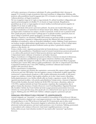 në Fondin e pensioneve të kursimeve individuale. Po ashtu, punëdhënësi është i detyruar të
paguajë 5% të nivelit të rrogës së punëtorit. Këto janë kontribute të obligueshme. Ndërkaq, edhe
punëtori, edhe punëdhënsi mund të paguajnë plus 10% të shumës së rrogës së punëtorit, si kontribut
vullnetar plotësues, në llogari të punëtorit.
Në rast se paguhen rroga më të vogla se rroga minimale (!?), atëherë kontributi i obligueshëm për
sigurim pensional paguhet në shkallën 5% të shumës së rrogës minimale. Rregullorja ka
parashikuar që, në rast se rrogat paguhen në natyrë (mallra), kontributi për pension paguhet në
shkallën 5% të vlerës së mallit në treg.
Llogaria individuale është pronë e personave përkatës. Ajo prone nuk mund të lihet peng, të
ndalet, të transferohet as të tjetërsohet në ndonjë mënyrë tjetër. Mirëpo, shfrytëzimi i mjeteve nga
ajo llogari është e kushtëzuar me arritjen e moshës së pensionit. Vetëm në rast se punëtori është
bërë i paaftë për punë, mjetet mund t’i tërheqë para se ta mbushë moshën e pensionit, kurse në
rast të vdekjes së punëtorit, paratë nga llogaria e tij mund t’i tërheqë familja.
Ministria e Financave, me miratimin e PSSP, lidh kontratë me personin juridik të autorizuar, i cili
mbledh kontributet e sigurimit të obligueshëm pensioal. Kjo Ministri bën edhe kontrollin e
mbledhjes së kontributeve, ashtu siç kontrollon mbledhjen e tatimit. Ndërkaq, Fondi i pensioneve
me konkurs (tender) ndërkombëtar zgjedh bankën ose fondin e licencuar, i cili do t’i mbajë mjetet
e grumbulluara. Rregullorja përcakton hollësisht kushet që duhet t’i përmbushë mbajtësi i
mjeteve, si dhe detyrat e tij.
Forma a shtylla e tretë e sigurimit pensional është një formë plotësuese vullnetare e kontributit të
punëtorëve dhe punëdhënësve. Punëdhënësi mund të formojë fond plotësues pensioni për punëtorët
e vet, ndërsa edhe punëtorët mund të blejnë pension plotësues nga kompania e caktuar ose
t’i depozitojnë mjetet vullnetare (si kursime) te një bankë e licencuar.
Pagesa e kontributeve të obligueshme për pension ka filluar të zbatohet në mënyrë të diferencuar,
në dy data të ndryshme: punëdhënësit që janë agjenci shtetërore (shërbimi civil), ndërmarrje
shoqërore-publike dhe kompani të mëdha me 500 e më shumë punëtorë kanë filluar të paguajnë
kontribute prej 1 marsit 2002, ndërsa të gjithë punëdhënësit e tjerë dhe të vetëpunësuarit kanë filluar
të paguajnë kontributet prej 1 mars 2003. Ndërkaq, kontributet vullnetare kanë mundur të
paguhen edhe para këtyre datave.
Pozita e pensionistëve të mëparshëm
Me aktet dhe veprimet për rrënimin dhe suprimimin e autonomisë dhe organeve legale e legjitime
të Kosovës, prej vitit 1989 Serbia i futi nën regjimin e masave të dhunshme të gjitha organet dhe
institucionet e superstrukturës shoqërore, si dhe të gjitha ndërmarrjet ekonomike, të cilat pastaj i
integroi me subjektet e Serbisë. Nga të gjjitha subjektet, në të cilat i zbatoi masat e dhunshme,
Serbia plaçkiti pasurinë e tyre. Kështu ndodhi edhe me fondet e sigurimeve sociale. Në fondin e
sigurimit pensional-invalidor, i cili asokohe quhej Bashkësia Vetëqeverisëse e Interesit të Sigurimit
Pensional dhe Invalidor, Kuvendi i Serbisë më 26.XI.1990 i futi masat e dhunshme, ndërsa më
1.VI.1992 e suprimoi tërësisht atë fond. Tërë pasurinë e luajtshme dhe të paluajtshme dhe të
gjitha të drejtat dhe detyrimet e Fondit të Kosovës i mori Fondi Republikan i Sigurimit Pensional
dhe Invalidor i Serbisë. Ky Fond i Serbisë një kohë iu pagoi pensionet pensionistëve kosovarë,
ndonëse me vonesa për disa muaj, ashtu që për çdo vit u mbetej borxh atyre nga dy ose tri pensione
mujore. Ndërkaq, prej vitit 1998 Fondi i Serbisë e ndërpreu pagesën e pensioneve për pen-
878
DORACAKU PËR PËRGATITJEN E PROVIMIT TË JURISPRUDENCËS
sionistët shqiptarë, me “arsyetimin” se nuk ka mundësi të komunikimit të lirë në Kosovë. Që prej
atëherë, pensionistëve shqiptarë nuk u janë paguar pensionet e tyre. Sipas evidencës së kompetentëve,
në muajin dhjetor të vitit 1998 në Kosovë kanë qenë 89.135 pensionistë, prej të cilëve rreth
27.000 ishin serbë e malazez. Pensionistët shqiptarë të atëhershëm dhe ata të cilët në ndërkohë i
plotësonin kushtet për pension, nuk kanë marrë pensionet e tyre të merituara. Ndërkaq, pensionistët
e nacionalitetit serb e malazez të Kosovës i kanë marrë rregullisht pensionet e tyre nga
Serbia, ndërsa ata që e kanë mbushur moshën 65 vjeç marrin edhe “pensionet” nga buxheti i
Kosovës.
 