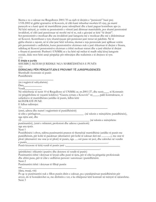 Skema e re e caktuar me Rregulloren 2001/35 ua njeh të drejtën e “pensionit” bazë prej
1.VII.2002 të gjithë qytetarëve të Kosovës, të cilët kanë mbushur moshën 65 vjeç, pa marrë
parasysh se a kanë qenë në marrëdhënie pune ndonjëherë dhe a kanë paguar kontribute apo jo.
Në këtë mënyrë, jo vetëm se pensionistët e vërtetë janë dëmtuar materialisht, por shumë pensionistë
invalidorë, të cilët janë pensionuar në moshë më të re, nuk e gëzojnë as këtë “të drejtë”.
Sot pensionistët e moshuar dhe ata invalidorë janë kategoria më e rrezikuar dhe më e diskriminuar
në Kosovë. Kontributet e tyre shumëvjeçare për pensionet janë tretur në pakthim. Në të
gjitha shtetet e rajonit, në të cilat janë bërë reforma, skemat e reja pensionale janë aplikuar vetëm
për pensionistët e ardhshëm, kurse pensionistëve ekzistues nuk u janë shkurtuar të drejtat e fituara,
ndërkaq në Kosovë pensionistëve ekzistues u është mohuar statusi dhe u janë shkelur të drejtat
e fituara të pensionit. Pushteti i UNMIK-ut e ka bërë një mëkat të madh ndaj kësaj kategorie
sociale, duke mos bërë asnjë përpjekje për mbrojtjen dhe realizimin e të drejtave të tyre.
879
E drejta e punës
SHEMBUJ AKTESH JURIDIKE NGA MARRËDHËNIA E PUNËS
880
DORACAKU PËR PËRGATITJEN E PROVIMIT TË JURISPRUDENCËS
Shembulli i kontratës së punës
Punëdhënësi
_________________________
(nr.i regjistr.të subj.afariste)
Data_____________
Vendi____________
Në mbështetje të nenit 10 të Rregullores së UNMIK-ut, nr.2001/27, dhe nenit____ të Kontratës
(së përgjithshme-të veçantë kolekive) “Gazeta zyrtare e Kosovës” nr____., palët kontraktuese, si
subjekteve të marrëdhënies juridike të punës, lidhin këtë
KONTRATË PUNE
E lidhur ndërmjet:
(1) _____________________________________________________________
(emri, adresa dhe numri i regjistrimit të punëdhënësit)
të cilin e përfaqëson_______________________________ .(në tekstin e mëtejshëm: punëdhënësi),
nga njëra anë, dhe
(2) ________________________________________________ (në tekstin e mëtejshëm:
punëmarrësi), (emri e mbiemri, profesioni dhe adresa e punëtorit)
nga ana tjetër.
Neni 1
Punëdhënësi i ofron, ndërsa punëmarrësi pranon të themelojë marrëdhënie juridike të punës me
punëdhënsin, për kohë të pacaktuar (alternativë: për kohë të caktuar deri më ...............), me orar të
plotë (alternativë: me orar jo të plotë) të punës, nga ......orë pune në javë, dhe caktohet në vendin
e punës__________________________________________________________.
Punët kryesore të këtij vendi të punës janë :_______________________________________
__________________________________________________________..
(përshkrimi i shkurtër i punëve dhe detyrave të vendit të punës)
Punëmarrësi është i detyruar të kryejë edhe punë të tjera, për të cilat ka përgatitje profesionale
dhe aftësi pune, për të cilat e urdhëron personi i autorizuar i punëdhënësit.
Neni 2
Punëmarrësi është i detyruar të fillojë punën
më_______________________________________
(data, muaji, viti)
Po qe se punëmarrësi nuk e fillon punën ditën e caktuar, pa e paralajmëruar punëdhënësin për
arsyet, do të konsiderohet se, me dëshirën e vet, e ka shkëputur këtë kontratë në mënyrë të njëanshme.
Neni 3
 