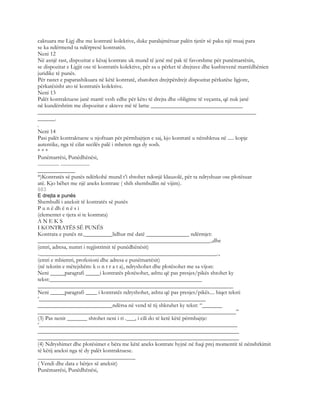 caktuara me Ligj dhe me kontratë kolektive, duke paralajmëruar palën tjetër së paku një muaj para
se ka ndërmend ta ndërpresë kontratën.
Neni 12
Në asnjë rast, dispozitat e kësaj kontrate uk mund të jenë më pak të favorshme për punëmarrësin,
se dispozitat e Ligjit ose të kontratës kolektive, për sa u përket të drejtave dhe kushtevenë marrëdhënien
juridike të punës.
Për rastet e paparashikuara në këtë kontratë, zbatohen drejtpërdrejt dispozitat përkatëse ligjore,
përkatësisht ato të kontratës kolektive.
Neni 13
Palët kontraktuese janë marrë vesh edhe për këto të drejta dhe obligime të veçanta, që nuk janë
në kundërshtim me dispozitat e akteve më të larta: ________________________________
____________________________________________________________________________
______.
.
Neni 14
Pasi palët kontraktuese u njoftuan për përmbajtjen e saj, kjo kontratë u nënshkrua në ..... kopje
autentike, nga të cilat secilës palë i mbeten nga dy sosh.
* * *
Punëmarrësi, Punëdhënësi,
................. .......................
_____________
*)Kontratës së punës ndërkohë mund t’i shtohet ndonjë klauzolë, për ta ndryshuar ose plotësuar
atë. Kjo bëhet me një aneks kontrate ( shih shembullin në vijim).
883
E drejta e punës
Shembulli i aneksit të kontratës së punës
P u n ë dh ë n ë s i
(elementet e tjera si te kontrata)
A N E K S
I KONTRATËS SË PUNËS
Kontrata e punës nr.__________lidhur më datë _______________ ndërmjet:
____________________________________________________________.,dhe
(emri, adresa, numri i regjistrimit të punëdhënësit)
.______________________________________________________________.,
(emri e mbiemri, profesioni dhe adresa e punëmarrësit)
(në tekstin e mëtejshëm: k o n t r a t a), ndryshohet dhe plotësohet me sa vijon:
Neni _____paragrafi _____i kontratës plotësohet, ashtu që pas presjes/pikës shtohet ky
tekst:_____________________________________________________
____________________________________________________________________
Neni _____paragrafi ____ i kontratës ndryshohet, ashtu që pas presjes/pikës.... hiqet teksti
‘__________________________________________________________
__________________________ndërsa në vend të tij shkruhet ky tekst: “_______
_____________________________________________________________________”
(3) Pas nenit _______ shtohet neni i ri .___, i cili do të ketë këtë përmbajtje:
‘_____________________________________________________________________
______________________________________________________________________
______________________________________________________________________
(4) Ndryshimet dhe plotësimet e bëra me këtë aneks kontrate hyjnë në fuqi prej momentit të nënshrkimit
të këtij aneksi nga të dy palët kontraktuese.
__________________________________
( Vendi dhe data e bërjes së aneksit)
Punëmarrësi, Punëdhënësi,
 