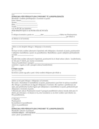 ____________ .____________________
884
DORACAKU PËR PËRGATITJEN E PROVIMIT TË JURISPRUDENCËS
Shembull i vendimit përshkëputjen e kontratës së punës
Emri i firmës:________________
Numri:_______________________
Data....:_______________________.
Vendi..:_______________________
V E N D I M (ose lajmërim)
PËR SHKËPUTJEN E KONTRATËS SË PUNËS
I
E shkëpus kontratën e punës nr. _______datë ________________, e lidhur me Punëmarrësin
.____________________________________________________________, për shkak se
(të dhënat si në kontratë)
___________________________________________________________________________
___________________________________________________________________________
__________________________________________________________________________
.(shëno sa më detajisht shkaqet e shkëputjes së kontratës).
II
Në bazë të këtij vendimi (alternativë: lajmërimi) mbi shkëputjen e kontratës së punës, punëmarrësit
i ndërpritet marrëdhënia e punës me punëdhënësin. Marrëdhënia e punës ndërpritet përfundimisht
më datë __________________
III
Kundër këtij vendimi (alternativë: lajmërimi), punëmarrësi ka të drejtë ankese (altern. -kundërshtimi),
në afat prej 15 ditësh, pas marrjes në dorëzim.
Ankesa/kundërshtimi i paraqitet _________________________________________________
(emërtimi i organit, të cilit i paraqitet ankesa/kundërshtimi)
885
E drejta e punës
A r s y e t i m i
Kontrata e punës nga pika e parë e këtij vendimi shkëputet për shkak se
.________________________________________________________________________
________________________________________________________________________
________________________________________________________________________
(shëno sa më qartë shkaqet e shkëputjes së kontratës)
Me rastin e themelimit të marrëdhënies së punës, punëmarrësit i janë bërë të njohura mundësitë
dhe shkaqet e parashikuara me ligj për shkëputjen e kontratës. Me veprimet e përshkruara më
sipër, janë përmbushur kushtet ligjore për ndërprerjen e marrëdhënies së punës, përkatësisht për
shkëputjen e kontratës së punës.
Udhëzimi për ankesë: Punëmarrësi mund t’i paraqetë punëdhënësit ankesë, brenda afatit prej 15
ditësh, për mbrojtjen e të drejtave të tij, nëse konsideron se me këtë 
