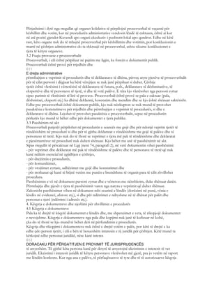 Përjashtimi i dytë nga rregullat që organet kolektive të përpilojnë procesverbal të veçantë për
këshillim dhe votim, kur në procedurën administrative vendosin lëndë të caktuara, është ai kur
në atë pozitë gjendet Kuvendi apo organi ekzekutiv i pushtetit lokal apo qendror. Edhe në këtë
rast, këto organe nuk do të mbajnë procesverbal për këshillimin dhe votimin, por konkluzionin e
marrë në çështjen administrative do ta shkruajë në procesverbal, ashtu sikurse konkluzionet e
tjera të këtyre organeve.
3.2 Fuqia provuese e procesverbalit
Procesverbali, i cili është përpiluar në pajtim me ligjin, ka forcën e dokumentit publik.
Procesverbali është provë për rrjedhën dhe
611
E drejta administrative
përmbajtjen e veprimit të procedurës dhe të deklaratave të dhëna, përveç atyre pjesëve të procesverbalit
për të cilat personi i dëgjuar ka bërë vërejtjen se nuk janë përpiluar si duhet. Çështje
tjetër është vlerësimi i vërtetësisë së deklaratave të futura, p.sh., deklaratave të dëshmitarëve, të
ekspertëve dhe të personave të tjerë, si dhe të vetë palëve. E tëra kjo vlerësohet nga personi zyrtar
sipas parimit të vlerësimit të lirë të provave. Procesverbali është provë se pala e caktuar (pala,
dëshmitari, eksperti etj.) ka dhënë deklaratë, konstatim dhe mendim dhe se kjo është shënuar saktësisht.
Edhe pse procesverbali është dokument publik, kjo nuk nënkupton se nuk mund të provohet
pasaktësia e konstatimeve për rrjedhën dhe përmbajtjen e veprimit të procedurës, si dhe e
deklaratave të dhëna. Lejohet të provohet pasaktësia e procesverbalit, sepse në procedurën
përkatës kjo mund të bëhet edhe për dokumentet e tjera publike.
3.3 Passhënim në akt
Procesverbali patjetër përpilohet në procedurën e seancës me gojë dhe për ndonjë veprim tjetër të
rëndësishëm në procedurë si dhe për të gjitha deklaratat e rëndësishme me gojë të palëve dhe të
personave të tretë. Kjo nuk do të thotë se veprimet e tjera më pak të rëndësishme dhe deklaratat
e pjesëmarrësve në procedurë nuk duhen shënuar. Kjo bëhet me anë të passhënimit në akt.
Sipas rregullit të përcaktuar në Ligj (neni 74, paragrafi 2), në vetë dokumentin vihet passhënimi:
- për veprimet dhe deklaratat më pak të rëndësishme të palëve dhe të personave të tretë që nuk
kanë ndikim esencial në zgjidhjen e çështjes,
- për drejtimin e procedurës,
- për komunikimet,
- për vrojtimet zyrtare, udhëzimet me gojë dhe konstatimet dhe
- për rrethanat që kanë të bëjnë vetëm me punën e brendshme të organit para të cilit zhvillohet
procedura.
Passhënimin e vë në dokument personi zyrtar dhe e vërteton me nënshkrim, duke shënuar datën.
Përmbajtja dhe pjesët e tjera të passhënimit varen nga natyra e veprimit që duhet shënuar.
Zakonisht passhënimet vihen në dokument mbi ecurinë e lëndës (dorëzimi në punë, vënia e
lëndës në evidencë, afatore etj.), si dhe për ndërrimet e ndryshme në të dhënat për palët dhe
personat e tjerë (ndërrimi i adresës etj.).
4. Këqyrja e dokumenteve dhe njoftimi për zhvillimin e procedurës
4.1 Këqyrja e dokumenteve
Pala ka të drejtë të këqyrë dokumentet e lëndës dhe, me shpenzimet e veta, të rikopjojë dokumentet
e nevojshme. Këqyrja e dokumenteve nga pala dhe kopjimi nuk janë të kufizuar në kohë,
çka do të thotë se kjo mund të bëhet deri në përfundimin e procedurës.
Këqyrja dhe rikopjimi i dokumenteve nuk është e drejtë vetëm e palës, por këtë të drejtë e ka
edhe çdo person tjetër, i cili e bën të besueshëm interesin e tij juridik për çështjen. Këtë mund ta
kërkojnë edhe personat juridikë, nëse kanë interes
612
DORACAKU PËR PËRGATITJEN E PROVIMIT TË JURISPRUDENCËS
të arsyeshëm. Të gjithë këta persona kanë për detyrë të arsyetojnë ekzistimin e interesit të vet
juridik. Ekzistimi i interesit juridik të këtyre personave vlerësohet më gjerë, pra jo vetëm në raport
me lëndën konkrete. Kur nga ana e palëve, të përfaqësuesve të tyre dhe të të autorizuarve këqyrja
 