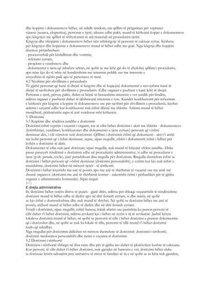 dhe kopjimi i dokumenteve bëhet, sië ndidh rëndom, me qëllim të përgatitjes për veprimet
vijuese (seanca, ekspertiza), personat e tjerë, sikurse edhe palët, mund të kërkojnë kopjet e dokumenteve
apo këqyrjen me qëllim të shfrytëzimit të atij materiali në procedurën tjetër.
Këqyrja dhe rikopjimi i dokumenteve bëhet nën mbikëqyrje të personit të caktuar zyrtar. Kërkesa
për këqyrjen dhe kopjimin e dokumenteve mund të bëhet edhe me gojë. Nga këqyrja dhe kopjimi
doemos përjashtohen:
- procesverbali për këshillimin dhe votimin,
- referatet zyrtare,
- projektet e vendimeve dhe
- dokumentet e tjera që mbahen sekret, në qoftë se me këtë gjë do të zbulohej qëllimi i procedurës,
apo nëse kjo do të ishte në kundërshtim me interesin publik ose me interesin e
arsyeshëm të njërës palë apo të personave të tretë.
4.2 Njoftimi për zhvillimin e procedurës
Të gjithë personat që kanë të drejtë të këqyrin dhe të kopjojnë dokumentet e nevojshme kanë të
drejtë të njoftohen për zhvillimin e procedurës. Edhe organet e pushteti e kanë këtë të drejtë.
Personat e tjerë, përveç palës, duhet ta bëjnë të besueshëm interesin e vet juridik për lëndën,
ndërsa organet e pushtetit duhet të dëshmojnë interesin e tyre. Kundër konkluzionit për refuzimin
e kërkesës për këqyrje a kopjim të dokumenteve ose për njoftim për zhvillimin e procedurës, lejohet
ankimi i veçantë edhe kur konkluzioni nuk është dhënë me shkrim. Ankimi mund të bëhet
menjëherë, përkatësisht sapo të jetë vendosur mbi kërkesën.
5. Dorëzimi
5.1 Kuptimi dhe rëndësia juridike e dorëzimit
Dorëzimi është veprim i veçantë i organit, me të cilin bëhet dorëzimi i aktit me shkrim - dokumenteve
(letërthirrjet, vendimet, konkluzionet dhe dokumentet e tjera zyrtare) personit që i është
destinuar akti, i cili vërteton vetë dorëzimin. Qëllimi i dorëzimit është që dokumenti - akti t’i arrijë
me kohë personit që i është destinuar, sepse, sipas rregullit, efekti i dokumentit është i lidhur për
kohën e dorëzimit të aktit.
Dokumentet të cilat nuk janë dorëzuar, sipas rregullit, nuk mund të krijojnë efekte juridike. Duke
pasur parasysh rëndësinë e dorëzimit edhe në procedurën administrative, si edhe në procedurat e
tjera (p.sh. penale, civile), janë parashikuar disa rregulla për dorëzimin. Rregulla themelore është se
dorëzimi i bëhet personit që i është destinuar (dorëzimi personalisht), e vetëm kur kjo nuk është e
mundshme, dorëzimi bëhet në mënyrë tjetër - të tërthortë.
Dorëzimi i bëhet kryesisht me anë të postës apo me anë të shërbimit të veçantë ose me antë më
shumë organeve (dorëzimi me anë të shërbimit korrier - zakonisht është i përbashkët për të gjitha
organet e administratës komunale). Sipas rregul-
613
E drejta administrative
lit, dorëzimi bëhet vetëm ditëve të punës - gjatë ditës, ndërsa për shkaqe veçanërisht të rëndësishme
dorëzimi mund të bëhet edhe të dielën apo në ditë festash zyrtare, si dhe natën, në qoftë
se kjo është e domosdoshme dhe nuk mund të shtyhet. Në qoftë se dorëzimi bëhet me anë të
postës, atëherë mund të bëhet edhe të dielën dhe në ditë festash zyrtare.
Vendi i dorëzimit, sipas rregullit, është banesa, lokali afarist ose punishtja ku punon personi të
cilit duhet t’i bëhet dorëzimi, ndërsa avokatit kjo i bëhet në zyrën e tij të avokatisë. Jashtë këtyre
lokaleve dorëzimi mund të bëhet, në qoftë se personit të cilit i bëhet dorëzimi e pranon dokumentin
që i dorëzohet dhe, në qoftë se nuk ka lokale të tilla, personit të tillë mund t’i bëhet dorëzimi
kudo që ndodhet.
Nga rregullat për dorëzimin dallohen tri mënyra themelore të dorëzimit: dorëzimi i tërthortë;
dorëzimi medoemos personalisht dhe rastet e veçanta të dorëzimit.
5.2 Dorëzimi i tërthortë
Dorëzimi i tërthortë shfaqet në disa raste dhe për të gjitha ato duhet të plotësohen kushte të caktuara.
Kur personi, të cilit duhet t’i bëhet dorëzimi, nuk gjendet në banesën e vet, dorëzimi bëhet duke
ia dorëzuar letrën ndonjërit prej anëtarëve të rritur të familjes së tij e në qoftë se as këta nuk gjenden,
 