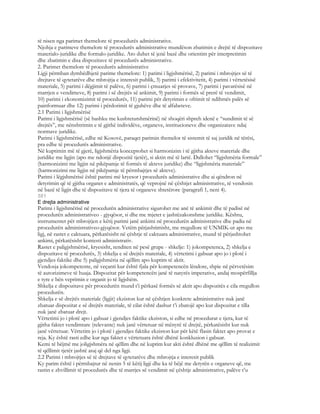 të nisen nga parimet themelore të procedurës administrative.
Njohja e parimeve themelore të procedurës administrative mundëson zbatimin e drejtë të dispozitave
materialo-juridike dhe formalo-juridike. Ato duhet të jenë bazë dhe orientim për interpretimin
dhe zbatimin e disa dispozitave të procedurës administrative.
2. Parimet themelore të procedurës administrative
Ligji përmban dymbëdhjetë parime themelore: 1) parimi i ligjshmërisë, 2) parimi i mbrojtjes së të
drejtave të qytetarëve dhe mbrojtja e interesit publik, 3) parimi i efektivitetit, 4) parimi i vërtetësisë
materiale, 5) parimi i dëgjimit të palëve, 6) parimi i çmuarjes së provave, 7) parimi i pavarësisë në
marrjen e vendimeve, 8) parimi i së drejtës së ankimit, 9) parimi i formës së prerë të vendimit,
10) parimi i ekonomizimit të procedurës, 11) parimi për detyrimin e ofrimit të ndihmës palës së
painformuar dhe 12) parimi i përdorimit të gjuhëve dhe të alfabeteve.
2.1 Parimi i ligjshmërisë
Parimi i ligjshmërisë (së bashku me kushtetutshmërinë) në shoqëri shpreh idenë e “sundimit të së
drejtës”, me nënshtrimin e të gjithë individëve, organeve, institucioneve dhe organizatave ndaj
normave juridike.
Parimi i ligjshmërisë, edhe në Kosovë, paraqet parimin themelor të sistemit të saj juridik në tërësi,
pra edhe të procedurës administrative.
Në kuptimin më të gjerë, ligjshmëria konceptohet si harmonizim i të gjitha akteve materiale dhe
juridike me ligjin (apo me ndonjë dispozitë tjetër), si aktin më të lartë. Dallohet “ligjshmëria formale”
(harmonizimi me ligjin në pikëpamje të formës të akteve juridike) dhe “ligjshmëria materiale”
(harmonizimi me ligjin në pikëpamje të përmbajtjes së akteve).
Parimi i lëgjshmërisë është parimi më kryesor i procedurës administrative dhe ai qëndron në
detyrimin që të gjitha organet e administratës, që veprojnë në çështjet administrative, të vendosin
në bazë të ligjit dhe të dispozitave të tjera të organeve shtetërore (paragrafi 1, neni 4).
581
E drejta administrative
Parimi i ligjshmërisë në procedurën administrative sigurohet me anë të ankimit dhe të padisë në
procedurën administrativeo - gjyqësor, si dhe me mjetet e jashtëzakonshme juridike. Kështu,
instrumentet për mbrojtjen e këtij parimi janë ankimi në procedurën administrative dhe padia në
procedurën administrativeo-gjyqësor. Vetëm përjashtimisht, me rregullore të UNMIK-ut apo me
ligj, në rastet e caktuara, përkatësisht në çështje të caktuara administrative, mund të përjashtohet
ankimi, përkatësisht kontesti administrativ.
Rastet e paligjshmërisë, kryesisht, renditen në pesë grupe - shkelje: 1) jokompetenca, 2) shkelja e
dispozitave të procedurës, 3) shkelja e së drejtës materiale, 4) vërtetimi i gabuar apo jo i plotë i
gjendjes faktike dhe 5) paligjshmëria në qëllim apo kuptim të aktit.
Vendosja jokompetente, në veçanti kur është fjala për kompetencën lëndore, shpie në përvetësim
të autorizimeve të huaja. Dispozitat për kompetencën janë të natyrës imperative, andaj mospërfillja
e tyre e bën veprimin e organit jo të ligjshëm.
Shkelja e dispozitave për procedurën mund t’i përkasë formës së aktit apo dispozitës e cila rregullon
procedurën.
Shkelja e së drejtës materiale (ligjit) ekziston kur në çështjen konkrete administrative nuk janë
zbatuar dispozitat e së drejtës materiale, të cilat është dashur t’i zbatojë apo kur dispozitat e tilla
nuk janë zbatuar drejt.
Vërtetimi jo i plotë apo i gabuar i gjendjes faktike ekziston, si edhe në procedurat e tjera, kur të
gjitha faktet vendimtare (relevante) nuk janë vërtetuar në mënyrë të drejtë, përkatësisht kur nuk
janë vërtetuar. Vërtetim jo i plotë i gjendjes faktike ekziston kur për këtë flasin faktet apo provat e
reja. Ky është rasti edhe kur nga faktet e vërtetuara është dhënë konkluzion i gabuar.
Kemi të bëjmë me joligjshmëra në qëllim dhe në kuptim kur akti është dhënë me qëllim të realizimit
të qëllimit tjetër jashtë asaj që del nga ligji.
2.2 Parimi i mbrojtjes së të drejtave të qytetarëve dhe mbrojtja e interesit publik
Ky parim është i përmbajtur në nenin 5 të këtij ligji dhe ka të bëjë me detyrën e organeve që, me
rastin e zhvillimit të procedurës dhe të marrjes së vendimit në çështje administrative, palëve t’u
 