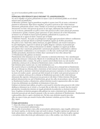 me anë të komunikimit publik mund të bëhet
616
DORACAKU PËR PËRGATITJEN E PROVIMIT TË JURISPRUDENCËS
me anë të shpalljes në gazetë, përkatësisht në mjetet e tjera të informimit publik ose në ndonjë
mënyrë tjetër që praktikohet.
6) Refuzimi i pranimit. Ligji ka parashikuar rregulla të veçanta (neni 95) në rastin e refuzimit të
pranimit të dokumentit. Sipas këtyre rregullave, në qoftë se personi të cilit i është dorëzuar
dokumenti, përkatësisht anëtari i rritur i familjes së tij refuzon pa ndonjë arsye ligjore ta pranojë
dokumentin ose këtë e bën personi që punon në atë organ, ndërmarrje dhe insititucion
ose në avokatore, përkatësisht në qoftë se këtë e bën personi të cilin e kanë caktuar për pranimin
e dokumenteve qendra e banimit, grupi i personave të tjerë, dorëzuesi do ta lërë dokumentin
në banesë ose në lokalin ku banon personi përkatës, përkatësisht ku ai punon, ose
dokumentin do ta ngjesë në derën e banesës apo të lokalit.
7) Ndërrimi i banesës.- Kur pala ose përfaqësuesi i saj ligjor gjatë procedurës ndërron vendbanimin
ose banesën, ata kanë për detyrë ta njoftojnë menjëherë organin që zhvillon procedurën.
Në qoftë se nuk e bëjnë këtë, ndërsa dorëzuesi, me gjithë kërkimet, nuk mund të mësojëë se
ku janë shpërngulur, organi do të caktojë që të gjitha dërgesat e mëtejme në procedurë për
këtë palë të bëhen duke i afishuar dokumentet në tabelën e shpalljeve të organit që zhvillon
procedurën. Kur i autorizuari, përkatësisht i autorizuari për pranimin e dokumenteve ndërron
gjatë procedurës vendbanimin e vet ose banesën e vet dhe nuk e njofton për këtë organin që
zhvillon procedurën, dorëzimi do të bëhet sikur i autorizuari të mos ishte caktuar fare.
5.5 Fletëdorëzimi dhe gabimet në dorëzim
Fletëdorëzimi është dokument me të cilin vërtetohet se dorëzimi është kryer. Atë e nënshkruajnë
marrësi dhe dorëzuesi i dokumentit. Marrësi do të nënshkruajë dhe do të shënojë vetë me shkronja
në fletëdorëzim ditën e marrjes. Në qoftë se marrësi nuk di shkrim-lexim ose nuk mund të
nëshkruhet, dorëzuesi do ta shënojë në fletëdorëzim emrin e tij dhe ditën e dorëzimit dhe do të
bëjë shënimin përse marrësi nuk e ka vënë nënshkrimin e vet.
Kur marrësi refuzon ta nënshkruajë fletëdorëzimin, dorëzuesi do ta shënojë këtë në fletëdorëzim
dhe do të shkruajë me shkronja ditën e dorëzimit; në këtë mënyrë konsiderohet se dorëzimi është
kryer. Në qoftë se dorëzimi i është bërë ndonjërit prej personave (anëtarëve të rritur të familjes së
tij, kurse në vendin e punës - personit që është në punë në të njëtin vend, personit që punon në
zyrën e avokatisë), dorëzuesi do ta shënojë në fletëdorëzim personin të cilit i është dorëzuar
dokumenti dhe raportin e këtij personi me personin të cilit duhet t’i bëhet dorëzimi. Dorëzimi
përherë dokumentohet me anë të fletëdorëzimit, gjë që vlen edhe në procedurat e tjera. Në qoftë
se fletëdorëzimi humbet a shkatërrohet, atëherë dorëzimi mund të argumentohet edhe me mjete
të tjera (me dëshmitarë, me nënshkrim në dokumente të tjera etj.).
Gabimet në dorëzim kanë ndikim, në qoftë se nuk mund të vërtetohet nëse personi të cilit i është
dedikuar ai dokument me të vërtetë a e ka marrë dhe në cilën ditë e ka marrë. Kur kjo mund të
përcaktohet, konsiderohet dorëzim në rregull, përndryshe konsiderohet se dorëzimi nuk është
kryer. Si gabime në dorëzim paraqiten edhe gabimet me rastin e dorëzimit (p.sh. dokumenti i
dorëzohet personit që nuk mund ta pranojë, si dhe me rastin e plotësimit të fletëdorëzimit - fletëdorëzimi
i palexueshëm, dita jo e qartë e dorëzimit etj.). Në këto raste dorëzimi mund të provohet
edhe me mjete të tjera, por mund të kryhet edhe dorëzimi i sërishëm, që do të ishte i drejtë
dhe i sigurt.
617
E drejta administrative
7. Afatet dhe kthimi në gjendje të mëparshme
7.1 Afatet në procedurën administrative
Sikurse edhe në procedurat e tjera, edhe në procedurën administrative, sipas rregullit, ndërmerren
më shumë veprime, të cilat kryhen sipas një rendi të caktuar. Të gjitha veprimet që i përkasin një
lënde administrative - çështjes administrative, përbëjnë një tërësi. Që të kryhen të gjitha veprimet
e nevojshme duhet ditur koha për ndërmarrjen e tyre, si dhe renditja e tyre. Koha në të cilën
 