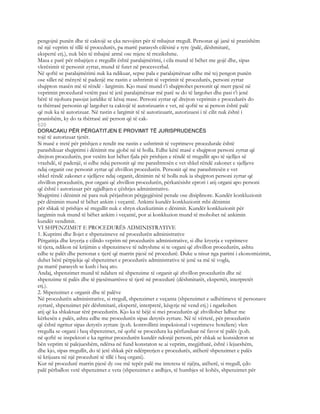 pengojnë punën dhe të caktojë se çka nevojitet për të mbajtur rregull. Personat që janë të pranishëm
në një veprim të tillë të procedurës, pa marrë parasysh cilësinë e tyre (palë, dëshmitarë,
ekspertë etj.), nuk bën të mbajnë armë ose mjete të rrezikshme.
Masa e parë për mbajtjen e rregullit është paralajmërimi, i cila mund të bëhet me gojë dhe, sipas
vlerësimit të personit zyrtar, mund të futet në procesverbal.
Në qoftë se paralajmërimi nuk ka ndikuar, sepse pala e paralajmëruar edhe më tej pengon punën
ose sillet në mënyrë të padenjë me rastin e ushtrimit të veprimit të procedurës, personi zyrtar
shqipton masën më të rëndë - largimin. Kjo masë mund t’i shqiptohet personit që merr pjesë në
veprimin procedural vetëm pasi të jetë paralajmëruar më parë se do të largohet dhe pasi t’i jenë
bërë të njohura pasojat juridike të kësaj mase. Personi zyrtar që drejton veprimin e procedurës do
ta thërrasë personin që largohet ta caktojë të autorizuarin e vet, në qoftë se ai person është palë
që nuk ka të autorizuar. Në rastin e largimit të të autorizuarit, autorizuesi i të cilit nuk është i
pranishëm, ky do ta thërrasë atë person që të cak-
620
DORACAKU PËR PËRGATITJEN E PROVIMIT TË JURISPRUDENCËS
tojë të autorizuar tjetër.
Si masë e tretë për prishjen e rendit me rastin e ushtrimit të veprimeve procedurale është
parashikuar shqiptimi i dënimit me gjobë në të holla. Edhe këtë masë e shqipton personi zyrtar që
drejton procedurën, por vetëm kur bëhet fjala për prishjen e rëndë të rregullit apo të sjelljes së
vrazhdë, të padenjë, si edhe ndaj personit që me parashtresën e vet shkel rëndë zakonet e sjelljeve
ndaj organit ose personit zyrtar që zhvillon procedurën. Personit që me parashtresën e vet
shkel rëndë zakonet e sjelljeve ndaj organit, dënimin në të holla nuk ia shqipton personi zyrtar që
zhvillon procedurën, por organi që zhvillon procedurën, përkatësisht eprori i atij organi apo personi
që është i autorizuar për zgjidhjen e çështjes administrative.
Shqiptimi i dënimit në para nuk përjashton përgjegjësinë penale ose disiplinore. Kundër konkluzionit
për dënimin mund të bëhet ankim i veçantë. Ankimi kundër konkluzionit mbi dënimin
për shkak të prishjes së rregullit nuk e shtyn ekzekutimin e dënimit. Kundër konkluzionit për
largimin nuk mund të bëhet ankim i veçantë, por ai konkluzion mund të mohohet në ankimin
kundër vendimit.
VI SHPENZIMET E PROCEDURËS ADMINISTRATIVE
1. Kuptimi dhe llojet e shpenzimeve në procedurën administrative
Përgatitja dhe kryerja e cilitdo veprim në procedurën administrative, si dhe kryerja e veprimeve
të tjera, ndikon në krijimin e shpenzimeve të ndryshme si te organi që zhvillon procedurën, ashtu
edhe te palët dhe personat e tjerë që marrin pjesë në procedurë. Duke u nisur nga parimi i ekonomizimit,
duhet bërë përpjekje që shpenzimet e procedurës administrative të jenë sa më të vogla,
pa marrë parasysh se kush i heq ato.
Andaj, shpenzimet mund të ndahen në shpenzime të organit që zhvillon procedurën dhe në
shpenzime të palës dhe të pjesëmarrësve të tjerë në procedurë (dëshmitarët, ekspertët, interpretët
etj.).
2. Shpenzimet e organit dhe të palëve
Në procedurën administrative, si rregull, shpenzimet e veçanta (shpenzimet e udhëtimeve të personave
zyrtarë, shpenzimet për dëshmitarë, ekspertë, interpretë, këqyrje në vend etj.) i ngarkohen
atij që ka shkaktuar tërë procedurën. Kjo ka të bëjë si mei procedurën që zhvillohet lidhur me
kërkesën e palës, ashtu edhe me procedurën sipas detyrës zyrtare. Në të vërtetë, për procedurën
që është ngritur sipas detyrës zyrtare (p.sh. kontrollimi inspeksional i veprimeve hoteliere) vlen
rregulla se organi i heq shpenzimet, në qoftë se procedura ka përfunduar në favor të palës (p.sh.
në qoftë se inspektori e ka ngritur procedurën kundër ndonjë personi, për shkak se konsideron se
bën veprim të palejueshëm, ndërsa në fund konstaton se ai veprim, megjithatë, është i lejueshëm,
dhe kjo, sipas rregullit, do të jetë shkak për ndërprerjen e procedurës, atëherë shpenzimet e palës
të krijuara në një procedurë të tillë i heq organi).
Kur në procedurë marrin pjesë dy ose më tepër palë me interesa të njëjta, atëherë, si rregull, çdo
palë përballon vetë shpenzimet e veta (shpenzimet e ardhjes, të humbjes së kohës, shpenzimet për
 