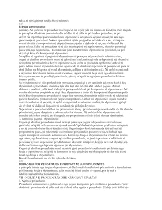 taksa, të përfaqësimit juridik dhe të ndihmës
621
E drejta administrative
juridike). Në qoftë se në procedurë marrin pjesë më tepër palë me interesa të kundërta, vlen rregulla
se pala që ka shkaktuar procedurën dhe në dëm të së cilës ka përfunduar procedura, ka për
detyrë t’ia shpërblejë palës kundërshtare shpenzimet e arsyetuara, që janë krijuar për këtë nga
pjesëmarrja në procedurë. Suksesi i pjesshëm i njërës prej palëve në kërkesën e vet, tërheq me
vete të drejtën e kompensimit në përpjesëtim me pjesën e kërkesës së vet, me të cilën nuk ka
pasur sukses. Edhe në procedurat në të cilat marrin pjesë më tepër persona, zbatohet parimi që
pala e cila, nga neglizhenca, i ka shkaktuar palës kundërshtare shpenzime në procedurë, ka për
detyrë që kësaj t’ia kompensojë shpenzimet.
Me qëllim të sigurimit të pagimit të shpenzimeve të posaçme në procedurën administrative,
organi që zhvillon procedurën mund të caktojë me konkluzion që pala ta depozitojë një shumë të
nevojshme për mbulimin e këtyre shpenzimeve, në qoftë se procedura ngrihet me kërkesë të
palës, ndërsa mund të parashikohet me siguri se do të shkaktojë shpenzime të posaçme në para në
dorë (lidhur me këqyrjen në vend, ekspertimin, ardhjen e dëshmitarëve etj.). Në qoftë se pala nuk
e depoziton këtë shumë brenda afatit të caktuar, organi mund të heqë dorë nga administrimi i
këtyre provave ose ta pezullojë procedurën, përveç në qoftë se zgjatjen e procedurës e kërkon
interesi publik.
Në vendimin me të cilin përfundohet procedura, organi që e jep vendimin cakton se kush i heq
shpenzimet e procedurës, shumën e tyre dhe kujt dhe në cilin afat i duhen paguar. Deri në
dhënien e vendimit palët kanë të drejtë të paraqesin kërkesë për kompensim të shpenzimeve. Në
vendim theksohet psaçërisht se ai që i heq shpenzimet a duhet t’ia kompensojë shpenzimet palës
tjetër. Kur shpenzimet e procedurës i heqin disa persona, shpenzimet midis tyre do të ndahen në
pjesë të barabarta, përkatësisht në përpjesëtim përkatës. Lidhur me shpenzimet, organi mund të
nxjerr konkluzion të veçantë, në qoftë se organi nuk vendos me vendim për shpenzimet, gjë që
do të vihet në dukje në dispozitiv të vendimit për çështjen kryesore.
Shpenzimet e procedurës lidhur me përmbarimin i heq i përmbaruari (personi kundër të cilit zbatohet
përmbarimi), sepse detyrimin e caktuar nuk e ka zbatuar. Në qoftë se këto shpenzime nuk
mund të arkëtohen prej tij, ato i heq pala, me propozimin e së ciës është zbatuar përmbarimi.
3. Lirimi nga pagimi i shpenzimeve
Organi që zhvillon procedurën mund ta lirojë palën nga pagimi i shpenzimeve tërësisht ose
pjesërisht, në qoftë se konstaton se ajo nuk mund t’i përballojë shpenzimet pa dëmtuar ushqimin
e vet të domosdoshëm dhe të familjes së tij. Organi nxjerr konkluzionin për këtë në bazë të
propozimit të palës, në mbështetje të certifikatës për gjendjen pasurore të saj, të lëshuar nga
organi komeptent komunal i administratës. Lirimi nga heqja e shpenzimeve ka të bëjë me lirimin
nga taksat, nga harxhimet e organit që zhvillon procedurën, siç janë shpenzimet e udhëtimit të
personave zyrtarë, shpenzimet për dëshmitarë, ekspertë, interpretë, këqyrje në vend, shpallje, etj.,
si dhe me lirimin nga depozita siguruese për shpenzimet.
Organi që zhvillon procedurën mund ta prishë gjatë procedurës konkluzionin për lirimin nga
heqja e shpenzimeve, në qoftë se konstaton se nuk qëndrojnë më shkaqet për të cilat pala është
liruar nga heqja e shpenzimeve.
Kundër konkluzionit me të cilin refuzohet kërkesa
622
DORACAKU PËR PËRGATITJEN E PROVIMIT TË JURISPRUDENCËS
e palës për lirimin nga heqja e shpenzimeve, si dhe kundër konkluzionit për anulimin e konkluzionit
për lirim nga heqja e shpenzimeve, palët mund të bëjnë ankim të veçantë, por ky nuk e
ndalon ekzekutimin e konkluzionit.
VII - NGRITJA E PROCEDURËS DHE KËRKESAT E PALËVE
1. Ngritja e procedurës
Procedurën administrative gjithmonë e ngre organi kompetent për zhvillimin e procedurës. Vetë
dorëzimi i parashtresës së palës nuk do të thotë edhe ngritje e procedurës. Çështje tjetër është ajo
 