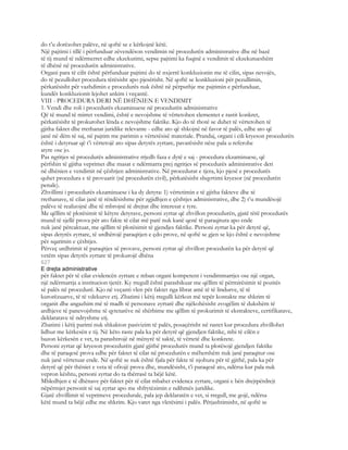 do t’u dorëzohet palëve, në qoftë se e kërkojnë këtë.
Një pajtimi i tillë i përfunduar zëvendëson vendimin në procedurën administrative dhe në bazë
të tij mund të ndërmerret edhe ekzekutimi, sepse pajtimi ka fuqinë e vendimit të ekzekutueshëm
të dhënë në procedurën administrative.
Organi para të cilit është përfunduar pajtimi do të nxjerrë konkluzionin me të cilin, sipas nevojës,
do të pezullohet procedura tërësisht apo pjesërisht. Në qoftë se konkluzioni për pezullimin,
përkatësisht për vazhdimin e procedurës nuk është në përputhje me pajtimin e përfunduar,
kundër konkluzionit lejohet ankim i veçantë.
VIII - PROCEDURA DERI NË DHËNIEN E VENDIMIT
1. Vendi dhe roli i procedurës ekzaminuese në procedurën administrative
Që të mund të mirret vendimi, është e nevojshme të vërtetohen elementet e rastit konkret,
përkatësisht të prokurohet lënda e nevojshme faktike. Kjo do të thotë se duhet të vërtetohen të
gjitha faktet dhe rrethanat juridike relevante - edhe ato që shkojnë në favor të palës, edhe ato që
janë në dëm të saj, në pajtim me parimin e vërtetësisë materiale. Prandaj, organi i cili kryeson procedurën
është i detyruar që t’i vërtetojë ato sipas detyrës zyrtare, pavarësisht nëse pala u referohe
atyre ose jo.
Pas ngritjes së procedurës administrative rrjedh faza e dytë e saj - procedura ekzaminuese, që
përfshin të gjitha veprimet dhe masat e ndërmarra prej ngritjes së procedurës administrative deri
në dhënien e vendimit në çështjen administrative. Në procedurat e tjera, kjo pjesë e procedurës
quhet procedura e të provuarit (në procedurën civil), përkatësisht shqyrtimi kryesor (në procedurën
penale).
Zhvillimi i procedurës ekzaminuese i ka dy detyra: 1) vërtetimin e të gjitha fakteve dhe të
rrethanave, të cilat janë të rëndësishme për zgjidhjen e çështjes administrative, dhe 2) t’u mundësojë
palëve të realizojnë dhe të mbrojnë të drejtat dhe interesat e tyre.
Me qëllim të plotësimit të këtyre detyrave, personi zyrtar që zhvillon procedurën, gjatë tërë procedurës
mund të sjellë prova për ato fakte të cilat më parë nuk kanë qenë të paraqitura apo ende
nuk janë përcaktuar, me qëllim të plotësimit të gjendjes faktike. Personi zyrtar ka për detyrë që,
sipas detyrës zyrtare, të urdhërojë paraqitjen e çdo prove, në qoftë se gjen se kjo është e nevojshme
për sqarimin e çështjes.
Përveç urdhrimit të paraqitjes së provave, personi zyrtar që zhvillon procedurën ka për detyrë që
vetëm sipas detyrës zyrtare të prokurojë dhëna
627
E drejta administrative
për faktet për të cilat evidencën zyrtare e mban organi kompetent i vendimmarrjes ose një organ,
një ndërmarrja a institucion tjetër. Ky rregull është parashikuar me qëllim të përmirësimit të pozitës
së palës në procedurë. Kjo në veçanti vlen për faktet nga librat amë të të lindurve, të të
kurorëzuarve, të të vdekurve etj. Zbatimi i këtij rregulli kërkon më tepër kontakte me shkrim të
organit dhe angazhim më të madh të personave zyrtarë dhe njëkohësisht zvogëlim të dukshëm të
ardhjeve të panevojshme të qytetarëve në shërbime me qëllim të prokurimit të ekstrakteve, certifikatave,
deklaratave të ndryshme etj.
Zbatimi i këtij parimi nuk shkakton pasivizim të palës, posaçërisht në rastet kur procedura zhvillohet
lidhur me kërkesën e tij. Në këto raste pala ka për detyrë që gjendjen faktike, mbi të cilën e
bazon kërkesën e vet, ta parashtrojë në mënyrë të saktë, të vërtetë dhe konkrete.
Personi zyrtar që kryeson procedurën gjatë gjithë procedurës mund ta plotësojë gjendjen faktike
dhe të paraqesë prova edhe për faktet të cilat në procedurën e mëhershëm nuk janë paraqitur ose
nuk janë vërtetuar ende. Në qoftë se nuk është fjala për fakte të njohura për të gjithë, pala ka për
detyrë që për thëniet e veta të ofrojë prova dhe, mundësisht, t’i paraqesë ato, ndërsa kur pala nuk
vepron kështu, personi zyrtar do ta thërrasë ta bëjë këtë.
Mbledhjen e të dhënave për faktet për të cilat mbahet evidenca zyrtare, organi e bën drejtpërdrejt
nëpërmjet personit të saj zyrtar apo me shfrytëzimin e ndihmës juridike.
Gjatë zhvillimit të veprimeve procedurale, pala jep deklaratën e vet, si rregull, me gojë, ndërsa
këtë mund ta bëjë edhe me shkrim. Kjo varet nga vlerësimi i palës. Përjashtimisht, në qoftë se
 