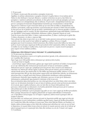 5. Të provuarit
5.1 Objekti i të provuarit dhe procedura e paraqitjes së provave
Zgjidhjes së çështjes administrative i paraprin vërtetimi i të gjitha fakteve të nevojshme për të.
Faktet të cilat shërbejnë si bazë për dhënien e vendimit vërtetohen me prova. Kjo bëhet me
paraqitjen e veprimeve përkatëse procedurale, të cilat quhen të provuarit apo paraqitja e provave.
Provat ndahen në të drejtpërdrejtae dhe të tërthorta. Të provuarit e drejtpërdrejtë kemi kur nga
provat e paraqitura konstatojmë drejtpërsëdrejti ekzistimin apo mosekzistimin e ndonjë fakti.
Nga provat e tërthorta së pari vërtetojmë faktin që ajo nuk është në lidhje të drejtpërdrejtë me
objektin e procedurës, andaj nga ekzistimi i saj konstatojmë për ekzistim të faktit relevant juridik.
Si mjet provues do të përdoret çdo gjë që është e përshtatshme për të vërtetuar gjendjet e çështjes
dhe që i përgjigjet rastit të veçantë, siç janë: dokumentet, përkatësisht kopja mikrofilmike e dokumentit
ose riprodhimi i kësaj kopjeje, dëshmitarët, deklaratat e palëve, ekspertët, këqyrja në vend.
Nuk do të provohen këto fakte: 1) faktet e pakontestueshme, 2) faktet e njohura për të gjithë dhe
3) faktet, ekzistimin e të cilave e supozon ligji.
Nëse ndonjë fakt duhet të provohet ose jo, për këtë vendos personi zyrtar që kryeson procedurën,
varësisht nëse ky fakt mund të ketë ndikim në zgjidhjen e çështjes. Provat, si rregull,
paraqiten pasi të jetë konstatuar ç’është kontestuese dhe ç’duhet të provohet lidhur me faktet. Në
qoftë se të provuarit para organit që zhvillon procedurën është i pamundur, lidhet me shpenzime
të mëdha ose me humbje të madhe kohe, të provuarit ose provat e veçanta mund të paraqiten
para organit të lutur (ndihma juridike).
632
DORACAKU PËR PËRGATITJEN E PROVIMIT TË JURISPRUDENCËS
5.2 Të provuarit me dokumente
Dokumentet që përdoren si prova në të gjitha procedurat (penale, civile, administrative etj.) ndahen
në: 1) publike dhe 2) private.
Sipas Ligjit (neni 164) publik është ai dokument që i plotëson këto kushte:
- të jetë në formë të rregullt,
- a ketë lëshuar organi i administratës, gjykata apo organi tjetër i pushtetit në kufijtë e kompetencës
së vet apo ndërmarrja dhe institucioni që kryejnë punë në bazë të autorizimeve publike.
Dokumentet private i japin apo i përpilojnë personat privatë. Këto mund të jenë deklarata të
ndryshme me shkrim për ndonjë ngjarje, kontratat, librat privatë afaristë, procesverbalet për
ndonjë bisedë private apo marrëveshje etj. Për dallim nga dokumenti publik, saktësia e të cilit në
tërësi presupozohet dhe që vlen derisa pranë organit tjetër nuk dëshmohet ndryshe, me dokumentin
privat provohet, si rregull, kush është hartuesi, përkatësisht nënshkruesi, ndërsa përmbajtja
e dokumentit vlerësohet sipas rregullave për vlerësimin e provave të tjera (p.sh. deklaratat e
dëshmitarëve), përkatësisht sipas parimit të vlerësimit të lirë të provave.
Kur në dokument diçka është prishur me vizë, është gërvishtur ose është fshirë, është vënë diçka
tjetër ose në dokument ekzistojnë të meta të tjera të jashtme, personi zyrtar që kryeson procedurën
do të çmojë, sipas të gjitha rrethanave, nëse me këtë dhe në ç’masë është pakësuar vlera
provuese e dokumentit ose dokumenti e ka humbur plotësisht vlerën provuese për të vendosur
mbi çështjen për të cilën zhvillohet procedura.
Dokumentet që shërbejnë si provë paraqiten nga palët ose ato i merr organi që zhvillon procedurën.
Pala e paraqet dokumentin në origjinal, përkatësisht në kopjen mikrofilmike të dokumentit
ose si riprodhim të kësaj kopjeje ose në kopjen e legalizuar, ndërsa mund ta paraqesë edhe në
kopjim të thjeshtë.
Kur disa fakte ose rrethana janë vërtetuar më parë në shqyrtimin publik nga organi që ishte për
këtë kompetent (si p.sh. letërnjoftimi, certifikata nga libri amëz), organi që zhvillon procedurën
do t’i marrë këto fakte dhe rrethana si të provuara. Nëse është fjala për fitimin ose humbjen e së
drejtës, ndërsa ekziston gjasa se këto fakte dhe rrethana janë ndryshuar më vonë ose ato në bazë
të dispozitave të veçanta duhet të provohen në mënyrë të veçantë, personi zyrtar do të kërkojë që
pala të paraqesë prova të veçanta për këto fakte dhe rrethana ose ato do t’i marrë vetë organi.
5.3 Certifikatat
 