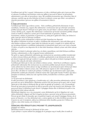 Certifikatat janë një lloj i veçantë i dokumenteve, të cilat u shërbejnë palëve për të provuar fakte
të caktuara. Certifikatat nuk lëshohen vetëm me qëllim të provuari të fakteve në procedurën
administrative, por edhe në procedurat e tjera. Me certifikata konstatohen apo vërtetohen fakte të
caktuara, varësisht nga ajo nëse lëshohen në bazë të evidencës zyrtare apo është e nevojshme të
zbatohet procedura e provave me qëllim të konstatimit të fakteve.
633
E drejta administrative
Certifikatat për faktet nga evidenca zyrtare. - Këto certifikata, përkatësisht dokumente të tjera
(certifikata, vërtetime etj.), organet dhe ndërmarrjet e institucionet tjera që ushtrojnë autorizime
publike kanë për detyrë t’i lëshojnë në të gjitha rastet, kur për faktet e caktuara mbajnë evidencë
zyrtare. Kështu, p.sh., organet dhe ndërmarrjet e institucionet që kryejnë autorizime publike mbajnë
numër të madh të evidencave zyrtare: për të hyrat kadastrale të qytetarëve, lindjetn,
kurorëzimet, vdekjet, të punësimin, të pensionet etj., andaj për të gjitha këto fakte, me kërkesë të
palës, kanë për detyrë të lëshojnë certifikata.
Me evidencën zyrtare nënkuptohet evidenca që është themeluar me dispozitë.
Me qëllim të lehtësimit të pozitës së palëve, certifikatat dhe dokumentet e tjera mbi faktet për të
cilat mbahet evidenca zyrtare i jepen palës me kërkesën me gojë, si rregull, në të njëjtën ditë kur
ajo ka kërkuar lëshimin e certifikatës, përkatësisht të dokumentit tjetër, por jo më vonë se brenda
15 ditëve, në qoftë se me dispozitat me të cilat është themeluar evidenca zyrtare nuk është caktuar
ndryshe.
Palët kanë të drejtë të ushtrojnë ankim kur, në afatin e parashikuar, nuk është lëshuar certifikata
(heshtja e administratës), si dhe të ngrejnë kontest administrativ.
Në qoftë se organi, përkatësisht ndërmarrja apo institucioni me autorizime publike konsiderojnë
se duhet refuzuar kërkesa për dhënien e certifikatës, përkatësisht të një dokumentit tjetër, kanë
për detyrë të japin për këtë gjë vendim të veçantë, ndaj të cilit pala ka të drejtë të paraqesë ankim
sikurse edhe ndaj çdo akti tjetër administrativ.
Certifikata për faktet për të cilat nuk mbahet evidenca zyrtare. - Këtë lloj të certifikatave organet,
përkatësisht ndërmarrjet dhe institucionet me autorizime publike kanë për detyrë ta lëshojnë
vetëm atëherë kur kjo është caktuar me ligj. Certifikata ose një dokument tjetër i lëshuar për faktet
për të cilat mbahet evidencë zyrtare, nuk e lidh (detyron) organin të cilit i është paraqitur si
provë dhe i cili duhet të vendosë për çështjen. Certifikata apo një dokument tjetër i jepet palës,
përkatësisht vendimi për refuzimin e kërkesës merret dhe i jepet palës brenda 30 ditëve nga data e
paraqitjes së kërkesës, ndërsa kur nuk veprohet kështu, konsiderohet se kërkesa e palës është
refuzuar.
5.4 Të provuarit me dëshmitarë
Si edhe procedurat e tjera (gjyqësore, e kundërvajtjes etj.), edhe procedura administrative njeh të
provuarit me anë të dëshmitarëve. Dëshmitar mund të jetë çdo person që ka qenë i aftë ta vërejë
faktin për të cilin duhet të dëshmojë dhe që është në gjendje që vrojtimet e veta t’i komunikojë.
Personi që merr pjesë në procedurë në cilësi të personit zyrtar nuk mund të jetë dëshmitar. Çdo
person që thirret si dëshmitar ka për detyrë t’i përgjigjet thirrjes dhe të dëshmojë në qoftë se me
këtë ligj nuk është caktuar ndryshe.
Dëshmitarët dëgjohen veç e veç, pa praninë e atyre dëshmitarëve që do të dëgjohen më vonë,
ndërsa dëshmitari i dëgjuar nuk bën të largohet pa lejen e personit zyrtar që kryeson procedurën.
Personi që për shkak të sëmundjes apo të paaftësisë trupore nuk mund t’i përgjigjet thirrjes, do të
pyetet në banesën e vet. Kur dëshmitari nuk e zotëron gjuhën në të cilën zhvillohet procedura, do
të pyetet me anë të interpretit, ndërsa kur dëshmitari është shurdhër, pyetjet do t’i bëhen me
shkrim e nëse është memec, do të thirret të
634
DORACAKU PËR PËRGATITJEN E PROVIMIT TË JURISPRUDENCËS
përgjigjet me shkrim.
Dëshmitari mund të refuzojë të dëshmojë në këto raste:
1) për çështjet e veçanta atëherë kur përgjigja do të paraqiste turp të madh, dëm të madh në
 