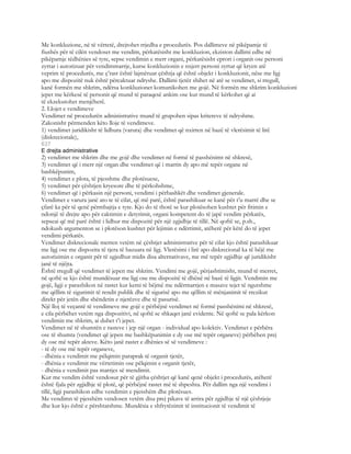 Me konkluzione, në të vërtetë, drejtohet rrjedha e procedurës. Pos dallimeve në pikëpamje të
fiushës për të cilën vendoset me vendim, përkatësisht me konkluzion, ekziston dallimi edhe në
pikëpamje tëdhënies së tyre, sepse vendimin e merr organi, përkatësisht eprori i organit ose personi
zyrtar i autorizuar për vendimmarrje, kurse konkluzionin e nxjerr personi zyrtar që kryen atë
veprim të procedurës, me ç’rast është lajmëruar çështja që është objekt i konkluzionit, nëse me ligj
apo me dispozitë nuk është përcaktuar ndryshe. Dallimi tjetër shihet në atë se vendimet, si rregull,
kanë formën me shkrim, ndërsa konkluzionet komunikohen me gojë. Në formën me shkrim konkluzioni
jepet me kërkesë të personit që mund të paraqesë ankim ose kur mund të kërkohet që ai
të ekzekutohet menjëherë.
2. Llojet e vendimeve
Vendimet në procedurën administrative mund të grupohen sipas kritereve të ndryshme.
Zakonisht përmenden këto lloje të vendimeve.
1) vendimet juridikisht të lidhura (varura) dhe vendimet që nxirren në bazë të vlerësimit të lirë
(diskrecionale),
637
E drejta administrative
2) vendimet me shkrim dhe me gojë dhe vendimet në formë të passhënimt në shkresë,
3) vendimet që i merr një organ dhe vendimet që i marrin dy apo më tepër organe në
bashkëpunim,
4) vendimet e plota, të pjesshme dhe plotësuese,
5) vendimet për çështjen kryesore dhe të përkohshme,
6) vendimet që i përkasin një personi, vendimi i përbashkët dhe vendimet gjenerale.
Vendimet e varura janë ato te të cilat, që më parë, është parashikuar se kanë për t’u marrë dhe se
çfarë ka për të qenë përmbajtja e tyre. Kjo do të thotë se kur plotësohen kushtet për fitimin e
ndonjë të drejte apo për caktimin e detyrimit, organi kompetent do të japë vendim përkatës,
sepseai që më parë është i lidhur me dispozitë për një zgjidhje të tillë. Në qoftë se, p.sh.,
ndokush argumenton se i plotëson kushtet për lejimin e ndërtimit, atëherë për këtë do të jepet
vendimi përkatës.
Vendimet diskrecionale merren vetëm në çështjet administrative për të cilat kjo është parashikuar
me ligj ose me dispozita të tjera të bazuara në ligj. Vlerësimi i lirë apo diskrecional ka të bëjë me
autorizimin e organit për të zgjedhur midis disa alternativave, me më tepër zgjidhje që juridikisht
janë të njëjta.
Është rregull që vendimet të jepen me shkrim. Vendimi me gojë, përjashtimisht, mund të merret,
në qoftë se kjo është mundësuar me ligj ose me dispozitë të dhënë në bazë të ligjit. Vendimin me
gojë, ligji e parashikon në rastet kur kemi të bëjmë me ndërmarrjen e masave tejet të ngutshme
me qëllim të sigurimit të rendit publik dhe të sigurisë apo me qëllim të mënjanimit të rrezikut
direkt për jetën dhe shëndetin e njerëzve dhe të pasurisë.
Një lloj të veçantë të vendimeve me gojë e përbëjnë vendimet në formë passhënimi në shkresë,
e cila përbëhet vetëm nga dispozitivi, në qoftë se shkaqet janë evidente. Në qoftë se pala kërkon
vendimin me shkrim, ai duhet t’i jepet.
Vendimet në të shumtën e rasteve i jep një organ - individual apo kolektiv. Vendimet e përbëra
ose të shumta (vendimet që jepen me bashkëpunimin e dy ose më tepër organeve) përbëhen prej
dy ose më tepër akteve. Këto janë rastet e dhënies së së vendimeve :
- të dy ose më tepër organeve,
- dhënia e vendimit me pëlqimin paraprak të organit tjetër,
- dhënia e vendimit me vërtetimin ose pëlqimin e organit tjetër,
- dhënia e vendimit pas marrjes së mendimit.
Kur me vendim është vendosur për të gjitha çështjet që kanë qenë objekt i procedurës, atëherë
është fjala për zgjidhje të plotë, që përbëjnë rastet më të shpeshta. Për dallim nga një vendimi i
tillë, ligji parashikon edhe vendimin e pjesshëm dhe plotësues.
Me vendimn të pjesshëm vendosen vetëm disa prej pikave të arrira për zgjidhje të një çështjeje
dhe kur kjo është e përshtatshme. Mundësia e shfrytëzimit të institucionit të vendimit të
 