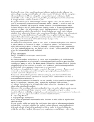 dëmshme. Po ashtu, është e mundshme që organi gabimisht ta udhëzojë palën se ka vend për
ankim, edhe pse me dispozitat në fuqi kjo nuk është e mundur. Në një rast të tillë afati për ngritjen
e kontestit administrativ fillon të ecë nga dita e marrjes në dorëzim të vendimit, me të cilin
ankimi është hedhur poshtë, në qoftë se pala, para kësaj, nuk e ka ngritur kontestin administrativ.
5. Afati për dhënien e vendimit të shkallës së parë
Me ligj janë caktuar dy afate për veprim sipas kërkesave të palëve. Afati i parë prej një muaji, në
qoftë se me dispozita të veçanta nuk është caktuar një afat më i shkurtër, ka të bëjë me rastet kur
para dhënies së vendimit nuk ka nevojë të zbatohet procedura e veçantë ekzaminuese, as nuk
ekzistojnë shkaqet e tjera, për të cilat nuk mund të merret vendimi pa shtyrje (zgjidhja e çështjes
paraprake etj.). Rasti i dytë (afati dymujor) vlen për të gjitha rastet e tjera. Në qoftë se kërkesa
konkrete e palës nuk zgjidhet dhe vendimi për të nuk i dorëzohet asaj brenda afatit të caktuar,
pala ka të drejtë ankimi, sikur kërkesa e saj të ishte refuzuar. Këtu kemi të bëjmë me të ashtuquajturin
institucion të “heshtjes së administrates”, ndërsa është futur me qëllim të mbrojtjes së palës
në procedurën administrative, sepse, në të kundërtën, organit do t’i mundësohej që me zvarritjen
e panevojshme, t’u pamundësojë palëve që të realizojnë të drejtat e veta.
6. Ndreqja e gabimeve në vendim
Në qoftë se në vendim janë bërë gabime në emra, numra, në shkrime ose llogaritje, si dhe pasaktësi
të tjera të dukshme në vendim ose në kopjen e tij të legalizuar, gabimet e tilla organi mund t’i
ndreqë me konkluzion, për çka vë shënim në origjinalin e vendimit, por po të jetë e mundur edhe
në të gjitha kopjet e legalizuara që u janë dorëzuar palëve. Ndreqja e gabimit passjell efekt juridik
që nga dita kur passjell efekt juridik vendimi që
641
E drejta administrative
ndreqet. Kundër konkluzionit lejohet ankim i veçantë.
7. Konkluzioni
Me konkluzion vendoset rreth çështjeve që kanë të bëjnë me procedurën (p.sh. konkluzioni për
ndërprerjen e procedurës, konkluzioni për pezullimin e procedurës, konkluzioni për përjashtimin
e publikut nga seanca me gojë, si dhe për ato çështje të cilat shfaqen si dytësore lidhur me zbatimin
e procedurës, dhe që nuk vendosen me vendim, p.sh., konkluzioni për shpenzimet e procedurës,
konkluzioni për lirimin nga pagesa e shpenzimeve të procedurës etj.).
Me konkluzion, si rregull, drejtohet ecuria e procedurës dhe, meqë procedurën e drejton personi
zyrtar, i cili në të shumtën e rasteve i kryen të gjitha veprimet procedurale deri në dhënien e
vendimit, ai zakonisht edhe i nxjerr ato.
Konkluzioni iu komunikohet personave të interesuar me gojë, kurse me shkrim lëshohet me
kërkesën e personave që mund të bëjnë ankim të veçantë kundër konkluzionit ose kur mund të
kërkohet menjëherë ekzekutimi i tij.
Kundër konkluzionit mund të bëhet ankim i veçantë vetëm kur kjo është parashikuar shprehimisht
me ligj. Një konkluzion i tillë duhet të jetë i arsyetuar dhe të përmbajë edhe udhëzimin
për ankimin. Ankimi bëhet në të njëjtin afat, në të njëjtën mënyrë dhe i drejtohet të njëjtit organ
sikurse edhe ankimi kundër vendimit.
Gjithashtu, është parashikuar se konkluzionet kundër të cilave nuk lejohet ankim i veçantë, personat
e interesuar mund t’i kundërshtojnë me ankim kundër vendimit, përveç në qoftë se ankimi
kundër konkluzionit me këtë ligj është përjashtuar, ndërsa ankimi nuk e shtyn ekzekutimin e konkluzionit,
përveç në qoftë se me ligj ose me vetë konkluzionin është caktuar ndryshe.
X - MJETET JURIDIKE
1. Në përgjithësi për mjetet juridike
Mjetet juridike në procedurën administrative mund të ndahen në mjete juridike të rregullta dhe të
jashtëzakonshme.
Mjete të rregullta juridike janë ankimi dhe kundërshtimi, kurse mjete të jashtëzakonshme juridike
janë: përtëritja e procedurës, ndryshimi dhe anulimi i vendimit lidhur me kontestin administrativ,
kërkesa për mbrojtje të ligjshmërisë, anulimi dhe prishja në bazë të së drejtës së mbikëqyrjes,
prishja dhe ndryshimi i vendimit të formës së prerë me pëlqimin ose me kërkesën e palës, prishja
 