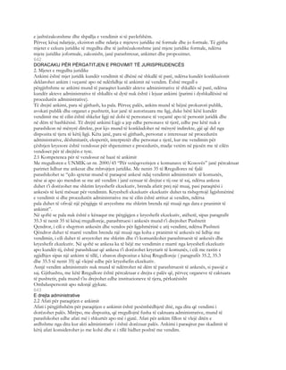 e jashtëzakonshme dhe shpallja e vendimit si të pavlefshëm.
Përveç kësaj ndarjeje, ekziston edhe ndarja e mjeteve juridike në formale dhe jo formale. Të gjitha
mjetet e cekura juridike të rregullta dhe të jashtëzakonshme janë mjete juridike formale, ndërsa
mjete juridike joformale, zakonisht, janë parashtresat, ankimet dhe propozimet.
642
DORACAKU PËR PËRGATITJEN E PROVIMIT TË JURISPRUDENCËS
2. Mjetet e rregullta juridike
Ankimi është mjet juridik kundër vendimit të dhënë në shkallë të parë, ndërsa kundër konkluzionit
deklarohet ankim i veçantë apo në ndërlidhje të ankimit në vendim. Është rregull e
përgjithshme se ankimi mund të paraqitet kundër akteve administrative të shkallës së parë, ndërsa
kundër akteve administrative të shkallës së dytë nuk është i lejuar ankimi (parimi i dyshkallësisë në
procedurën administrative).
Të drejtë ankimi, para së gjithash, ka pala. Përveç palës, ankim mund të bëjnë prokurori publik,
avokati publik dhe organet e pushtetit, kur janë të autorizuara me ligj, duke bërë këtë kundër
vendimit me të cilin është shkelur ligji në dobi të personave të veçantë apo të personit juridik dhe
në dëm të bashkësisë. Të drejtë ankimi Ligji u jep edhe personave të tjerë, edhe pse këtë nuk e
parashikon në mënyrë direkte, por kjo mund të konkludohet në mënyrë indirekte, gjë që del nga
dispozita të tjera të këtij ligji. Këta janë, para së gjithash, personat e interesuar në procedurën
administrative, dëshmitarët, ekspertët, interpretët dhe personat e tjerë, kur me vendimin për
çështjen kryesore është vendosur për shpenzimet e procedurës, madje vetëm në pjesën me të cilën
vendoset për të drejtën e tyre.
2.1 Kompetenca për të vendosur në bazë të ankimit
Me rregulloren e UNMIK-ut nr. 2000/45 “Për vetëqeverisjen e komunave të Kosovës” janë përcaktuar
parimet lidhur me ankesat dhe mbrojtjen juridike. Me nenin 35 të Rregullores në fjalë
parashikohet se “çdo qytetar mund të paraqesë ankesë ndaj vendimit administrativ të komunës,
nëse ai apo ajo mendon se me atë vendim i janë cenuar të drejtat e tij ose të saj, ndërsa ankesa
duhet t’i dorëzohet me shkrim kryeshefit ekzekutiv, brenda afatit prej një muaj, pasi paraqitësi i
ankesës të ketë mësuar për vendimin. Kryeshefi ekzekutiv ekzekutiv duhet ta rishqyrtojë ligjshmërinë
e vendimit si dhe procedurën administrative me të cilin është arritur ai vendim, ndërsa
pala duhet të ofrojë një përgjigje të arsyeshme me shkrim brenda një muaji nga data e pranimit të
ankimit”.
Në qoftë se pala nuk është e kënaqur me përgjigjen e kryeshefit ekzekutiv, atëherë, sipas paragrafit
35.3 të nenit 35 të kësaj rregulloreje, parashtruesi i ankesës mund t’i drejtohet Pushtetit
Qendror, i cili e shqyrton ankesën dhe vendos për ligjshmërinë e atij vendimi, ndërsa Pushteti
Qëndror duhet të marrë vendim brenda një muaji nga koha e pranimit të ankesës në lidhje me
vendimin, i cili duhet të arsyetohet me shkrim dhe t’i komunikohet parashtruesit të ankesës dhe
kryeshefit ekzekutiv. Në qoftë se ankesa ka të bëjë me vendimin e marrë nga kryeshefi ekzekutiv
apo kundër tij, është parashikuar që ankesa t’i dorëzohet kryetarit të komunës, i cili me rastin e
zgjidhjes sipas një ankimt të tillë, i zbaton dispozitat e kësaj Rregulloreje ( paragrafët 35.2, 35.3
dhe 35.5 të nenit 35) që vlejnë edhe për kryeshefin ekzekutiv.
Asnjë vendim administrativ nuk mund të ndërrohet në dëm të parashtruesit të ankesës, si pasojë e
saj. Gjithashtu, me këtë Rregullore është përcaktuar e drejta e palës që, përveç organeve të caktuara
të pushtetit, pala mund t’iu drejtohet edhe institucioneve të tjera, përkatësisht
Ombduspersonit apo ndonjë gjykate.
643
E drejta administrative
2.2 Afati për paraqitjen e ankimit
Afati i përgjithshëm për paraqitjen e ankimit është pesëmbëdhjetë ditë, nga dita që vendimi i
dorëzohet palës. Mirëpo, me dispozita, që rregullojnë fusha të caktuara administrative, mund të
parashikohet edhe afati më i shkurtër apo më i gjatë. Afati për ankim fillon të vlejë ditën e
ardhshme nga dita kur akti administrativ i është dorëzuar palës. Ankimi i paraqitur pas skadimit të
këtij afati konsiderohet jo me kohë dhe si i tillë hidhet poshtë me vendim.
 