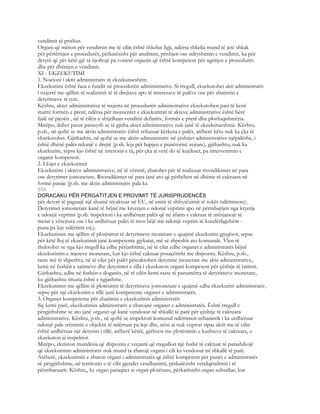 vendimit të prishur.
Organi që mëson për vendimin me të cilin është shkelur ligji, ndërsa shkelja mund të jetë shkak
për përtëritjen e procedurës, përkatësisht për anulimin, prishjen ose ndryshimin e vendimit, ka për
detyrë që për këtë gjë ta njoftojë pa vonesë organin që është kompetent për ngritjen e procedurës
dhe për dhënien e vendimit.
XI - EKZEKUTIMI
1. Nocioni i aktit administrativ të ekzekutueshëm
Ekzekutimi është faza e fundit në procedurën administrative. Si rregull, ekzekutohet akti administrativ
i nxjerrë me qëllim të realizimit të të drejtave apo të interesave të palëve ose për zbatimin e
detyrimeve të tyre.
Kështu, aktet administrative të nxjerra në procedurën administrative ekzekutohen pasi të kenë
marrë formën e prerë, ndërsa për momentet e ekzekutimit të akteve administrative është bërë
fjalë në pjesën , në të cilën u shtjelluan vendimi definitiv, formës e prerë dhe plotfuqishmëria.
Mirëpo, duhet pasur parasysh se të gjitha aktet administrative nuk janë të ekzekutueshme. Kështu,
p.sh., në qoftë se me aktin administrativ është refuzuar kërkesa e palës, atëherë këtu nuk ka çka të
ekzekutohet. Gjithashtu, në qoftë se me aktin administrativ në çështjet administrative njëpalëshe, i
është dhënë palës ndonjë e drejtë (p.sh. leja për hapjen e punëtorisë zejtare), gjithashtu, nuk ka
ekzekutim, sepse kjo është në interesin e tij, për çka ai vetë do të kujdeset, pa intervenimin e
organit kompetent.
2. Llojet e ekzekutimit
Ekzekutimi i akteve administrative, në të vërtetë, zbatohet për të realizuar rivendikimet në para
ose detyrimet jomonetare. Rivendikimet në para janë ato që përbëhen në dhënie të caktuara në
formë paraje (p.sh. me aktin administrativ pala ka
654
DORACAKU PËR PËRGATITJEN E PROVIMIT TË JURISPRUDENCËS
për detyrë të paguajë një shumë tëcaktuar në EU, në emër të shfrytëzimit të tokës ndërtimore).
Detyrimet jomonetare kanë të bëjnë me kryerjen e ndonjë veprimi apo në përmbajtjen nga kryerja
e ndonjë veprimi (p.sh. inspektori i ka urdhëruar palës që në afatin e caktuar të mënjanojë të
metat e vërejtura ose i ka urdhëruar palës të mos bëjë më ndonjë veprim të kundërligjshëm -
puna pa leje ndërtimi etj.).
Ekzekutimin me qëllim të plotësimit të detyrimeve monetare e quajmë ekzekutim gjyqësor, sepse
për këtë lloj të ekzekutimit janë kompetente gjykatat, më së shpeshti ato komunale. Vlen të
theksohet se nga kjo rregull ka edhe përjashtime, në të cilat edhe organet e administratës bëjnë
ekzekutimin e mjeteve monetare, kur kjo është caktuar posaçërisht me dispozita. Kështu, p.sh.,
raste më të shpeshta, në të cilat për palët përcaktohen detyrime monetare me akte administrative,
kemi në fushën e tatimeve dhe detyrimet e tilla i ekzekuton organi kompetent për çështje të tatimit.
Gjithashtu, edhe në fushën e doganës, në të cilën kemi raste të panumërta të detyrimeve monetare,
ku gjithashtu situata është e ngjashme.
Ekzekutimin me qëllim të plotësimit të detyrimeve jomonetare e quajmë edhe ekzekutim administrativ,
sepse për një ekzekutim e tillë janë kompetente organet e administratës.
3. Organet kompetente për zbatimin e ekzekutimit administrativ
Siç kemi parë, ekezkutimin administrativ e zbatojnë organet e administratës. Është rregull e
përgjithshme se ato janë organet që kanë vendosur në shkallë të parë për çështje të caktuara
administrative. Kështu, p.sh., në qoftë se inspektori komunal ndërtimor-urbanistik i ka urdhëruar
ndonjë pale rrënimin e objektit të ndërtuar pa leje dhe, nëse ai nuk vepron sipas aktit me të cilin
është urdhëruar një detyrim i tillë, atëherë këtëë, gjithsesi me plotësimin e kushteve të caktuara, e
ekzekuton ai inspektor.
Mirëpo, ekziston mundësia që dispozita e veçantë që rregullon një fushë të caktuar të parashikojë
që ekzekutimin administrativ nuk mund ta zbatojë organi i cili ka vendosur në shkallë të parë.
Atëherë, ekzekutimin e zbaton organi i administratës që është kompetent për punët e administratës
së përgjithshme, në territorin e të cilit gjendet vendbanimi, përkatësisht vendqëndrimi i të
përmbaruarit. Kështu,, ky organ paraqitet si organ plotësues, përkatësisht organ subsidiar, kur
 