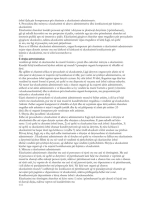 është fjala për kompetencat për zbatimin e ekzekutimit administrativ.
4. Procedura dhe mënyra e ekzekutimit të akteve administrative dhe konkluzioni për lejimin e
ekzekutimit
Ekzekutimi zbatohet kundër personit që është i detyruar ta plotësojë detyrimin (i përmbaruari),
gjë që ndodh kryesisht ose me propozim të palës, varësisht nga ajo nëse përmbarimi zbatohet në
interesin publik apo në interesin e palës. Ekzekutimi gjyqësor zbatohet sipas rregullave për procedurën
gjyqësore ekzekutive, ndërsa ekzekutimi administrativ sipas rregullave të këtij Ligji, në qoftë
se ato, me ligj të posaçëm, nuk janë përjashtuar.
Para se të fillohet ekzekutimi administrativ, organi kompetent për zbatimin e ekzekutimit administrativ
nxjerr sipas detyrës zyrtare ose me kërkesë të kërkuesit të ekzekutimit konkluzionin për
lejimin e ekzekutimit, me të cilin konstatohet se
655
E drejta administrative
vendimi që duhet të ekzekutohet ka marrë formën e prerë dhe caktohet mënyra e ekzekutimit.
Kundër këtij konkluzioni lejohet ankimi që mund t’i paraqitet organit kompetent të shkallës së
dytë.
Me qëllim të zbatimit efikas të procedurës së ekzekutimit, Ligji detyron organet për afatin në të
cilin janë të detyruara të nxjerrin një konkluzion të tillë, por vetëm në çështjet administrative, në
të cilat procedura është ngritur sipas detyrës zyrtare. Ky afat është 30 ditë, llogaritur nga dita kur
vendimi ka marrë formë të prerë, në qoftë se me dispozita të veçanta nuk është caktuar ndryshe.
Në rastet kur ekzekutimin administrativ nuk e zbaton organi që ka nxjerrë aktin administrativ,
atëherë ai në aktin administrativ e vë klauzolën se ky vendim ka marrë formën e prerë (vërtetimi
i ekzekutueshmërisë) dhe ia dorëzon për ekzekutim organit kompetent, me propozimin për
mënyrën e ekzekutimit të tij.
Gjatë zbatimit të procedurës së ekzekutimit administrativ mund të bëhet ankim, i cili ka të bëjë
vetëm me ekzekutimin, por me të nuk mund të kundërshtohet rregullsia e vendimit që ekzekutohet.
Ankimi i bëhet organit kompetent të shkallës së dytë dhe në veprimin sipas këtij ankimi zbatohen
rregullat mbi ankimin si mjeti i rregullt juridik dhe ky në pikëpamje të afatit për ankim (15
ditë) dhe të organit kompetent për vendosjen mbi ankimin.
5. Shtyrja dhe pezullimi i ekzekutimit
Edhe në procedurën e ekzekutimit të akteve administrative Ligji njeh institucionin e shtyrjes së
ekzekutimit dhe atë sipas detyrës zyrtare dhe shtyrjen e detyrueshme. E para ndodh në këto
raste: 1) në qoftë se detyrimi është kryer, 2) në qoftë se ekzekutimi fare nuk është i lejueshëm, 3)
në qoftë se ekzekutimi është zbatuar kundër personit që nuk ka detyrim, 4) nëse kërkuesi i
ekzekutimit ka hequr dorë nga kërkesa e vet,dhe 5) nëse titulli ekzekutiv është anuluar ose prishur.
Përveç kësaj, Ligji, siç u tha, njeh edhe institucionin e shtyrjes së detyrueshme të ekzekutimit
administrativ . Ekzekutimi administrativ do të shtyhet në qoftë se vërtetohet se lidhur me ekzekutimin
e detyrimit lejohet fillimi tij ose në vend të vendimit të përkohshëm që ekzekutohet është
dhënë vendimi për çështjen kryesore, që dallohet nga vendimi i përkohshëm. Shtyrja e ekzekutimit
lejohet nga organi që e ka nxjerrë konkluzionin për lejimin e ekzekutimit.
6. Mënyra e ekzekutimit administrativ
Ekzekutimi administrativ zbatohet me anë të personave të tjerë ose me anë të shtrëngimit. Me anë
të personave të tjerë, në qoftë se detyrimi i të pçrmbaruarit katë bëjë me zbatimin e veprimit që
mund ta zbatojë edhe ndonjë person tjetër, ndërsa i përmbaruari nuk e zbaton fare ose nuk e zbaton
në tërës atëi, ky veprim do të zbatohet me anë të një personi tjetër, me shpenzimet e të përmbaruarit,
i cili duhet të paralajmërohet më përpara për këtë. Në këtë rast organi që zbaton
ekzekutimin mund t’i urdhërojë me konkluzion të përmbaruarit që të paradepozitojë shumën që
nevojitet për pagimin e shpenzimeve të ekzekutimit, ndërsa përllogaritja bëhet më vonë.
Konkluzioni për depozitimin e kësaj shume është i ekzekutueshëm.
Ekzekutimi me shtrëngim zbatohet në këto raste: 1) nëse i përmbaruari ka për detyrë të lejojë ose
të durojë diçka, ndërsa vepron në kundërshtim me
656
 