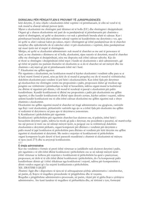 DORACAKU PËR PËRGATITJEN E PROVIMIT TË JURISPRUDENCËS
këtë detyrim, 2) nëse objekt i ekzekutimit është veprimi i të përmbaruarit, të cilin në vend të tij
nuk mund ta zbatojë ndonjë person tjetër.
Mjetet e ekzekutimit me shtrëngim janë dënimet në të holla (EU) dhe shtrëngimi i drejtpërdrejtë.
Organi që e zbaton ekzekutimin më parë do ta paralajmërojë të përmbaruarin për zbatimin e
mjetit të shtrëngimit, në qoftë se detyrimin e vet nuk e përmbush brenda afatit të caktuar. Kur i
përmbaruari brenda këtij afati ndërmerr ndonjë veprim në kundërshtim me detyrimin e vet, apo
në qoftë se afati i caktuar kalon pa sukses, mjeti i shtrëngimit që është paralajmëruar do të zbatohet
menjëher dhe njëkohësisht do të caktohet afati i ri për ekzekutimin e veprimit, duke paralajmëruar
një masë tjetër më të rreptë të shtrëngimit.
Mirëpo, në qoftë se ekzekutimi administrativ nuk mund të zbatohet as me anë të personave të
tjerë, as me zbatimin e dënimeve në të holla, ekzekutimi, sipas natyrës së detyrimit, mund të zbatohet
edhe me shtrëngim të drejtpërdrejtë, nëse me dispozita nuk është caktuar ndryshe. Kjo do
të thotë se shtrëngim i drejtpërdrejtë është mjeti i fundit në ekzekutimin e aktit administrativ, gjë
që është në pajtim me parimin themelor në ekzekutim se ai do të zbatohet në atë mënyrë dhe me
zbatimin e atij mjeti që për të përmbaruarin është më i butë.
7. Ekzekutimi me qëllim sigurimi
Për sigurimin e ekzekutimit, me konkluzion mund të lejohet ekzekutimi i vendimit edhe para se ai
të ketë marrë formë të prerë, nëse pa këtë do të mund të pengohej ose do të mund të vështirësohej
dukshëm ekzekutimi pasi vendimi të jetë bërë i ekzekutueshëm. Kur është fjala për detyrimet
që ekzekutohen me shtrëngim vetëm me propozimin e palës, propozuesi duhet që rrezikun nga
pengimi ose vështërsimi i përmbushjes ta bëjë të besueshëm, ndërsa organi mund ta kushtëzojë
me dhënie të sigurimit për dëmin, i cili mund të rezultojë si pasojë e ekzekutimit për palën
kundërshtare. Kundër konkluzionit të dhënë me propozimin e palës për ekzekutimin me qëllim
sigurimi, si dhe kundër konkluzionit të dhënë sipas detyrës zyrtare, lejohet ankim i veçantë, ndërsa
ankimi kundër konkluzionit me të cilin është caktuar ekzekutimi me qëllim sigurimi nuk e shtyn
zbatimin e ekzekutimit.
Ekzekutimi me qëllim sigurimi mund të zbatohet në rrugë administrative ose gjyqësore, varësisht
nga lloji i vetë ekzekutimit, përkatësisht varësisht nga ajo se a është fjala për ekzekutim me qëllim
të realizimit të detyrimeve në para apo të detyrimeve jomonetare.
8. Konkluzioni i përkohshëm për sigurimin
Konkluzioni i përkohshëm për sigurimin zbatohet kur ekziston ose, të paktën, është bërë i
besueshëm detyrimi i palës, ndërsa ka rrezik që pala e detyruar, me posedimin e pasurisë, në marrëveshje
me një person të tretë ose në ndonjë mënyrë tjetër, ta pengojë ose ta vështirësojë dukshëm
ekzekutimin e detyrimit përkatës, organi kompetent për dhënien e vendimit për detyrimin e
palës mund të japë konkluzion të përkohshëm para dhënies së vendimit për këtë detyrim me qëllim
sigurimi të ekzekutimit të detyrimit. Me rastin e nxjerrjes së konkluzionit të përkohshëm
organi kompetent ka për detyrë të ketë parasysh mundësinë e zbatimit të ekzekutimit në mënyra
të tjera (neni 273) dhe ta arsyetojë konkluzionin.
657
E drejta administrative
Kur me vendimin e formës së prerë është vërtetuar se juridikisht nuk ekziston detyrimi i palës,
për sigurimin e të cilit është dhënë konkluzioni i përkohshëm ose se në ndonjë mënyrë tjetër
është vërtetuar se kërkesa për nxjerrjen e konkluzionit të përkohshëm ka qenë e paarsyetuar,
propozuesi, në dobi të të cilit është dhënë konkluzioni i përkohshëm, do t’ia kompensojë palës
kundërshtare dëmin që i është shkaktuar nga konkluzioni i nxjerrë, ndërsa për kompensimin e
dëmit vendos organi që e ka nxjerrë konkluzionin e përkohshëm.
XII. ZBATIMI I LIGJIT
Zbatimi i ligjit dhe i dispozitave të tjera në të ashtuquajturat çështje administrative i nënshtrohet,
në parim, dy llojeve të rregullave procedurale: të përgjithshme dhe të veçanta.
Rregullat e përgjithshme administrativo-procesuale, në parim, vlejnë për të gjitha llojet e çështjeve
administrative. Ato kanë karakter të rregullave të përbashkëta dhe, në tërësinë e tyre, formojnë
 