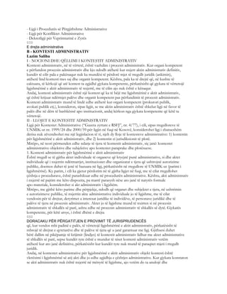 - Ligji i Procedurës së Përgjithshme Administrative
- Ligji për Konfliktet Administrative
- Dekretligji për Veprimtarinë e Zyrës
659
E drejta administrative
B - KONTESTI ADMINISTRATIV
Lazim Salihu
I - NOCIONI DHE QËLLIMI I KONTESTIT ADMINISTRATIV
Kontesti administrativ, në të vërtetë, është vazhdim i procesit administrativ. Kur organi kompetent
e përfundon procesin administrativ dhe kjo ndodh atëherë kur nxjerr aktin administrativ definitiv,
kundër të cilit pala e pakënaqur nuk ka mundësi të përdorë mjet të rregullt juridik (ankimin),
atëherë lind kontesti mes saj dhe organit kompetent. Kështu, pala ka të drejtë që, në kushte të
caktuara, të kërkojë që atë kontest ta zgjidhë gjykata kompetente, përkatësisht që gjykata të vërtetojë
ligjshmërinë e aktit administrativ të nxjerrë, me të cilin ajo nuk është e kënaqur.
Andaj, kontesti administrativ është një kontest që ka të bëjë me ligjshmërinë e aktit administrativ,
që është krijuar ndërmjet palëve dhe organit kompetent pas përfundimit të procesit administrativ.
Kontesti administrativ mund të lindë edhe atëherë kur organi kompetent (prokurori publik,
avokati publik etj.), konsideron, sipas ligjit, se me aktin administrativ është shkelur ligji në favor të
palës dhe në dëm të bashkësisë apo institucionit, andaj kërkon nga gjykata kompetente që këtë ta
vërtetojë.
II - LLOJET E KONTESTIT ADMINISTRATIV
Ligji për Kontestet Administrative (“Gazeta zyrtare e RSFJ”, nr. 4/77), i cili, sipas rregulloreve të
UNMIK-ut nr. 1999/24 dhe 2000/59 për ligjin në fuqi në Kosovë, konsiderohet ligj i zbatueshëm
derisa nuk zëvendsohet me një legjislacion të ri, njeh dy lloje të kontesteve administrative: 1) kontestin
për ligjshmërinë e aktit administrativ, dhe 2) kontestin ei jurisdiksionit të plotë.
Mirëpo, në teori përmenden edhe ndarje të tjera të kontestit administrativ, siç janë: kontestet
administrative objektive dhe subjektive apo kontestet paraprake dhe plotësuese.
1. Kontesti administrativ për ligjshmërinë e aktit administrativ
Është rregull se të gjitha aktet individuale të organeve që kryejnë punë administrative, si dhe aktet
individuale që i nxjerrin ndërmarrjet, institucionet dhe organizatat e tjera që ushtrojnë autorizime
publike, doemos duhet të jenë të bazuara në ligj, përkatësisht në rregullore të UNMIK-ut (parimi i
ligjshmërisë). Ky parim, i cili ka gjetur përdorim në të gjitha ligjet në fuqi, me të cilat rregullohet
çështja e procedurave, është parashikuar edhe në procedurën administrative. Kështu, akti administrativ
i nxjerrë në pajtim me këto dispozita, pa marrë parasysh nëse ato janë të natyrës formale
apo materiale, konsiderohet si akt administrativ i ligjshëm.
Mirëpo, me gjithë këto parime dhe përpjekje, ndodh që organet dhe subjektet e tjera, në ushtrimin
e autorizimeve publike, të nxjerrin akte administrative individuale jo të ligjshme, me të cilat
vendosin për të drejtat, detyrimet a interesat juridike të individëve, të personave juridikë dhe të
palëve të tjera në procesin administrativ. Aktet jo të ligjshme mund të nxirren si në procesin
administrativ të shkallës së parë, ashtu edhe në procesin administrativ të shkallës së dytë. Gjykatës
kompetente, për këtë arsye, i është dhënë e drejta
660
DORACAKU PËR PËRGATITJEN E PROVIMIT TË JURISPRUDENCËS
që, kur vendos mbi padinë e palës, të vërtetojë ligjshmërinë e aktit administrativ, përkatësisht të
mbrojë të drejtat e qytetarëve dhe të palëve të tjera që u janë garantuar me ligj. Gjithsesi duhet
bërë dallim në pikëpamje të krijimit (lindjes) të kontestit administrativ lidhur me aktet administrative
të shkallës së parë, sepse kundër tyre është e mundur të niset kontesti administrativ vetëm
atëherë kur ato janë definitive, përkatësisht kur kundër tyre nuk mund të paraqitet mjeti i rregullt
juridik.
Andaj, në kontestet administrative për ligjshmërinë e aktit administrativ objekt kontesti është
vlerësimi i ligjshmërisë së atij akti dhe jo edhe zgjidhja e çështjes administrative. Kur gjykata konstaton
se akti administrativ nuk është nxjerrë në mënyrë të ligjshme, ajo vetëm do ta anulojë dhe
 