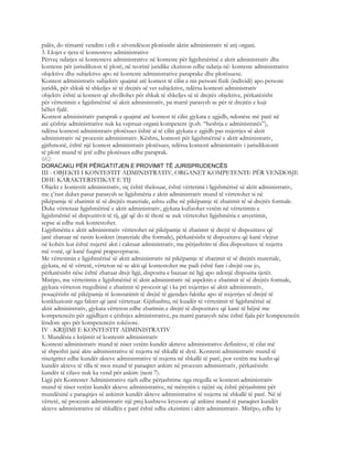 palës, do tëmarrë vendim i cili e zëvendëson plotësisht aktin administrativ të atij organi.
3. Llojet e tjera të kontesteve administrative
Përveç ndarjes së kontesteve administrative në konteste për ligjshmërinë e aktit administrativ dhe
konteste për jurisdiksion të plotë, në teorinë juridike ekziston edhe ndarja në: konteste administrative
objektive dhe subjektive apo në konteste administrative paraprake dhe plotësuese.
Kontest administrativ subjektiv quajmë atë kontest të cilin e nis personi fizik (individi) apo personi
juridik, për shkak të shkeljes së të drejtës së vet subjektive, ndërsa kontesti administrativ
objektiv është ai kontest që zhvillohet për shkak të shkeljes së të drejtës objektive, përkatësisht
për vërtetimin e ligjshmërisë së aktit administrativ, pa marrë parasysh se për të drejtën e kujt
bëhet fjalë.
Kontest administrativ paraprak e quajmë atë kontest të cilin gjykata e zgjidh, ndonëse më parë në
atë çështje administrative nuk ka vepruar organi kompetent (p.sh. “heshtja e administratës”),
ndërsa kontesti administrativ plotësues është ai të cilin gjykata e zgjidh pas nxjerrjes së aktit
administrativ në procesin administrativ. Kështu, kontesti për ligjshmërinë e aktit administrativ,
gjithmonë, është një kontest administrativ plotësues, ndërsa kontesti administrativ i jurisdiksionit
të plotë mund të jetë edhe plotësues edhe paraprak.
662
DORACAKU PËR PËRGATITJEN E PROVIMIT TË JURISPRUDENCËS
III - OBJEKTI I KONTESTIT ADMINISTRATIV, ORGANET KOMPETENTE PËR VENDOSJE
DHE KARAKTERISTIKAT E TIJ
Objekt e kontestit administrativ, siç është theksuar, është vërtetimi i ligjshmërisë së aktit administrativ,
me ç’rast duhet pasur parasysh se ligjshmëria e aktit administrativ mund të vërtetohet si në
pikëpamje të zbatimit të së drejtës materiale, ashtu edhe në pikëpamje të zbatimit të së drejtës formale.
Duke vërtetuar ligjshmërinë e aktit administrativ, gjykata kufizohet vetëm në vërtetimin e
ligjshmërisë së dispozitivit të tij, gjë që do të thotë se nuk vërtetohet ligjshmëria e arsyetimit,
sepse ai edhe nuk kontestohet.
Ligjshmëria e aktit administrativ vërtetohet në pikëpamje të zbatimit të drejtë të dispozitave që
janë zbatuar në rastin konkret (materiale dhe formale), përkatësisht të dispozitave që kanë vlejtur
në kohën kur është nxjerrë akti i caktuar administrativ, me përjashtim të disa dispozitave të nxjerra
më vonë, që kanë fuqinë prapavepruese.
Me vërtetimin e ligjshmërisë së aktit administrativ në pikëpamje të zbatimit të së drejtës materiale,
gjykata, në të vërtetë, vërteton në se akti që kontestohet me padi është fare i drejtë ose jo,
përkatësisht nëse është zbatuar drejt ligji, dispozita e bazuar në ligj apo ndonjë dispozita tjetër.
Mirëpo, me vërtetimin e ligjshmërisë të aktit administrativ në aspektin e zbatimit të së drejtës formale,
gjykata vërteton rregullsinë e zbatimit të procesit që i ka pri nxjerrjes së aktit administrativ,
posaçërisht në pikëpamje të konstatimit të drejtë të gjendjes faktike apo të nxjerrjes së drejtë të
konkluzionit nga faktet që janë vërtetuar. Gjithashtu, në kuadër të vërtetimit të ligjshmërisë së
aktit administrativ, gjykata vërteton edhe zbatimin e drejtë të dispozitave që kanë të bëjnë me
kompetencën për zgjidhjen e çështjes administrative, pa marrë parasysh nëse është fjala për kompetencën
lëndore apo për kompetencën tokësore.
IV - KRIJIMI E KONTESTIT ADMINISTRATIV
1. Mundësia e krijimit së kontestit administrativ
Kontesti administrativ mund të niset vetëm kundër aktteve administrative definitive, të cilat më
së shpeshti janë akte administrative të nxjerra në shkallë të dytë. Kontesti administrativ mund të
nisetgritet edhe kundër akteve administrative të nxjerra në shkallë të parë, por vetëm me kusht që
kundër akteve të tilla të mos mund të paraqitet ankim në procesin administrativ, përkatësisht
kundër të cilave nuk ka vend për ankim (neni 7).
Ligji për Kontestet Administrative njeh edhe përjashtime nga rregulla se kontesti administrativ
mund të niset vetëm kundër akteve administrative, në mënyrën e njëjtë siç është përjashtimi për
mundësinë e paraqitjes së ankimit kundër akteve administrative të nxjerra në shkallë të parë. Në të
vërtetë, në procesin administrativ një prej kushteve kryesore që ankimi mund të paraqitet kundër
akteve administrative në shkallën e parë është edhe ekzistimi i aktit administrativ. Mirëpo, edhe ky
 