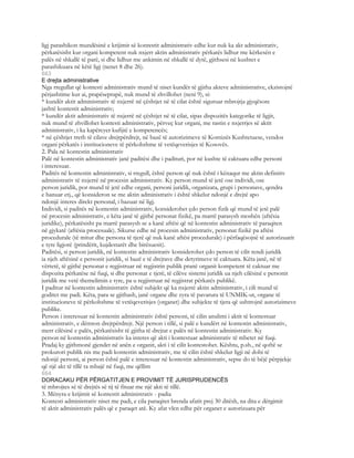 ligj parashikon mundësinë e krijimit së kontestit administrativ edhe kur nuk ka akt administrativ,
përkatësisht kur organi kompetent nuk nxjerr aktin administrativ përkatës lidhur me kërkesën e
palës në shkallë të parë, si dhe lidhur me ankimin në shkallë të dytë, gjithsesi në kushtet e
parashikuara në këtë ligj (nenet 8 dhe 26).
663
E drejta administrative
Nga rregullat që kontesti administrativ mund të niset kundër të gjitha akteve administrative, ekzistojnë
përjashtime kur ai, prapëseprapë, nuk mund të zhvillohet (neni 9), si:
* kundër aktit administrativ të nxjerrë në çështjet në të cilat është siguruar mbrojtja gjyqësore
jashtë kontestit administrativ;
* kundër aktit administrativ të nxjerrë në çështjet në të cilat, sipas dispozitës kategorike të ligjit,
nuk mund të zhvillohet kontesti administrativ, përveç kur organi, me rastin e nxjerrjes së aktit
administrativ, i ka kapërcyer kufijtë e kompetencës;
* në çështjet rreth të cilave drejtpërdrejt, në bazë të autorizimeve të Kornizës Kushtetuese, vendos
organi përkatës i institucioneve të përkohshme të vetëqeverisjes të Kosovës.
2. Pala në kontestin administrativ
Palë në kontestin administrativ janë paditësi dhe i padituri, por në kushte të caktuara edhe personi
i interesuar.
Paditës në kontestin administrativ, si rregull, është person që nuk është i kënaqur me aktin definitiv
administrativ të nxjerrë në procesin administrativ. Ky person mund të jetë ose individi, ose
person juridik, por mund të jetë edhe organi, personi juridik, organizata, grupi i personave, qendra
e banuar etj., që konsideron se me aktin administrativ i është shkelur ndonjë e drejtë apo
ndonjë interes direkt personal, i bazuar në ligj.
Individi, si paditës në kontestin administrativ, konsiderohet çdo person fizik që mund të jetë palë
në procesin administrativ, e këta janë të gjithë personat fizikë, pa marrë parasysh moshën (aftësia
juridike), përkatësisht pa marrë parasysh se a kanë aftësi që në kontestin administrativ të paraqiten
në gjykatë (aftësia procesuale). Sikurse edhe në procesin administrativ, personat fizikë pa aftësi
procedurale (të mitur dhe persona të tjerë që nuk kanë aftësi procedurale) i përfaqësojnë të autorizuarit
e tyre ligjorë (prindërit, kujdestarët dhe birësuesit).
Paditësi, si person juridik, në kontestin administrativ konsiderohet çdo person të cilit rendi juridik
ia njeh aftësinë e personit juridik, si bazë e të drejtave dhe detyrimeve të caktuara. Këta janë, në të
vërtetë, të gjithë personat e regjistruar në regjistrin publik pranë organit kompetent të caktuar me
dispozita përkatëse në fuqi, si dhe personat e tjerë, të cilëve sistemi juridik ua njeh cilësinë e personit
juridik me vetë themelimin e tyre, pa u regjistruar në regjistrat përkatës publikë.
I paditur në kontestin administrativ është subjekt që ka nxjerrë aktin administrativ, i cili mund të
goditet me padi. Këta, para se gjithash, janë organe dhe zyra të pavarura të UNMIK-ut, organe të
institucioneve të përkohshme të vetëqeverisjes (organet) dhe subjekte të tjera që ushtrojnë autorizimeve
publike.
Person i interesuar në kontestin administrativ është personi, të cilin anulimi i aktit të kontestuar
administrativ, e dëmton drejtpërdrejt. Një person i tillë, si palë e kundërt në kontestin administrativ,
merr cilësinë e palës, përkatësisht të gjitha të drejtat e palës në kontestin administrativ. Ky
person në kontestin administrativ ka interes që akti i kontestuar administrativ të mbetet në fuqi.
Pradaj ky gjithmonë gjendet në anën e organit, akti i të cilit kontestohet. Kështu, p.sh., në qoftë se
prokurori publik nis me padi kontestin administrativ, me të cilin është shkelur ligji në dobi të
ndonjë personi, ai person është palë e interesuar në kontestin administrativ, sepse do të bëjë përpjekje
që një akt të tillë ta mbajë në fuqi, me qëllim
664
DORACAKU PËR PËRGATITJEN E PROVIMIT TË JURISPRUDENCËS
të mbrojtes së të drejtës së tij të fituar me një akti të tillë.
3. Mënyra e krijimit së kontestit administrativ - padia
Kontesti administrativ niset me padi, e cila paraqitet brenda afatit prej 30 ditësh, na dita e dërgimit
të aktit administrativ palës që e paraqet atë. Ky afat vlen edhe për organet e autorizuara për
 