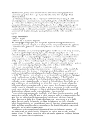 akt administrativ, prandaj kundër një akti të tillë nuk është e mundshme ngritja e kontestit
administrativ, gjë që do të thotë se gjykata, në qoftë se has në një akt të tillë, ka për detyrë
ta hedhë poshtë atë.
Lejueshmëria e padisë çmohet edhe në pikëpamje të shfrytëzimit të mjetit të rregullt juridik
(ankimit) në procesin administrativ. Këtu, para së gjithash, çmohet nëse kundër aktit administrativ
që kontestohet me padi ka mundur të paraqitet ankesa ose jo dhe, kur ajo nuk ka mundur të
paraqitet apo është paraqitur jashtë afatit, gjykata gjithashtu do ta hedhë poshtë padinë, sepse një
akt i tillë administrativ nuk konsiderohet akt definitiv administrativ. Gjithashtu, lejueshmëria e
padisë çmohet edhe në pikëpamje të ekzistimit të vendimit të formës së prerë, të nxjerrë në kontestin
administrativ për të njëjtën çështje, kur gjykata gjithashtu do ta hedhë poshtë me vendim
padinë.
667
E drejta administrative
2. Procesi i rregullt
2.1 Procesi deri në nxjerrjen e aktgjykimit
Për dallim prej procesit paraprak, në të cilin çmohet rregullsia formale e padisë në kontestin
administrativ, në procesin e rregullt, në të vërtetë, veprohet sipas padisë dhe vërtetohet ligjshmëria
e aktit administrativ, përkatësisht vërtetohet arsyeshmëria e kërkesëpadisë dhe merret vendimi
përkatës.
Mirëpo, edhe në këtë fazë të procesit sipas padisë, gjykata mund të vendosë për çështje të caktuara,
që zakonisht zgjidhen në procedurën paraprake, në qoftë se për një zgjidhje të tillë në atë
kohë nuk ishin pjekur kushtet. Përveç kësaj, në këtë fazë të procesit gjykata mund ta anulojë aktin
administrativ edhe pa ia dërguar padinë për përgjigje palës kundërshtare, nëse akti administrativ i
kontestuar përmban të meta të atilla thelbësore, që e pengojnë çmuarjen e ligjshmërisë së aktit.
Andaj, në qoftë se themi se procedura e rregullt sipas padisë fillon me dërgimin e padisë për
përgjigje palës së paditur, atëherë çmuarja e gjykatës në pikëpamje të ekzistimit të të metave qenësore
në aktin administrativ, që pengojnë çmuarjen e ligjshmërisë së aktit, do të ishte ndërfaza
midis procesit paraprak dhe atij të rregullt në procesin sipas padisë.
Në qoftë se gjykata nuk e hedh poshtë padinë për arsyet e përcaktuara me këtë ligj (nenet 29 dhe
30) dhe nuk e anulon aktin sipas neni 31 të këtij Ligji, gjykata do t’ua dërgojë nga një kopje të
padisë, me shtojcat përkatëse, për përgjigje palës së paditur dhe personave të interesuar, po qe se
ka të tillë. Palës së paditur i jepet edhe afati në çdo rast të veçantë, brenda të cilit duhet t’i përgjigjet
padisë. Ky afat nuk mund të jetë më i shkurtër se 8 dhe as më i gjatë se 30 ditë. Gjithashtu,
brenda afatit të caktuar pala ka për detyrë t’ia dërgojë gjykatës të gjitha shkresat që kanë të bëjnë
me lëndën, por nëse pala e paditur, edhe pas kërkesës së dytë, nuk i dërgon aktet e lëndës, apo në
qoftë se deklaron se nuk mund t’i dërgojë ato, gjykata do të vendosë për çështjen edhe pa akte.
Në kontestet administrative gjykata vendos në seancë me dyer të mbyllura, por, përjashtimisht,
mund të vendosë të mbahet edhe seanca verbale, në qoftë se konstaton se kjo është e nevojshme
për një sqarim më të mirë të gjendjes, për shkak të ndërlikueshmërisë së çështjes kontestuese. Për
të njëjtat shkaqe, edhe pala mund të propozojë mbajtjen e shqyrtimit verbal.
Për propozimin e palës gjykata vendos sipas bindjes së lirë, çka do të thotë se propozimin mund
ta miratojë apo ta hedhë poshtë. Në qoftë se kolegji kompetent vendos të mbahet shqyrtimi verbal,
qoftë sipas vetë iniciativës, qoftë sipas propozimit të palës, kryetari i kolegjit do të caktojë
ditën e shqyrtimit, në të cilin do të thërrasë palët dhe personat e interesuar, po qe se ka të tillë,
ndërsa shqyrtimi mund të shtyhet vetëm për shkaqe të rëndësishme, për të cilën gjë vendos
kolegji. Shqyrtimi drejtohet nga kryetari i kolegjit, kurse për shqyrtimin mbahet procesverbali, në
të cilin përfshihen vetëm faktet dhe rrethanat thelbësore dhe dispozitivi i vendimit; procesverbali
nënshkruhet nga kryetari dhe procesmbajtësi.
Për dallim nga rregullat e procedurës administrative në kontestin administrativ, mungesa e palës
nga seanca verbale nuk mund të çmohet si heqje dorë nga kërkesa, sepse kjo nuk e pezullon
punën e gjykatës. Për shkak të mungesës së palëve nuk mund të quhet se ato kanë hequr dorë nga
kërkesat e tyre, por do të lexohen parashtresat e
 