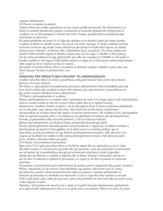 veprimit administrativ.
2.8 Parimi i së drejtës së ankimit
Ankimi është mjet juridik i parashikuar në çdo sistem juridik demokratik. Me shfrytëzimin e së
drejtës së ankimit mundësohet ngritja e mekanizmit të kontrollit (përkatësisht rishqyrtimit) të
vendimit, me të cilën paraqitësi i ankimit nuk është i knaqur, prandaj kërkon mënjanimin apo
ndryshimin në dobi të tij.
Ky parim përfshihet në nenin 11 të Ligjit dhe qëndron në të drejtën e palës për ankim kundër
vendimit të dhënë në shkallë të pare, nëse me të nuk është i kënaqur. E drejta e ankimit mund të
kufizohet vetëm me ligj, madje vetëm atëherë kur për çështjen në fjalë është sigurar, në ndonjë
mënyrë tjetër, mbrojtja e të drejtave dhe e ligjshmërisë (p.sh. në gjykatë). Pos kësaj, ankimi nuk
mund të bëhet kundër organit të shkallës së parë, nëse nuk ka organ të shkallës së dytë, përveç
kur kjo është parashikuar me ligj, përkatësisht tani edhe me rregullore të UNMIK-ut. Në qoftë se
kundër vendimit të një organi të tillë lejohet ankimi, me ligjin me të cilin lejohet ankimi parashikohet
edhe organi që do të vendosë në bazë të ankimit.
Që ankimi të mund të bëhet, është e nevojshme të ekzistojë vendimi i shkallës së parë, nëse nuk
është fjala për “heshtje të administratës”, kur
586
DORACAKU PËR PËRGATITJEN E PROVIMIT TË JURISPRUDENCËS
vendimi nuk është dhënë në afatin e parashikuar, andaj pala mund të bëjë ankim njësoj sikurse
kërkesa e tij të jetë refuzuar.
Për shkak se, sipas parimit të kompetencës, procedura administrative është dyshkallësh, pala nuk
ka të drejtë ankimi ndaj vendimit të marrë mbi ankimin, por, sipas kushteve të parashikuara me
ligj, vetëm mund të zhvillojë kontest administrativ.
2.9 Parimi i plotfuqishmërisë së vendimit
Parimi i plotfuqishmërisë së vendimit është i përmbajtur në nenin 12 të Ligjit, sipas të cilit i plotfuqishëm
është ai vendim kundër të cilit nuk mund të bëhet ankim dhe as të ngrihet kontesti
administrativ (vendimi i formës së prerë) e me të cilin pala ka fituar të drejta të caktuara, përkatësisht
me të cilin palës i janë caktuar disa detyrime. Që të dyja këto kushte duhet të plotësohen
(mosmundësia që të bëhet ankim dhe ngritja e kontestit administrativ). Që vendimi të jetë i plotfuqishëm
edhe në aspektin material, është e nevojshme që, pos plotësimit të kushteve për plotfuqishmërinë
formale, të përmbushet edhe një kusht plotësues, i cili ka të bëjë me krijimin,
përmes aktit administrativ, të ndonjë të drejte, përkatësisht detyrimi për palën.
Pasojë e plotfuqishmërisë materiale qëndron në pamundësinë e organit që e ka dhënë vendimin e
plotëfuqishëm që përsëri t’i hyjë zgjidhjes së tij jashtë rasteve të anulimit, prishjes apo të
ndryshimit, që janë parashikuar me ligj. Kështu, plotfuqishmëria materiale e lidh (detyron) vetë
organin që ka dhënë një vendim të tillë, ndërsa plotfuqishmëria formale e lidh (detyron) palën
(p.sh., skadimi i afatit për ankim apo padi).
2.10 Parimi i ekonomizimit të procedurës
Sipas nenit 13 të Ligjit, procedura duhet të zhvillohet shpejt dhe me shpenzime sa më të vogla
dhe duke humbur sa më pak kohë për palën dhe për personat e tjerë që marrin pjesë në procedurë,
por në mënyrë që të grumbullohet çdo gjë që nevojitet për vërtetimin e drejtë të gjendjes
faktike dhe për dhënien e vendimit të ligjshëm dhe të drejtë. Zbatimi i këtij parimi nuk bën të
jetë në dëm të realizimit të qëllimit të procedurës, në veçanti jo në dëm të parimit të vërtetësisë
materiale.
Në parimin e ekonomizimit janë të përmbajtura dy parime: parimi i shpejtësisë dhe parimi i kursimit.
Parimi i shpejtësisë, në një mënyrë, është përfshihet nga parimi i efiktivitetit (neni 6), andaj,
për këtë arsye, parimi i ekonomizmit kryesisht shpie në parimin e kursimit, përkatësisht në
kërkesën që procedura të zhvillohet me shpenzime sa më të vogla dhe duke humbur sa më pak
kohë, si për palën, ashtu edhe për personat e tjerë, duke përfshirë në këtë rreth edhe personin zyrtar,
si dhe organin në tërësi.
Shprehja e këtij parimi nuk mund të jetë e njëjtë në të gjithë lëmenjtë administrativë, përkatësisht
në të gjitha lëndët administrative dhe as në të gjitha fazat e procedurës. Shikuar në tërësi, ky parim
 