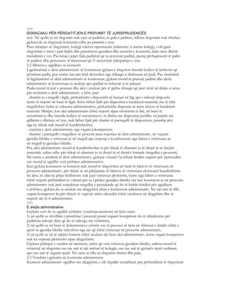 668
DORACAKU PËR PËRGATITJEN E PROVIMIT TË JURISPRUDENCËS
tyre. Në qoftë se në shqyrtim nuk vjen as paditësi, as pala e paditur, ndërsa shqyrtimi nuk shtyhet,
gjykata do ta shqyrtojë kontestin edhe pa praninë e tyre.
Para mbajtjes së shqyrtimit, kolegji cakton raportuesin (relatorin) si anëtar kolegji, i cili gjatë
shqyrtimit e merr i pari fjalën dhe parashtron gjendjen dhe esencën e kontestit, duke mos dhënë
mendimin e vet. Pas kësaj i jepet fjala paditësit që ta arsyetojë padinë, pastaj përfaqësuesit të palës
së paditur dhe personave të interesuar që t’i arsyetojnë pikëpamjet e tyre.
2.2 Mënyra e zgjidhjes së kontestit
Ligjshmërinë e aktit administrativ të kontestuar gjykata e shqyrton brenda kufijve të kërkesës që
përmban padia, por vetëm kur për këtë detyrohet nga shkaqet e theksuara në padi. Pas vlerësimit
të ligjshmërisë së aktit administrativ të kontestuar, gjykata mund ta pranojë padinë dhe aktin
administrativ të kontestuar ta anulojë apo padinë ta refuzojë si të pabazë.
Padia mund të jetë e pranuar dhe akti i anuluar për të gjitha shkaqet që janë vënë në dukje si arsye
për mohimin e aktit administrativ, e këto janë:
- zbatimi jo i rregullt i ligjit, përkatësisht i dispozitës së bazuar në ligj apo i ndonjë dispozite
tjetër të nxjerrë në bazë të ligjit. Këtu bëhet fjalë për dispozitat e karakterit material, me të cilat
rregullohen fusha të caktuara administrative, përkatësisht dispozita të atyre akteve të karakterit
material. Mirëpo, kur akti administrativ është nxjerrë sipas vlerësimit të lirë, në bazë të
autoritimeve dhe brenda kufijve të autorizimeve të dhëna me dispozitat juridike në pajtim me
qëllimin e dhënies së tyre, nuk bëhet fjalë për zbatim të parregullt të dispozitave, prandaj akti
nga ky shkak nuk mund të kundërshtohet;
- nxjerrja e aktit administrativ nga organi jokompetent;
- zbatimi i parregullt i rregullave të procesit para nxjerrjes së aktit administrativ, në veçanti
gjendja faktike e vërtetuar jo në rregull apo nxjerrja e konkluzionit nga faktet e vërtetuara jo
në rregull të gjendjes faktike.
Pra, akti administrativ mund të kundërshtohet si për shkak të zbatimit jo të drejtë të së drejtës
materiale, ashtu edhe për shkak të zbatimit jo të drejtë të së drejtës formale (rregullat e procesit).
Në rastin e anulimit të aktit administrativ, gjykata t mund t’ia kthejë lëndën organit për riprocedim
ose mund ta zgjidhë vetë çështjen administrative.
Kur gjykata konstaton se kontesti nuk mund të shqyrtohet në bazë të fakteve të vërtetuara në
procesin administrativ, për shkak se në pikëpamje të fakteve të vërtetuara ekzistojnë kundërthënie
në akte, të cilat në pikat thelbësore nuk janë vërtetuar plotësisht, kurse nga faktet e vërtetuara
është nxjerrë përfundimi jo i drejtë për sa i përket gjendjes faktike ose kur konstaton se në procesin
administrativ nuk janë respektuar rregullat e procdurale që do të kishin rëndësi për zgjidhjen
e çështjes, gjykata do ta anulojë me aktgjykim aktin e kontestuar administrativ. Në një rast të tillë,
organi kompetent ka për detyrë të veprojë ashtu sikundër është vendosur në aktgjykim dhe të
nxjerrë akt të ri administrativ.
669
E drejta administrative
Gjykata vetë do ta zgjidhë çështjen (vendosja meritore) në këto raste:
1) në qoftë se zhvillimi i përsëritur i procesit pranë organit kompetent do të shkaktonte për
paditësin ndonjë dëm që do të ndreqej me vështirësi,
2) në qoftë se në bazë të dokumenteve zyrtare ose të provave të tjera në shkresat e lëndës është e
qartë se gjendja faktike ndryshon nga ajo që është vërtetuar në procesin administrativ,
3) në qoftë se në të njëjtin kontest është anuluar një herë akti administrativ, kurse organi kompetent
nuk ka vepruar plotësisht sipas aktgjykimit.
Gjykata çështjen e vendos në meritum, ashtu që vetë vërteton gjendjen faktike, ndërsa mund të
vërtetojë në shqyrtim ose me anë të një anëtari të kolegjit, ose me anë të gjykatës tjetër ordinare,
apo me anë të organit tjetër. Në raste të tilla në shqyrtim thirret dhe pala.
2.3 Vendimi i gjykatës në kontestin administrativ
Kontesti administrativ zgjidhet me aktgjykim, i cili shpallet menjëherë pas përfundimit të shqyrtimit
 