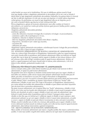 verbal bashkë me arsyet më të rëndësishme. Në raste të ndërlikuara, gjykata mund të heqë
dorë nga shpallja verbale e aktgjykimit, përkatësisht të aktvendimit, por jo më vonë se brenda 8
ditësh duhet të japë aktgjykimin, përkatësisht aktvendimin. Gjithashtu, kur gjykata duhet të vërtetojë
një fakt të atillë për shqyrtimin e të cilit nuk nevojitet një shqyrtim i ri verbal, ndërsa shqyrtimin
verbal gjykata e ka përfunduar, ajo mund të japë aktgjykimin edhe pa atë shqyrtim, por jo
më vonë se brenda 8 ditësh, nga data kur ta ketë vërtetuar këtë fakt.
Përveç aktgjykimeve, gjykata në kontestin administrativ merr edhe vendime në formë të
aktvendimeve, në veçanti kur vendos për çështje dytësore gjatë procesit (hedhja poshtë e padisë,
ndërprerja e procesit etj.).
Aktgjykimi, përkatësisht aktvendimi përmban:
emërtimin e gjykatës,
- emrin dhe mbiemrin e kryetarit të kolegjit dhe të anëtarëve të kolegjit e të procesmbajtësit,
- emërtimin e palëve dhe të përfaqësuesve të tyre,
- shtjellimin e shkurtër të objektit të kontestit,
- ditën kur aktgjykimi, përkatësisht aktvendimi është dhënë e shpallur,
- dispozitivin, i cili duhet të jetë i ndarë nga arsyetimi,
- arsyetimin dhe
- udhëzimin për ankim.
Aktgjykimin orgjinal, përkatësisht aktvendimin e nënshkruajnë kryetari i kolegjit dhe procesmbajtësi,
ndërsa palëve këto u jepen në kopje të legalizuar.
VII - KONTESTI ADMINISTRATIV NË RASTIN E HESHTJES SË ADMINISTRATËS
Ashtu siç e mbron Ligji i Procedurës së Përgjithshme Administrative palën kur organi kompetent
nuk nxjerr, brenda afatit të parashkuar, aktin përkatës administrativ lidhur me kërkesën në rregull
të palës dhe i jep të drejtë që t’i paraqesë ankesë organit të shkallës së dytë sikurse kërkesa e tij të
jetë refuzuar, ashtu edhe kyLligj i mundëson palës të ngrejë kontest administrativ. Kështu, në
qoftë se organi kompetent nuk nxjerr, brenda afatit të caktuar, aktin administrativ, i cili do të
duhej të ishte definitiv, përkatësisht kundër të cilit
670
DORACAKU PËR PËRGATITJEN E PROVIMIT TË JURISPRUDENCËS
nuk ka vend për ankim, palës i është dhënë mundësia që, për shkak të një inercioni të tillë të
administratës, të ngrejë me padi kontest administrativ.
Në praktikë rastet më të shpeshta të zbatimit të këtij instituti kanë qenë, kur organi i shkallës së
dytë lidhur me ankimin e palës nuk ka nxjerrë aktin përkatës administrativ brenda afatit prej 60
ditësh, prej ditës së dorëzimit të saj (neni 247 i Ligjit të Procedurës së Përgjithshme
Administrative), por nuk e ka nxjerrë as brenda afatitin plotësues prej shtatë ditësh prej intervenimit
të palës. Mirëpo, është e mundshme që zbatimi i këtij instituti të bëhet kur “heshtë” edhe
administrata e shkallës së parë (neni 218 i Ligjit të Procedurës së Përgjithshme Administrative),
por vetëm atëherë kur kundër aktit administrativ të shkallës së parë ankimi nuk është i lejueshëm
(për çka kemi folur te procedura administrative).
Siç pamë, kontesti administrativ më së tepërmi fillon kur “hesht” administrata e shkallës së dytë
dhe ky do të ishte rasti kur kundër aktit administrativ të shkallës së parë mund të paraqitet ankim.
Kështu, për shembull, në qoftë se organi i shkallës së parë nuk nxjerr akt administrativ sipas
kërkesës së palës brenda afatit të parashkuar, pala ka të drejtë t’i paraqesë ankim organit të
shkallës së dytë dhe nga ai të kërkojë që t’i urdhërojë organit të shkallës së parë nxjerrjen e aktit
administrativ përkatës ose që vetë organi i shkallës së dytë të nxjerrë aktin administrativ, në qoftë
se arsyet e organit të shkallës së parë, për shkak të mosnxjerrjes së aktit, nuk janë të arsyeshme.
Mirëpo, mund të ndodhë rasti, të cilin e ka vërtetuar edhe praktika, që as organi i shkallës së dytë
të mos ndërmarrë kurrfarë masash me kërkesë të palës, në të cilin rast kjo mund të ngrejë kontestin
administrativ, duke kërkuar intervenimin e gjykatës kompetente.
VIII - MJETET JURIDIKE NË KONTESTIN ADMINISTRATIV
Mjete juridike në kontestin administrativ janë mjetet e rregullta juridike dhe mjetet e jashtëzakonshme
juridike. I vetmi mjet juridik i rregullt është ankimi, ndërsa ka më tepër mjete të jashtëzakonshme
 