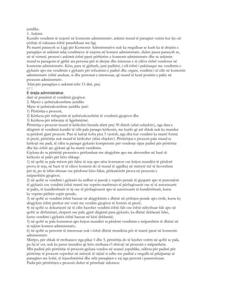 juridike.
1. Ankimi
Kundër vendimit të nxjerrë në kontestin administrativ, ankimi mund të paraqitet vetëm kur kjo në
çështje të caktuara është parashikuar me ligj.
Pa marrë parasysh se Ligji për Kontestet Administrative nuk ka rregulluar se kush ka të drejtën e
paraqitjes së ankimit ndaj vendimeve të nxjerra në kontest administrativ, duhet pasur parasysh se,
në të vërtetë, procesi i ankimit është pjesë përbërëse e kontestit administrativ dhe se ankimin
mund ta paraqesin të gjithë ata persona për të drejtat dhe interesat e të cilëve është vendosur në
kontestin administrativ. Këta, para së gjithash, janë paditësi, i cili është i pakënaqur me vendimin e
gjykatës apo me vendimin e gjykatës për refuzimin e padisë dhe organi, vendimi i të cilit në kontestin
administrativ është anuluar, si dhe personat e interesuar, që mund të kenë pozitën e palës në
procesin administrativ.
Afati për paraqitjen e ankimit ësht 15 ditë, prej
671
E drejta administrative
datë së pranimit të vendimit gjyqësor.
2. Mjetet e jashtëzakonshme juridike
Mjete të jashtëzakonshme juridike janë:
1) Përtëritja e procesit,
2) Kërkesa për rishqyrtim të jashtëzakonshëm të vendimit gjyqësor dhe
3) Kërkesa për mbrojtje të ligjshmërisë.
Përtëritja e procesit mund të kërkohet brenda afatit prej 30 ditësh (afati subjektiv), nga data e
dërgimit të vendimit kundër të cilit pala paraqet kërkesën, me kusht që atë shkak nuk ka mundur
ta përdorë gjatë procesit. Pasi të kalojë koha prej 5 vjetësh, nga dita kur vendimi ka marrë formë
të prerë, përtëritja nuk mund të kërkohet (afati objektiv). Përtëritjen e procesit pala mund ta
kërkojë me padi, të cilën ia paraqet gjykatës kompetente për vendosje sipas padisë për përtëritje
dhe kjo është ajo gjykatë që ka marrë vendimin.
Gjykata do ta përtërijë procesin e përfunduar me aktgjykim apo me aktvendim në bazë të
kërkesës së palës për këto shkaqe:
1) në qoftë se pala mëson për fakte të reja apo nëse konstaton ose krijon mundësi të përdorë
prova të reja, në bazë të të cilave kontesti do të mund të zgjidhej në mënyrë më të favorshme
për të, po të ishin shtruar ose përdorur këto fakte, përkatësisht prova në procesin e
mëparshëm gjyqësor;
2) në qoftë se vendimi i gjykatës ka ardhur si pasojë e veprës penale të gjyqtarit apo të punonjësit
të gjykatës ose vendimi është marrë me veprim mashtrues të përfaqësuesit ose të të autorizuarit
të palës, të kundërshtarit të tij ose të përfaqësuesit apo të autorizuarit të kundërshtarit, kurse
ky veprim përbën vepër penale;
3) në qoftë se vendimi është bazuar në aktgjykimin e dhënë në çështjen penale apo civile, kurse ky
aktgjykim është prishur më vonë me vendim gjyqësor të formës së prerë;
4) në qoftë se dokumenti në të cilin bazohet vendimi është fals ose është ndryshuar fals apo në
qoftë se dëshmitari, eksperti ose pala ,gjatë dëgjimit para gjykatës, ka dhënë deklaratë false,
kurse vendimi i gjykatës është bazuar në këtë deklaratë;
5) në qoftë se pala konstaton apo krijon mundësi ta përdorë vendimin e mëparshëm të dhënë në
të njëjtin kontest administrativ;
6) në qoftë se personit të interesuar nuk i është dhënë mundësia për të marrë pjesë në kontestin
administrativ.
Mirëpo, për shkak të rrethanave nga pikat 1 dhe 5, përsëritja do të lejohet vetëm në qoftë se pala,
pa faj të vet, nuk ka pasur mundësi që këto rrethana t’i shtrojë në procesin e mëparshëm.
Mbi padinë për përtëritje të procesit gjykata vendos në seancë jopublike, ndërsa për padinë për
përtëritje të procesit veprohet në mënyrë të njëjtë si edhe me padinë e rregullt në pikëpamje të
paraqijtes me kohë, të lejueshmërisë dhe mbi paraqitjen e saj nga personi i paautorizuar.
Padia për përtëritjen e procesit duhet të përmbajë sidomos:
 