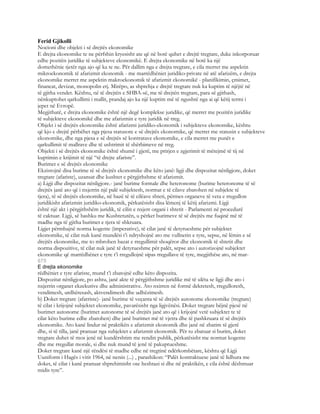 Ferid Gjikolli
Nocioni dhe objekti i së drejtës ekonomike
E drejta ekonomike te ne përfshin kryesisht ate që në botë quhet e drejtë tregtare, duke inkorporuar
edhe pozitën juridike të subjekteve ekonomikë. E drejta ekonomike në botë ka një
domethënie tjetër nga ajo që ka te ne. Për dallim nga e drejta tregtare, e cila merret me aspektin
mikroekonomik të afarizmit ekonomik - me marrëdhëniet juridiko-private në atë afarizëm, e drejta
ekonomike merret me aspektin makroekonomik të afarizmit ekonomikë - planifikimin, çmimet,
financat, devizat, monopolin etj. Mirëpo, as shprehja e drejtë tregtare nuk ka kuptim të njëjtë në
të gjitha vendet. Kështu, në të drejtën e SHBA-së, me të drejtën tregtare, para së gjithash,
nënkuptohet qarkullimi i mallit, prandaj ajo ka një kuptim më të ngushtë nga ai që këtij termi i
jepet në Evropë.
Megjithatë, e drejta ekonomike është një degë komplekse juridike, që merret me pozitën juridike
të subjekteve ekonomikë dhe me afarizmin e tyre juridik në treg.
Objekt i së drejtës ekonomike është afarizmi juridiko-ekonomik i subjekteve ekonomike, kështu
që kjo e drejtë përbëhet nga pjesa statusore e së drejtës ekonomike, që merret me statusin e subjekteve
ekonomike, dhe nga pjesa e së drejtës së kontratave ekonomike, e cila merret me punët e
qarkullimit të mallrave dhe të ushtrimit të shërbimeve në treg.
Objekti i së drejtës ekonomike është shumë i gjerë, me prirjen e zgjerimit të mëtejmë të tij në
kuptimin e krijimit të një “të drejte afariste”.
Burimet e së drejtës ekonomike
Ekzistojnë disa burime të së drejtës ekonomike dhe këto janë: ligji dhe dispozitat nënligjore, doket
tregtare (afariste), uzansat dhe kushtet e përgjithshme të afarizmit.
a) Ligji dhe dispozitat nënligjore.- janë burime formale dhe heteronome (burime heteronome të së
drejtës janë ato që i nxjerrin një palë subjektesh, normat e të cilave zbatohen në subjekte të
tjera), të së drejtës ekonomike, në bazë të të cilëave shteti, përmes organeve të veta e rregullon
juridikisht afarizmin juridiko-ekonomik, përkatësisht disa lëmenj të këtij afarizmi. Ligji
është një akt i përgjithshëm juridik, të cilin e nxjerr organi i shtetit - Parlamenti në procedurë
të caktuar. Ligji, së bashku me Kushtetutën, u përket burimeve të së drejtës me fuqinë më të
madhe nga të gjitha burimet e tjera të shkruara.
Ligjet përmbajnë norma kogente (imperative), të cilat janë të detyrueshme për subjektet
ekonomike, të cilat nuk kanë mundësi t’i ndryshojnë ato me vullnetin e tyre, sepse, në lëmin e së
drejtës ekonomike, me to mbrohen bazat e rregullimit shoqëror dhe ekonomik të shtetit dhe
norma dispozitive, të cilat nuk janë të detyrueshme për palët, sepse ato i autorizojnë subjektet
ekonomike që marrëdhënet e tyre t’i rregullojnë sipas rregullave të tyre, megjithëse ato, në mar-
675
E drejta ekonomike
rëdhëniet e tyre afariste, mund t’i zbatojnë edhe këto dispozita.
Dispozitat nënligjore, po ashtu, janë akte të përgjithshme juridike më të ulëta se ligji dhe ato i
nxjerrin organet ekzekutive dhe administrative. Ato nxirren në formë dekretesh, rregulloresh,
vendimesh, urdhëresash, aktvendimesh dhe udhëzimesh.
b) Doket tregtare (afatriste)- janë burime të veçanta të së drejtës autonome ekonomike (tregtare)
të cilat i krijojnë subjektet ekonomike, pavarësisht nga ligjvënësi. Doket tregtare bëjnë pjesë në
burimet autonome (burimet autonome të së drejtës janë ato që i krijojnë vetë subjektet te të
cilat këto burime edhe zbatohen) dhe janë burimet më të vjetra dhe të pashkruara të së drejtës
ekonomike. Ato kanë lindur në praktikën e afarizmit ekonomik dhe janë në zbatim të gjerë
dhe, si të tilla, janë pranuar nga subjektet e afarizmit ekonomik. Për tu zbatuar si burim, doket
tregtare duhet të mos jenë në kundërshtim me rendin publik, përkatësisht me normat kogente
dhe me rregullat morale, si dhe nuk mund të jenë të pakuptueshme.
Doket tregtare kanë një rëndësi të madhe edhe në tregtinë ndërkombëtare, kështu që Ligji
Uuniform i Hagës i vitit 1964, në nenin (...) , parashikon: “Palët kontraktuese janë të lidhura me
doket, të cilat i kanë pranuar shprehimisht ose heshtazi si dhe në praktikën, e cila është dëshmuar
midis tyre”.
 