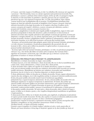 c) Uzansat.- janë doke tregtare të kodifikuara, të cilat i ka mbledhur dhe sistemuar një organizëm
i autorizuar - Oda Ekonomike, bursa ose ndonjë organizëm tjetër profesional ekonomik. Pra,
përmbajtjen e uzansave e përbejnë doket afariste-tregtare, kështu që edhe ato paraqesin rregulla
të afarizmit, të cilat kanë lindur në praktikën e afarizmit, përveçse tani ato zyrtarisht janë
përcaktuar nga ana e një organizmi kompetent dhe, si të tilla, janë publikuar. Sipas objektit
,uzansat mund të jenë të përgjithshme dhe të posaçme. Të përgjithshmet përmbajnë doke
tregtare që vlejnë për afarizmin ekonomik në përgjithësi, kurse uzansat e posaçme vlejnë për
afarzmin ekonomik në disa degë ekonomike ose në tregtinë e disa lloje të mallrave (p.sh.,
uzansat e posaçme për tregtinë e drithërave, uzansat e posaçme për ndërtimin, uzansat e
posaçme për hotelerinë, uzansat e posaçme të porteve etj.).
d) Kushtet e përgjithshme të afarizmit janë rregulla juridike të përgjithshme, siçpas të cilave janë
përcaktuar paraprakisht të drejtat dhe detyrimet e palëve kontraktuese në disa kontrata të
afarizmit ekonomik. Këto rregulla i përcakton njëra palë(psh. kontratat për sigurimin, kontrata për
dërgiminë e energjisë elektrike etj.) ose ndonjë organizëm tjetër, p.sh. Oda Ekonomike ose ndonjë
shoqatë ekonomike. Kushtet e përgjithshme afariste i përkasin të ashtuquajturës e drejtë kontraktuese
ekonomike formulare, në të cilën hyjnë kontratat e ad-hezonit dhe kontratat tipike.
- Kontrata e ad-hezionit(kontratë sipas pëlqimit, qasjes) është një kontratë formulare, përmbajtjen
e së cilës ofertuesi i kontraktimit e ka përcaktuar paraprakisht dhe pavarësisht dhe një
kontratë të tillë e oferton për ta lidhur me pranimin e të gjitha kushteve të propozuara, pa
pranuar kurrfarë ndryshimesh të tyre.
- Kontrata tipike është një kontratë formulare, përmbajtjen e së cilës e ka përcaktuar paraprakisht
ofertuesi i saj, e cila ofrohet dhe lidhet në kushtet ashtu të tipizuar. Kjo kontratë është e
ngjashme me kontratën e ad-hezionit, nga e cila dallon për aq sa ofertuesi i saj lejon disa
përjashtime të kushteve të ofruara në kontratë.
676
DORACAKU PËR PËRGATITJEN E PROVIMIT TË JURISPRUDENCËS
Marrëdhëniet e së drejtës ekonomike me degët e tjera juridike
Të drejtat kryesore, në të cilat mbështetet e drejta ekonomike dhe me të cilat ka marrëdhënie janë:
e dejta civile, e drejta administrative, e drejta e punës dhe e drejta penale.
E drejta ekonmike është e lidhur më ngushtë me të drejtën detyrimore, si pjesë të së drejtës
civile, pasi që afarizmi juridiko-ekonomik mes subjekteve ekonomike kryhet kryesisht me kontrata
juridiko-detyrimore. Marrëdhëniet që krijohen mes subjekteve ekonomike janë marrëdhënie
detyrimore, çka do të thotë se në to zbatohen dispozitat e së drejtës detyrimore.
E drejta administrative lidhet në disa pika me të drejtën ekonomike. Së pari, organet administrative
nxjerrin disa akte nënligjore, me të cilat rregullohen çështje të caktuara të afarizmit juridikoekonomik.
Së dyti, disa punë juridiko-ekonomike mund të jenë të kushtëzuara nga pëlqimi,
përkatësisht leja e organit kompetent administrativ. Së treti, afarizmi jridiko-ekonomikë është nën
mbikëqyrje inspektuese të organeve kompetente të administratës. Së katërti, disa çështje nga
afarizmi juridiko-ekonomik zgjidhen me procedurë administrative, para organit kompetent administrativ.
E drejta e punës ka lidhje me të drejtën ekonomike në pjesën që, në kuadër të së drejtës
ekonomike, studion pozitën juridiko- punuese të menaxhmentit të ndërmarrjes, si bartës personal
të disa punëve juridiko-ekonomike. Në anën tjetër, e drejta ekonomike, duke u shtrirë në tregun e
punës, vë lidhje me të drejtën e punës, e cila i rregullon drejtpërsëdrejti marrëdhëniet në qarkullimin
e fuqisë punëtore.
E drejta penale është e lidhur me të drejtën ekonomike, para sëgjithash, në pikëpamje të përcaktimit
të veprave penale kundër ekonomisë. Në fakt, disa veprime të veçanta në afarizmin jridikoekonomikë
janë përcaktuar si vepra penale, kryerësit e të cilave i nënshtrohen përgjegjësisë
penale(cenimi i barazisë në kryerjen e veprimtarisë ekonomke, krijimi i pozitës monopoliste dhe
shkaktimi i çrregullimeve në treg, përdorimi i paautorizuar i firmës së huaj etj.)
Zhvillimi historik i së drejtës ekonomike (tregtare)
Gjurmët e para të rregullave të së drejtës tregtare i ndeshim në erën e vjetër, pastaj edhe në
Mesjetë, por bazat themelore të kësaj dege të drejtësisë i gjejmë në dy aktet juridike që vlenin në
 