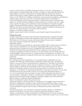 territorin e Francës. Këto janë: Dekreti përTregtinë Tokësore i vitit 1673, i cili përmbante të
drejtën tregtare, të drejtën kambiale dhe të drejtën e procedurën e falimentimit dhe Dekreti për
Tregtinë Detare i vitit 1681, i cili përmbante të drejtën publike dhe private detare. Këto dy
dekrete kishin rëndësi të madhe rregulluese dhe praktike. Pas triumfit të Revulucionit Borgjez
Francez të vitit 1789 dhe me zhvillimin e kapitalizmit, u krijuan kushte për rregullmin e marrëdhënieve
juridiko-tregtare, kështu që në vitin 1807 u nxor Kodi Tregtar Francez, i cili luajtinjë rol
historik në zhvillimin e kësaj të drejteje dhe shërbeu si shembull për nxjerrjen e kodeve të tjera
tegtare. Në vitin 1861 Gjermania kodifikoi të drejtën tregtare që u revidua në vitin 1897. Anglia
nuk ka nxjerrë kod tregtar, por atje praktikohet e drejta e precedentëve, domethënë, rregullat
juridike të krijuara në praktikën e gjykatave. Precedentët kanë përparësi ndaj ligjit të shkruar. Në
SHBA në vitin 1962 u nxor Ligji Uniform për Tregtinë, i cili është i kodifikuar. Edhe Japonia në
vitin 1899 nxori Kodin Tregtar, i cili ka pësuar shumë ndryshime.
Subjektet e së drejtës ekonomike (tregtare)
Subjekte tregtare, sipas së drejtës sonë pozitive, janë shoqëritë tregtare. Kemi pesëforma të
677
E drejta ekonomike
shoqërive tregtare dhe këto janëe: biznesi individual, shoqëritë kolektive, shoqëritë komandite,
shoqëritë me përgjegjësi të kufizuar dhe shoqëritë aksionare. Këto dy të fundit janë korporata.
Përveç këtyre, te ne në Kosovë, tani për tani ekzistojnë edhe dy forma të tjera të subjekteve
ekonomike: ndërmarrjet publike dhe ndërmarrjet shoqërore.
Ndërmarrjet publike
Nuk ka një definicion për përkufizimin e ndërmarrjeve publike, ndërsa e drejta pozitive e përcakton
vetëm mënyrën e themelimit të tyre, themeluesit, fushëveprimin dhe statusin e tyre. Këto
ndërmarrje kryejnë veprimtari me interes të përgjithshëm dhe themelohen nga shteti. Qëllimi i
themelimit dhe funksionimit është plotësimi i nevojave publike. Ky interes shfaqet në disa
veprimtari: energjetikë, posttelekom, informim etj. Ato kanë cilësinë e personit juridik, pasurinë e
vet dhe përgjigjen vetëm me pasuri të vet e jo edhe me pasuri të themeluesve të saj. Pozita e tyre
juridike pjesërisht regullohet me Ligjin për Ndërmarrjet, kurse rregullimi detaj i tyre bëhet me dispozita
të posaçme.
Ndërmarrjet shoqërore
Këto ndërmarrje ushtrojnë veprimtarinë e tyre me kapital shoqëror, përkatësisht me mjete
shoqërore. Për dallim nga shoqëritë tregtare, ndërmarrja shoqërore nuk është e përcaktuar me
formën e vetë, por me bazën e veçantë pronësore të afarizmit të vet. Për shkak se nuk ekziston
titullari i pronësisë shoqërore, atëherë si bartës të ushtrimit të të drejtave, të cilat dalin nga kjo e
drejtë, paraqiten të punësuarit në një ndërmarrje të tillë. Ata janë bartës të punës me mjete të
afarizmit të ndërmarrjes shoqërore dhe, nga kjo bazë, janë bartës të së drejtës së qeverisjes së
ndërmarrjes, e cila shprehet si vetëqeverisje, përkatësisht si vetëqeverisje e punëtorëve. Në një sistem
të këtillë punëtorët nuk janë pronarë të mjeteve me të cilët punon ndërmarrja shoqërore, as
veç e veç e as kolektivisht, por ata nuk janë as pronarë të kësaj ndërmarrjeje. Kjo nuk do të thotë
se pozita juridike e ndërmarrjeve shoqërore, si pjesëmarrëse në qarkullimin juridik, është ndryshe
nga pozita që kanë shoqëritë tregtare. Organet e ndërmarrjes shoqërore janë: Kuvendi, Bordi
Drejtues, Drejtori i ndërmarrjes dhe Bordi Mbikëqyrës.
Procesi i transformimit të pronës dhe privatizimi i saj
Ndërmarrja shoqërore, si formë jopronësore e ndërmarrjes, nuk i përgjigjet sistemit ekonomik të
mbështetur në ligjshmëritë e afarizmit të tregut, kështu që ajo tani përbën një relikt të sistemit
dominant të përparshëm të afarizmit pronësor-shoqëror. Për këtë arsye rekomandohet transformimi
i këtyre ndërmarrjeve shoqërore. Janë tri forma të transformimit: pronësor, statusor dhe
i qeverisjes.
Transformimi pronësor.- Ky transformim i ndërmarrjes shoqërore qëndron në shndërrimin e
kapitalit të saj shoqëror në forma të tjera të pronësisë, përkatësisht në kalimin e mjeteve
shoqërore të ndërmarrjes, në tërësi ose pjesërisht, në të drejtën pronësore të tjetrit (me shitjen e
kapitalit shoqëror, me rritjen e kapitalit shoqëror, shitjen e ndërmarrjes shoqërore etj.). Ky transformim
 