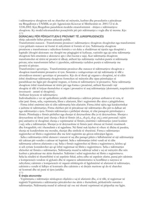 i ndërmarrjeve shoqërore tek ne zbatohet në mënyrën, kushtet dhe procedurën e përcaktuar
me Rregulloren e UNMIK-ut për Agjencionin Kosovar të Mirëbesimit nr. 2001/12 të dt.
12.06.2002. Kjoj Rregullore parashikon modelin etransformimit - shitjen e ndërmarrjeve
shoqërore. Ky model rekomandohet posaçërisht për për ndërmarrjet e vogla dhe të mesme. Kjo
678
DORACAKU PËR PËRGATITJEN E PROVIMIT TË JURISPRUDENCËS
shitje zakonisht bëhet përmes ankandit publik.
Transformimi statusor.- Transformimi pronësor i ndërmarrjeve shoqërore shoqërohet nga transformimi
i tyre përkatës statusor në formë të ndryshimit të formës së tyre. Ndërmarrja shoqërore
pronësore e transformuar e ndryshon formën e vet duke u shndërruar në njerën nga shoqëritë e
kapitalit (shoqëri aksionare ose shoqëri me përgjegjësi të kufizuar, varësisht nga ajo nëse ndërmarrja
shoqërore bën emetimin e aksioneve apo i shet kuotat e saja). Kur ndërmarrja shoqërore
transformohet në tërësi në pronësi të dikujt, atëherë kjo ndërmarrje vazhdon punën si ndërmarrje
private; nëse transformimi bëhet i i pjesshëm, ndërmarrja vazhdon punën si ndërmarrje me
pronësi të përzier.
Transformimi i qeverisjes.- Transformimin pronësor dhe statusor të ndërmarrjeve shoqërore e
shoqëron transformimi pronarëve të tyre. Sistemin e vetëqeverisjes në një ndërmarrje të tillë e
zëvendëson sistemi i qeverisjes së pronarëve. Kjo do të thotë që organet e shoqërisë, në të cilën
është shndërruar ndërmarrja shoqërore formohen në mënyrën dhe sipas përmbajtjes së
parashikuar me ligjin për shoqëritë tregtare, si forma të ndërmarrjeve të pronarëve. Nëse ndërmarrja
shoqërore është transformuar në tërësi për nga forma e pronësisë, atëherë Kuvendi i një
shoqërie të tillë të krijuar themelohet si organ i pronarëve të asaj ndërmarrjeje (aksionarët, respektivisht
investuesit - antarë të shoqërisë).
Atributet kryesore të ndërmarrjeve
Individualitetin e vet në qarkullimin juridik ndërmarrja e ndërton përmes atributeve të veta, të
cilat janë: firma, selia, veprimtaria, librat e afarizmit, libri i regjistrimit dhe aktet e përgjithshme.
- Firma është emërtimi nën të cilin ndërmarrja bën afarizëm. Firma është njëra nga karakteristikat
e jashtme të ndërmarrjes. Firma shërben për të përcaktuar një ndërmarrjes dhe për ta dalluar atë
nga ndërmarrjet e tjera. Firmën ndërmarrjes e përbëjnë shenjat, të cilat paraqesin përmbajtjen e
firmës. Përmbajtja e firmës përbëhet nga shenjat të detyrueshme dhe jo të detyrueshme. Shenjat e
detyrueshme në firmë janë: shenja e llojit të firmës (sh.a., sh.p.k, sh.p. etj.); emri personal i njërit
prej anëtarëve të shoqërisë; shenja e veprimtarisë së firmës; emërtimi i ndërmarrjes (emri konkret
i saj); selia e ndërmarrjes. Shenjat jo të detyrueshme të firmës janë: shtesat në formëi vizatimesh
dhe fotografish; viti i themelimit e të ngjashme. Në firmë nuk lejohet të vihen: të dhëna të pasakta,
shenja në kundërshtim me moralin, shenjat dhe simbole të shtetësisë. Firma e ndërmarrjes
regjistrohet në librin e regjistrimit dhe me këtë regjistrim ajo gëzon mbrojtjen ligjore.
- Selia e ndërmarrjes është element i statusit të saj dhe paraqet pikën e lidhshmërisë së një ndërmarrjeje
tëë caktuar për vendin e caktuar në hapësirë. Selia e ndërmarrjes është vendi në të cilin
ndërmarrja ushtron afarizmin e saj. Selia e firmës regjistrohet në librin e regjistrimeve, kështu që
si seli zyrtare konsiderohet ajo që është regjistruar në librin e regjistrimeve. Selia e ndërmarrjes
shënohet në firmën e ndërmarrjes. Ndërmarrja mund ta ndërrojë selinë e saj në mënyrën dhe nën
kushtet e përcaktuar me aktin themelor. Ndërrimi i selisë regjistrohet në librin e regjistrimeve.
Selia ka rëndësi të shumëfishtë si në aspektin fiskal, ashtu edhe në aspektin afarist, pastaj për caktimin
e kompetencës vendore të gjykatës dhe të organeve administrative te konfliktet e natyrave të
ndryshme; caktimin e kompetencës të organit mbikëqyrës të ligjshmërisë së afarizmit të ndërmarjes;
caktimin e vendit të lidhjes së kontratës dhe caktimin e së drejtës meritore që do të zbatohet
në kontratë dhe në punë të tjera juridike.
679
E drejta ekonomike
- Veprimtaria e ndërmarjes nënkupton objektin e saj të afarizmit dhe, si të tillë, të regjistruar në
regjistër.Veprimtaria e ndërmarrjes përcaktohet me aktin e themelimit, përkatësisht statutin e
ndërmarrjes. Ndërmarrja mund të ushtrojë një ose më shumë veprimtari në përputhje me ligjin.
 