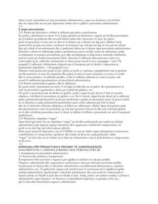 duhet të jetë i pranishëm në tërë procedurën administrative, sepse me zbatimin e tij më lehtë
dhe më shpejt dhe me më pak shpenzime arrihet deri te qëllimi i procedurës administrative.
587
E drejta administrative
2.11 Parimi për detyrimin e ofrimit të ndihmës për palën e painformuar
Ky parim, i përmbajtur në nenin 14 të Ligjit, qëndron në detyrimin e organit që zhvillon procedurën
që të kujdeset që padituria dhe mosinformimi i palës dhe i personave të tjerë, që marrin
pjesë në procedurë, të mos jenë në dëm të të drejtave që u takojnë me ligj atyre. Qëllimi i këtij
parimi është që pala, me rastin e realizimit të të drejtave që i takojnë me ligj, të mos pësojë ndonjë
dëm për shkak të mosinformimit dhe të paditurisë lidhur me të drejtat sipas procedurës administrative.
Detyrimi i ofrimit të ndihmëspër palën e painformuar nuk ka të bëjë vetëm në udhëzimin e palës
në pikëpamje të normave procedurale, por edhe në pikëpamje të dispozitave materiale. Gjithashtu,
personi zyrtar që zhvillon procedurën është i detyruar t’i udhëzojë edhe personat e tjerë, e jo
vetëm palën (p.sh. udhëzimi i dëshmitarit se cilave pyetje mund të mos u përgjigjet - neni 178,
paragrafi 2; udhëzimi i dëshmitarit, ekspertit apo të interpretit për të drejtën e shpenzimeve,
përkatësisht shpërblimit - 118 paragrafi 2 etj.).
Zbatimi i këtij parimi nuk mund të jetë i plotë, në qoftë se veprimin e përgjithshëm nuk ia përshtat
atij dhe parimeve të tjera. Pa organizim dhe pajisje të mirë të zyrave pranuese, të zyrave të vendit
dhe të zyrave pritëse e të ndihmës juridike, si dhe të radhitjes adekuate të orarit të punës, nuk
mund t’u ndihmohet pjesëmarrësve në procedurën administrative.
2.12 Parimi i përdorimit të gjuhëve dhe të alfabeteve
Ky parim është i përmbajtur në nenin 15 të Ligjit në fjalë dhe me të palëve dhe pjesëmarrësve të
tjerë në procedurë u garantohet e drejta që të përdorin gjuhën e vet.
Në qoftë se procedura nuk zhvillohet në gjuhën e palës, organi ka për detyrë t’i bëjë të mundur
ndjekjen e zhvillimit të procedurës në gjuhën e vet. Në të vërtetë, organi ka për detyrë që ta udhëzojë
palën, përkatësisht pjesëmarrësin tjetër, për përdorimin e gjuhës në procedurë, kurse në procesverbal
do të shënohet se pala, përkatësisht pjesëmarrësi tjetër, është udhëzuar për këtë të drejtë
dhe do të theksohet shënohet daklarata e tij lidhur me udhëzimin e dhënë. Sipas këtij parimi, palët
dhe pjesëmarrësit e tjerë në procedurë, që nuk janë qytetarë të Kosovës dhe nuk zotërojnë gjuhën
në të cilën zhvillohet procedura, kanë të drejtë ta ndjekin zhvillimin e procedurës me anë të interpretit
(përkthyesit).
2.13 Përdorimi i shprehjes “organ”
Sipas këtij Ligji (neni 16), me shprehjen “organ” që zhvillon, përkatësisht që vendos në çështjet
administrative janë kuptuar organet shtetërore dhe organizatat e bashkësitë vetëqeverisëse, në
qoftë se me këtë ligj nuk është caktuar ndryshe.
Duke pasur parasysh dispozitat e reja të UNMIK-ut, tani me fjalën organ nënkuptohen institucionet
e përkohshme të vetëqeverisjes (qendrore dhe lokale) në Kosovë, andaj përdorimi i fjalës
“organ” në këtë tekst, në të vërtetë, ka të bëjë me institucionet e reja të përkohshme të vetëqeverisjes
në Kosovë.
588
DORACAKU PËR PËRGATITJEN E PROVIMIT TË JURISPRUDENCËS
III KOMPETENCA, NDIHMA JURIDIKE DHE PERSONI ZYRTAR
1. Kompetenca në procedurën administrative
1.1 Nocioni dhe rëndësia e kompetencës
Kompetencë është autorizim i organeve për zgjidhje të çështjeve të cakuara juridike.
Organet e administratës dhe organizatat e institucionet e tjera që ushtrojnë autorizime publike
kryejnë punë të shumta dhe të ndryshme administrative (vendimmarrja administrative, veprimet
administrative etj.). Të gjitha këto organe nuk mund të jenë të autorizuara që t’i zgjidhin të gjitha
çështjet administrative nga lëmenjtë e ndryshëm administrativ dhe nuk mund të vendosin për të
njëjtën çështje në shkallë të parë dhe në shkallë të dytë. Andaj, është e nevojshme renditja e çështjeve
administrative sipas lëmenjve ( të financave, të planifikimit hapësinor, të gjendjes civile etj.),
për të cilat edhe themelohen organet e administratës.
 