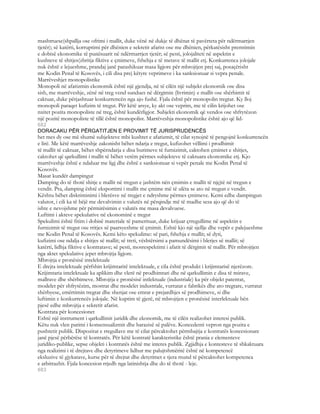 mashtruese(shpallja ose ofrimi i mallit, duke vënë në dukje të dhënat të pavërteta për ndërmarrjen
tjetër); së katërti, korruptimi për dhënien e sekretit afarist ose me dhënien, përkatësisht premtimin
e dobisë ekonomike të punësuarit në ndërmarrjen tjetër; së pesti, jolojaliteti në aspektin e
kushteve të shitjes(zbritja fiktive e çmimeve, fshehja e të metave të mallit etj. Konkurrenca jolojale
nuk është e lejueshme, prandaj janë parashikuar masa ligjore për mbrojtjen prej saj, posaçërisht
me Kodin Penal të Kosovës, i cili disa prej këtyre veprimeve i ka sanksionuar si vepra penale.
Marrëveshjet monopolistike
Monopoli në afarizmin ekonomik është një gjendja, në të cilën një subjekt ekonomik ose disa
sish, me marrëveshje, zënë në treg vend sundues në dërgimin (livrimin) e mallit ose shërbimit të
caktuar, duke përjashtuar konkurrencën nga ajo fushë. Fjala është për monopolin tregtar. Ky lloj
monopoli paraqet kufizim të tregut. Për këtë arsye, ky akt ose veprim, me të cilin krijohet ose
nxitet pozita monopoliste në treg, është kundërligjor. Subjekti ekonomik që vendos ose shfrytëzon
një pozitë monopoliste të tillë është monopolist. Marrëveshja monopolistike është ajo që lid-
682
DORACAKU PËR PËRGATITJEN E PROVIMIT TË JURISPRUDENCËS
het mes dy ose më shumë subjekteve mbi kushtet e afarizmit, të cilat synojnë të pengojnë konkurrencën
e lirë. Me këtë marrëveshje zakonisht bëhet ndarja e tregut, kufizohet vëllimi i prodhimit
të mallit të caktuar, bëhet shpërndarja e disa burimeve të furnizimit, caktohen çmimet e shitjes,
caktohet që qarkullimi i mallit të bëhet vetëm përmes subjekteve të caktuara ekonomike etj. Kjo
marrëveshje është e ndaluar me ligj dhe është e sanksionuar si vepër penale me Kodin Penal të
Kosovës.
Masat kundër dampingut
Damping do të thotë shitje e mallit në tregun e jashtëm nën çmimin e mallit të njçjtë në tregun e
vendit. Pra, damping është eksportimi i mallit me çmime më të ulëta se ato në tregun e vendit.
Kështu bëhet diskriminimi i blerësve në tregjet e ndryshme përmes çmimeve. Kemi edhe dampingun
valutor, i cili ka të bëjë me devalvimin e valutës në përqindje më të madhe sesa ajo që do të
ishte e nevojshme për përmirësimin e valutës me masa devalvuese.
Luftimi i akteve spekulative në ekonominë e tregut
Spekulimi është fitim i dobisë materiale të pamerituar, duke krijuar çrregullime në aspektin e
furnizimit të tregut ose rritjes së paarsyeshme të çmimit. Eshtë kjo një sjellje dhe vepër e palejueshme
me Kodin Penal të Kosovës. Kemi këto spekulime: së pari, fshehja e mallit; së dyti,
kufizimi ose ndalja e shitjes së mallit; së treti, vështërsimi a pamundësimi i blerjes së mallit; së
katërti, lidhja fiktive e kontratave; së pesti, mosrespektimi i afatit të dërgimit të mallit. Për mbrojtjen
nga aktet spekulative jepet mbrojtja ligjore.
Mbrojtja e pronësisë intelektuale
E drejta intelektuale përfshin krijimtaritë intelektuale, e cila është produkt i krijimtarisë njerëzore.
Krijimtaria intelektuale ka aplikim dhe vlerë në prodhimtari dhe në qarkullimin e disa të mirave,
mallrave dhe shërbimeve. Mbrojtja e pronësisë intlektuale (industriale) ka për objekt patentat,
modelet për shfrytëzim, mostrat dhe modelet industriale, vurratat e fabrikës dhe ato tregtare, vurratat
shërbyese, emërtimin tregtar dhe shenjat ose emrat e prejardhjes së prodhimeve, si dhe
luftimin e konkurrencës jolojale. Në kuptim të gjerë, në mbrojtjen e pronësisë interlektuale bën
pjesë edhe mbrojtja e sekretit afarist.
Kontrata për koncesionet
Eshtë një instrument i qarkullimit juridik dhe ekonomik, me të cilën realizohet interesi publik.
Këtu nuk vlen parimi i konsensualizmit dhe barazisë së palëve. Koncedenti vepron nga pozita e
pushtetit publik. Dispozitat e rregullave me të cilat përcaktohet përmbajtja e kontratës koncesionare
janë pjesë përbërëse të kontratës. Për këtë kontratë karakteristike është prania e elementeve
juridiko-publike, sepse objekti i kontratës është me interes publik. Zgjidhja e kontesteve të shkaktuara
nga realizimi i të drejtave dhe detyrimeve lidhur me palujtshmëritë është në kompetencë
eksluzive të gjykatave, kurse për të drejtat dhe detyrimet e tjera mund të përcaktohet kompetenca
e arbitrazhit. Fjala koncesion rrjedh nga latinishtja dhe do të thotë - leje.
683
 