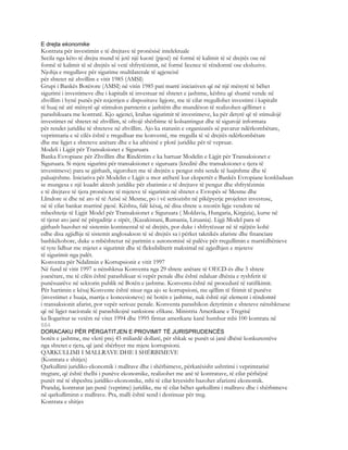 E drejta ekonomike
Kontrata për investimin e të drejtave të pronësisë intelektuale
Secila nga këto të drejta mund të jetë një kuotë (pjesë) në formë të kalimit të së drejtës ose në
formë të kalimit të së drejtës së vetë shfrytëzimit, në formë licence të rëndomtë ose eksluzive.
Njohja e rregullave për sigurime multilaterale të agjencisë
për shtetet në zhvillim e vitit 1985 (AMSI)
Grupi i Bankës Botërore (AMSI) në vitin 1985 pati marrë iniciativen që në një mënyrë të bëhet
sigurimi i investimeve dhe i kapitalit të investuar në shtetet e jashtme, kështu që shumë vende në
zhvillim i hynë punës për nxjerrjen e dispozitave ligjore, me të cilat rregullohet investimi i kapitalit
të huaj në atë mënyrë që stimulon partnerin e jashtëm dhe mundëson të realizohen qëllimet e
parashikuara me kontratë. Kjo agjenci, krahas sigurimit të investimeve, ka për detyrë që të stimulojë
investimet në shtetet në zhvillim, të ofrojë shërbime të kolsantingut dhe të sigurojë informata
për rendet juridike të shteteve në zhvillim. Ajo ka statusin e organizatës së pavarur ndërkombëtare,
veprimtaria e së cilës është e rregulluar me konventë, me rregulla të së drejtës ndërkombëtare
dhe me ligjet e shteteve anëtare dhe e ka aftësinë e plotë juridike për të vepruar.
Modeli i Ligjit për Transaksionet e Siguruara
Banka Evropiane për Zhvillim dhe Rindërtim e ka hartuar Modelin e Ligjit për Transaksionet e
Siguruara. Si mjete sigurimi për transaksionet e siguruara (kreditë dhe transaksionet e tjera të
investimeve) para se gjithash, sigurohen me të drejtën e pengut mbi sende të luajtshme dhe të
paluajtshme. Iniciativa për Modelin e Ligjit u mor atëherë kur ekspertët e Bankës Evropiane konkluduan
se mungesa e një kuadri aktesh juridike për zbatimin e të drejtave të pengut dhe shfrytëzimin
e të drejtave të tjera pronësore të mjeteve të sigurimit në shtetet e Evropës së Mesme dhe
Llindore si dhe në ato të të Azisë së Mesme, po i vë seriozisht në pikëpyetje projektet investuse,
në të cilat bankat marrinë pjesë. Kështu, falë kësaj, në disa shtete u nxorën ligje vendore në
mbeshtetje të Ligjit Model për Transaksionet e Siguruara ( Moldavia, Hungaria, Kirgizia), kurse në
të tjerat ato janë në përgaditje e sipër, (Kazakistani, Rumania, Lituania). Ligji Model para së
gjithash bazohet në sistemin kontinental të së drejtës, por duke i shfrytëzuar në të njëjtën kohë
edhe disa zgjidhje të sistemit anglosakson të së drejtës sa i përket taknikës afariste dhe financiare
bashkëkohore, duke u mbështetur në parimin e autonomisë së palëve për rregullimin e marrëdhënieve
të tyre lidhur me mjetet e sigurimit dhe të fleksibilitetit maksimal në zgjedhjen e mjeteve
të sigurimit nga palët.
Konventa për Ndalimin e Korrupsionit e vitit 1997
Në fund të vitit 1997 u nënshkrua Konventa nga 29 shtete anëtare të OECD-ës dhe 5 shtete
joanëtare, me të cilën është parashikuar si vepër penale dhe është ndaluar dhënia e ryshfetit të
punësuarëve në sektorin publik në Botën e jashtme. Konventa është në procedurë të ratifikimit.
Për hartimin e kësaj Konvente është nisur nga ajo se korrupsioni, me qëllim të fitimit të punëve
(investimet e huaja, marrja e koncesioneve) në botën e jashtme, nuk është një element i rëndomtë
i transaksionit afarist, por vepër serioze penale. Konventa parashikon detyrimin e shteteve nënshkruese
që në ligjet nacionale të parashikojnë sanksione efikase. Ministria Amerikane e Tregtisë
ka llogaritur se vetëm në vitet 1994 dhe 1995 firmat amerikane kanë humbur mbi 100 kontrata në
684
DORACAKU PËR PËRGATITJEN E PROVIMIT TË JURISPRUDENCËS
botën e jashtme, me vlerë prej 45 miliardë dollarë, për shkak se punët ui janë dhënë konkurentëve
nga shtetet e tjera, që janë shërbyer me mjete korrupsioni.
QARKULLIMI I MALLRAVE DHE I SHËRBIMEVE
(Kontrata e shitjes)
Qarkullimi juridiko-ekonomik i mallrave dhe i shërbimeve, përkatësisht ushtrimi i veprimtarisë
tregtare, që është thelbi i punëve ekonomike, realizohet me anë të kontratave, të cilat përbëjnë
punët më të shpeshta juridiko-ekonomike, mbi të cilat kryesisht bazohet afarizmi ekonomik.
Prandaj, kontratat jan punë (veprime) juridike, me të cilat bëhet qarkullimi i mallrave dhe i shërbimeve
në qarkulliminn e mallrave. Pra, malli është send i destinuar për treg.
Kontrata e shitjes
 