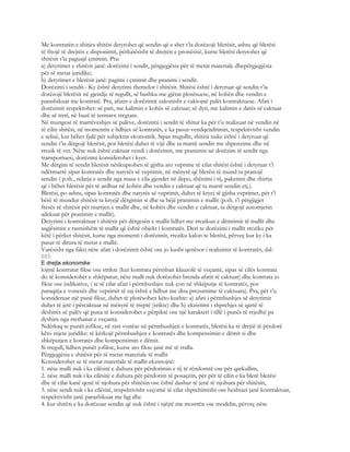 Me kontratën e shitjes shitësi detyrohet që sendin që e shet t’ia dorëzojë blerësit, ashtu që blerësi
të fitojë të drejtën e disponimit, përkatësisht të drejtën e pronësisë, kurse blerësi detyrohet që
shitësit t’ia paguajë çmimin. Pra:
a) detyrimet e shitësit janë: dorëzimi i sendit, përgjegjësia për të metat materiale dhepërgjegjësia
për të metat juridike;
b) detyrimet e blerësit janë: pagimi i çmimit dhe pranimi i sendit.
Dorëzimi i sendit.- Ky është detyrimi themelor i shitësit. Shitësi është i detyruar që sendin t’ia
dorëzojë blerësit në gjendje të regullt, së bashku me gjërat plotësuese, në kohën dhe vendin e
parashikuar me kontratë. Pra, afatin e dorëzimit zakonisht e caktojnë palët kontraktuese. Afati i
dorëzimit respektohet: së pari, me kalimin e kohës së caktuar; së dyti, me kalimin e datës së caktuar
dhe së treti, në bazë të termave tregtare.
Në mungesë të marrëveshjes së palëve, dorëzimi i sendit të shitur ka për t’u realizuar në vendin në
të cilin shitësi, në momentin e lidhjes së kontratës, e ka pasur vendqendrimin, respektivisht vendin
e selisë, kur bëhet fjalë për subjektin ekonomik. Sipas rregullit, shitësi nuke është i detyruar që
sendin t’ia dërgojë blerësit, por blerësi duhet të vijë dhe ta marrë sendin me shpenzime dhe në
rrezik të vet. Nëse nuk është caktuar vendi i dorëzimit, me pranimin në dorëzim të sendit nga
transportuesi, dorëzimi konsiderohet i kyer.
Me dërgim të sendit blerësit nënkuptohen të gjitha ato veprime të cilat shitësi është i detyruar t’i
ndërmarrë sipas kontratës dhe natyrës së veprimit, në mënyrë që blerësi të mund ta pranojë
sendin ( p.sh., ndarja e sendit nga masa e cila gjendet në depo, shënimi i tij, paketimi dhe thirrja
që i bëhet blerësit për të ardhur në kohën dhe vendin e caktuar që ta marrë sendin etj.).
Blerësi, po ashtu, sipas kontratës dhe natyrës së veprimit, duhet të kryej të gjitha veprimet, për t’i
bërë të mundur shitësit ta kryejë dërgimin si dhe ta bëjë pranimin e mallit (p.sh. t’i përgjigjet
ftesës së shitësit për marrjen e mallit dhe, në kohën dhe vendin e caktuar, ta dërgojë automjetin
adekuat për pranimin e mallit).
Detyrimi i kontraktuar i shitësit për dërgesën e mallit lidhet me rrezikun e dëmtimit të mallit dhe
asgjësimin e rastsishëm të mallit që është objekt i kontratës. Deri te dorëzimi i mallit rreziku për
këtë i përket shitësit, kurse nga momenti i dorëzimit, rreziku kalon te blerësi, përveç kur ky i ka
pasur të ditura të metat e mallit.
Varësisht nga fakti nëse afati i dorëzimit është ose jo kusht qenësor i realizimit të kontratës, dal-
685
E drejta ekonomike
lojmë kontratat fikse ose strikte (kur kontrata përmban klauzolë të veçantë, sipas së cilës kontrata
do të konsiderohet e shkëputur, nëse malli nuk dorëzohet brenda afatit të caktuar) dhe kontrata jo
fikse ose indikative, ( te të cilat afati i përmbushjes nuk çon në shkëputje të kontratës, por
paraqitja e vonesës dhe veprimit të saj është e lidhur me disa prezumime të caktuara). Pra, për t’u
konsideruar një punë fikse, duhet të plotësohen këto kushte: a) afati i përmbushjes së detyrimit
duhet të jetë i përcaktuar në mënyrë të rreptë (srikte) dhe b) ekzistimi i shprehjes së qartë të
dëshirës së palëv që puna të konsiderohet e përpiktë ose një karakteri i tillë i punës të rrjedhë pa
dyshim nga rrethanat e veçanta.
Ndërkaq te punët jofikse, në rast vonëse në përmbushjen e kontratës, blerësi ka të drejtë të përdorë
këto mjete juridike: të kërkojë përmbushjen e kontratës dhe kompensimin e dëmit si dhe
shkëputjen e kotratës dhe kompensimin e dëmit.
Si rregull, lidhen punët jofikse, kurse ato fikse janë më të rralla.
Përgjegjësia e shitësit për të metat materiale të mallit
Konsiderohet se të metat materiale të mallit ekzistojnë:
1. nëse malli nuk i ka cilësitë e duhura për përdorimin e tij të rëndomtë ose për qarkullim,
2. nëse malli nuk i ka cilësitë e duhura për përdorim të posaçëm, për për të cilin e ka blerë blerësi
dhe të cilat kanë qenë të njohura për shitësin ose është dashur të jenë të njohura për shitësin,
3. nëse sendi nuk i ka cilësitë, respektivisht veçoritë të cilat shprehimisht ose heshtazi janë kontraktuar,
respektivisht janë parashikuar me ligj dhe
4. kur shitësi e ka dorëzuar sendin që nuk është i njëjtë me mostrën ose modelin, përveç nëse
 