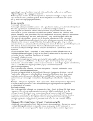 urgjentisht për para ose kur blerësi për të nuk është mjaft i njohur ose kur nuk ka mjaft besim
ndaj aftësisë paguese dhe ndërgjegjëshmërisë së tij
4. Shitblerja sipas mostrës. - Kjo kontratë parashikon detyrimin e shitësit për ta dërguar mallin
sipas mostrës, të cilën e jepin njëri apo tjetri. Mostra mbyllet dhe vuloset në mënyrë të veçantë,
pasi që malli duhet t’i përgjigjet plotësisht asaj.
687
E drejta ekonomike
Kontrata për ndërmjetësimin
Kontrata për ndërmjetësimin është kontratë e tillë e qarkullimit të mallrave, në bazë së cilës ndërmjetësuesi
detyrohet që palën tjetër - komitentin ta sjellë në kontakt me ndonjë person tjetër të
tretë, me qëllim që komitenti të lidhë me të ndonjë kontratë tër qarkullimit të mallrave. Është
karakteristike se kjo është një kontratë e dyanshme me ngarkesë, joformale dhe, zakonisht, është
kontratë sipas qasjes, kurse urdhëdhënësi detyrohet ta paguajë një provizion të caktuar për ndërmjetësim.
Detyrimet e ndërmjetësuesit janë: gjetja për komintentin e vet të partnerin përkatës afarist, pra
është përgjegjës për zgjedhjen e partnerit, çka do të thotë se ndërmjetësuesi është i detyruar të
mbrojë dhe të ruajë,si interesat e komitentit të vet, ashtu edhe interesat e personit të tretë. Pastaj,
ndërmjetësuesi ka për detyrë ta ruajë fshehtësinë afariste, domethënë, të gjithë atë që ka mësuar
me rastin e lidhjes së kontratës mes komitentit dhe personit të tretë. Si detyrim i veçantë i ndërmjetësusesit
është të mbajë ditarin e ndërmjetësimit. Nëse ka ndodhur lidhja e kontratës me anë
të mostrave, ndërmjetësuesi ka për detyrë t’i ruajë edhe mostrat dhe të kujdeset që ato të mos
ngatërohen.
Ndërmjetësuesi ka të drejtën e provizionit, pa marrë parasysh nëse është lidhur kontrata ose jo.
Provizioni caktohet me kontratë. Po ashtu, ai ka të drejtën e kompensimit të shpenzimeve, por
vetëm nëse këto janë parashikuar shprehimisht në kontratë.
Kontrata për pëfaqësimin tregtar
Sipas kësaj kontrate, përfaqësuesi tregtar detyrohet që të kujdeset gjithmonë që personat e tretë
të lidhin kontrata me urdhëdhënësin e tij dhe në atë kuptim të ndërmjetësojë midis tyre, si dhe,
me të marrë të autorizimit, të lidhë kontrata me persona të tretë, në emër dhe për llogari të urdhërdhënësit,
kurse ky i fundit detyrohet që përfaqësuesit t’ia paguajë kompensimin e caktuar
(provizionin e përfaqësimit)
Edhe kjo kontratë është joformale, e dyanshme me ngarkesë, e cila mund të lidhet edhe vetëm
duke i dhënë urdhër përfaqësuesit tregtar.
Detyrimet e pëfaqësuesit janë: që gjatë realizimit të kontratës të paraqitet si ekonomist i mirë, që
t’iu përmbahet udhëzimeve të urdhërdhënësit, të lajmërojë urdhërdhënësin për të gjitha ngjarjet
me rëndësi, ta mbrojë interesin e urdhërdhënësit, të ruajë fshehtësinë afariste, të mbajë librat
afariste, të lëshojë vërttimin për punën e lidhur dhe t’i japë llogari urdhërdhënësit për punët e
kryera.
Të drejtat e përfaqësuesit tregtar janë: e drejta e provizionit; e drejta e kompensimit të shpenzimeve
të veçanta; e drejta e paradhënies lidhur me shpenzimet, pasi që përfaqësimi është veprimtari
që kryhet në kohë të vazhduar.
Kontrata komisionare
Edhe kjo kontratë është joformale, por rekomandohet të jetë e formës së shkruar. Me të një person
- komisioneri detyrohet që, me kompensim (provizion), të lidhë kontratë në emër të vet dhe
për llogari të tjetrit - komitentit, kurse komitenti detyrohet që komisionerit për këtë t’ia paguajë
provizionin e kontraktuar. Në qarkullimin e mallrave komisonet paraqiten si komisione të shitjes,
të blerjes dhe të transportit, të cilat njihen si komisione të rregullta, ku komisioneri përgjigjet
vetëm për zgjedhjen e ndërgjegjëshëm të personit të tretë, me të cilin lidh kontratën, por nuk
688
DORACAKU PËR PËRGATITJEN E PROVIMIT TË JURISPRUDENCËS
përgjigjet për kompesimin e insolvitetit të atij personi, pra për mosrealizimin e detyrimit nga personi
i tretë, për dallim prej komisionit me klauzolën star del credere, sipas së cilës komisoneri, në
bazë të kontratës, do ta marrë “garanci” të llojit të vet për përmbushjen e detyrimit të personit të
 