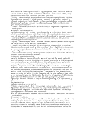 tretë: komisioneri - shitës se personi i tretë do ta paguajë çmimin, ndërsa komisioneri - blerës se
personi i tretë do ta dërgojë mallin. Në këtë mënyrë komitenti e fiton debitorin solidar, përveç
personit të tretë dhe ky është komisioneri qoftë shitës, qoftë blerës.
Detyrimet e komisionerit janë: ta zbatojë urdhërin me kujdesin e ekonomistit të mirë, të veprojë
sipas urdhërave të komitentit, t’i mbrojë interesat e komitentit, ta ruajë mallin e komitentit, ta
informojë komitentin për të gjitha faktet dhe rrethanat me rëndësi lidhur me zbatimin e urdhërit
të komitentit, t’i japë llogari komitentit për urdhërin e zbatuar, që t’ia dorëzojë komitentit të
gjitha fitimet për punën e kryer.
Të drejtat e komsionierit janë: e drejta e provizionit, e drejta e kompensimit të shpenzimeve dhe
e drejta e pengut.
Kontrata për kontrollin e mallrave
Me këtë kontratë njëra palë - ushtruesi i kontrollit, detyrohet që profesionalisht dhe me paanësi
ta bëjë kontrollin e kontraktuar të mallit dhe për këtë të lëshojë certifikatën (atestin) përkatës,
kurse pala tjetër - porositësi i kontrollit, detyrohet që për kontrollin e kryer të paguajë kompensimin
e kontraktuar. Objekt i kontrollit është vërtetimi i identietit të mallit (sasia, cilësia, mënyra e
paketimit etj.). Eshtë kontratë joformale.
Detyrimet e kontrolluesit janë: zbatimi i urdhërit të komitentit, lëshimi i cerifikatës (atestit), sigurimi
dhe ruajtja e mallit që të mos ndërrohet, ruajtja e mostrës.
Të drejtat e kontrolluesit janë: e drejta e provizionit, e drejta e kompensimitt të shpenzimeve, e
dejta që t’i mundësohet qasja te malli që duhet kontrolluar, e drejta e shpërblimit për instruksionet
që i jep komitentit, e drejta e pengut dhe e retencionit në mallin e kontrolluar për sigurimin e
pagesës së shpenzimeve.
Kontrolluesi ka mundësi t’i kryejë edhe këto punë: të kontrollojë dhe të marrë mallin, të kontrollojë
mallin me garanci dhetë kontrollojë shërbimet.
Kontrata për magazinimin e mallrave
Me anë të kësaj kontrate magazineri detyrohet ta pranojë, ta strehojë dhe ta ruajë mallin, që i
takon palës tjetër dhe të veprojë sipas urdhërave të saj, kurse ajo detyrohet që për këtë t’ia paguajë
kompensimin e caktuar - provizionin. Kjo kontratë është reale, e dyanshme me ngarkesë. Me
punët e magazinimit mund të merren vetëm subjektet ekonomike.
Detyrimet e magazinerit janë: të publikojë kushtet e përgjithshme në të cilat e merr mallin për
strehim dhe ruajtje, të mbajë librat afaristë, posaçërisht ditarin e magazinimit, të marrë në ruajtje
dhe magazinim mallin e ofruar, nëse merret me magazinimin dhe ruajtjen e atij lloji të mallit dhe
nëse nuk e ka të angazhuar ambientin e magazinës, t’ia kompensojë të gjitha dëmet komitentit,
përveç atyre të cilat kanë ardhur si pasojë e të metave vetjake ose fuqisë madhore, ta shesë mallin
në rast urgjence dhe rreziku nga shkatërrimi i tij dhe për këtë sa më shpejt ta njoftojë komitentin,
t[ cilit t’ia lëshojë t fletëmagazinimin, nëse është fjala për magazinë publike, si dhe të
veprojë sipas urdhërit të komitentit në lidhje me mallin e magazinuar, p.sh., ta sigurojë mallin, që
689
E drejta ekonomike
mallin t’ia dorëzojë personit të tretë etj.
Të drejtat e magazinerit janë: e drejta e provizionit për ruajtjen e mallit, e drejta e kompensimit të
shpenzimeve të domosdoshme të shkaktuara nga ruajtja e mallit. Për sigurimin e të drejtave të
veta, respektivisht për pagesën e provizionit dhe të shpenzimeve, magazinierit i përket e drejta
ligjore e pengut dhe e retencionit të mallit të depozituar.
Kemi disa magazina: magazina doganore, magazina publike, magazina e lirë doganore dhe magazina
e konsignacionit.
Kontrata për shpedicionin
Kontrata për shpedicionin është një kontratë e tillë me të cilën shpediteri detyrohet që të ekspedojë
mallin e palës tjetër - komitentit, kurse ky detyrohet që për këtë shpedituesit t’ia paguajë një
provizion të caktuar. Kontrata e shpedicionit, sipas rregullit, është kontratë joformale, por në
praktikë ndodh shpesh që të lidhet me shkrim, për shkak të kompeksitetit të marrëdhënieve që
dalin nga kontrata për shpedicionin. Po ashtu, ajo është kontratë e dyanshme me ngarkesë dhe
 