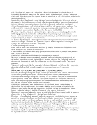 reale. Shpeditori, për transportin e një malli të caktuar, lidh në emër të vet dhe për llogari të
komintentit, kontratë për transportin dhe kontrata të tjera të nevojshme për kryerjen e transportit
të atij malli, si dhe kryen punë dhe veprime të tjera të zakonshme, si, psh., zhdoganimin, magazinimin,
sigurimin e mallit etj.
Për nga llojet, kemi shpedicionin e plotë (në rastin kur shpedituesi paraqitet si i pavarur, ashtu që
përveç punëve të shpedicionit, merr përsipër edhe detyrimin që mallin ta transportojë); shpediconi
jo i plotë (në rastin kur shpedituesi e merr detyrimin ta ekspedojë mallin dhe të kryejë punë
të tjera të shpedicionit, por pa detyrimin që ai personalisht ta bëjë transportimin e mallit, me ç’rast
ai lidh kontratë të posaçme për transportin me transportuesin e mallit. Janë të njohura edhe
messhpedicioni, nënshpedicioni, shpedicioni fiks dhe grupor (i përbashkët).
Detyrimet e shpedituesit janë: të ndërmarrë të gjitha veprimet e nevojshme që ekspedimi i mallit
të bëhet pa pengesa, t’ia marrë mallin secilit që i drejtohet për transport, ta ruajë mallin me
kujdsin e ekonomistit të mirë, t’i mbrojë interesat e komitentit, të njoftojë komitentin për ecurinë
e kryerjes së punës, të cilën ia ka besuar komienti.
Të drejtat e shpediterit janë: e drejta e provizionit dhe e kompensimit të shpenzimeve të nevojshme
dhe të dobishme për komitentin. Për sigurimin e këtyre të drejtave shpedituesi ka të drejtën
e pengut dhe të retencionit në mallin e ekspedimit.
Kontrata përi transportin e mallit
Është kontratë me të cilën transportuesi detyrohet që të kryejë me shpërblim transportin e mallit
ose të pasagjerëve nga një vend në vendin tjetër.
Karakteristike te kjo kontratë është ajo që, përveç kontraktuesve, mund të paraqitet edhe personi i
tretë - pranuesi i dërgesës.
Kontrata për transportin është kontratë reale e dyanshme me ngarkesë.
Detyra më qenësore e transportuesit është: ta pranojë mallin prej dërguesit, ta transportojë atë
në vendin e kontraktuar, ta ruajë gjatë tërë kohës sa zgjatë transporti dhe t’i plotësojë urdhërat e
dërguesit ose të pranuesit të mallit dhe, në fund, pas kryerjes së transportit, mallin t’ia dorëzojë
pranuesit.
Transporti i mallit mund të kryhet me rrugë të ndryshme, kështu që, varësisht nga lloji i transportit,
ekzistojnë edhe lloje të ndryshme kontratash për transportin (kontrata për transportin
690
DORACAKU PËR PËRGATITJEN E PROVIMIT TË JURISPRUDENCËS
hekurullor, kontrata për transportin rrugor, kontrata për transportin detar, kontrata për transportin
ajror, kontrata për transportin përme lumenjve dhe liqeneve, kontrata për transportin e
udhëtarëve dhe kontrata për transportin e përzier). Për çdo kontratë të veçantë të transportit vlen
regjimi i posaçëm juridik, p.sh., dispozitat e posaçme të rregullave për transportin hekurullor të
mallit, kurse rregullat e përgjithshme juridike për transportimin e mallit zbatohen në çështjet të
cilët nuk janë rregulluar me një regjim të posaçëm juridik.
Kontrata për transportin e mallit me hekurudhë. - Kjo kontratë, përveç karakteristikave të
përgjithshme të të gjitha kontratave të transportit, ka edhe ato të posaçme: hekurudha ka për
obligim ta marrë mallin dhe ta kryejë transportin e tij gjithnjë kur janë plotësuar kushtet ligjore,
kushtet e saj janë të njëjta për të gjithë shfrytëzuesit, është kontratë sipas qasjes.
Kontrata për transportin hekurudhor merret se është lidhur, kur bëhet dorëzimi i mallit në transport
dhe dorëzimi në favor të hekurudhës i fletëngarkesës së plotësuar.
Detyrimet e hekurudhës janë: ta pranojë mallin për transport, të ofrojë në dispozicion vagonat, ta
peshojë ose ta numërojë mallin, ta respektojë rrugën përkatëse transportuese, t’i respektojë afatet
e transportit të mallit të përcaktuara me ligj, me të arritur të mallt ta njoftojë pranuesin se malli
ka arritur, ta dorëzojë mallin dhe fletëngarkesën e mallt ashtu sikurse është cekur ai në të, ta ruajë
mallin nga humbja dhe dëmtimi, shfrytëzuesit të transportit t’ia kompensojë dëmin që shkaktohet
si pasojë e humbjes dhe asgjësimit të mallit ose tejkalimit të afateve të dërgimit.
Detyrimet e dërguesit janë: ta dorëzojë mallin për transportim, ta dorëzojë fletëngarkesën e plotësuar
në mënyrë të rregullt ose sipas kontratës, t’i japë udhëzime hekurudhës kur kjo është e nevojshme,
t’ia paguajë hekurudhës çmimin e transportit.
 