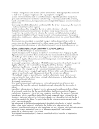 Të drejtat e transportuesit janë: arkëtimi i çmimit të transportit, e drejta e pengut dhe e retencionit
në mall, në rast se dërguesi ose pranuesi nuk e paguan çmimin e transportit.
Konrata për transportimin e mallit në komnikaconin ajror. - Sipas kësaj kontrate, transportuesi
ajror detyrohet të kryejë transportimin e kontraktuar nga vendi i nisjes deri në vendin destinimit,
brenda kohës së kontraktuar, kurse pala tjetër detyrohet që për këtë të paguajë çmimin e kontraktuar
të transportit.
Kemi transportin ndërkombëtar dhe të brendshëm, të lirë dhe të vijave të caktuara, si dhe transportin
e mallrave, të udhëtarëve dhe të bagazhit.
Eshtë kontratë dyanshme me ngarkesë dhe hyn në radhën e kontratave joformale.
Dallojmë kontratën për transportimin ajror të mallrave me një transportim ose me më shumë
transportime nga kontrata në kohë të caktuar si dhe kontratën për tërë kapacitetin e aeroplanit
ose për një pjesë të tij. Këto të fundit i takojnë kontratës për komunikacionin ajror charter, për të
cilën është më rëndësi numri i udhëtimeve dhe i mallit që transprtohet. Kjo kontratë duhet të lidhet
me shkrim.
Detyrimet e transportuesit janë: ta pranojë për transport mallin e dërguesit dhe porositësit të
transportimit, nëse disponon kapacitete të nevojshme transportues; të lëshojë fletëngarkesë; të
kryejë transportimin e kontraktuar në mënyrën e kontraktuar; të veprojë sipas urdhëresave të pas-
692
DORACAKU PËR PËRGATITJEN E PROVIMIT TË JURISPRUDENCËS
tajme të poseduesit të drejtave të transportimit ajror.
Detyrimet e dërguesit janë: t’ia paguajë transportuesit çmimin transportues; t’ia paguajë të githa
shpenzimet e nevojshme dhe të domosdoshme lidhur me transportiminË t’ia dorëzojë mallin në
ambalazhin qëe mbron mallin në masë të duhur; gjatë kohës së transportimit duhet t’ia drëzojë
transportuesit të gjitha dokumentet e nevojshëm të transportit; ta plotësojë fletëngarkesën dhe
t’ia dorëzojë atë transportuesit.
Kontrata për transportimin e udhëtarëve. - Me këtë kontratë transportuesi detyrohet t’i transportojë
të gjithë udhëtarët, të cilët posedojnë bileta të rregullta; të lëshojë dëshminë e rregullt të
udhëtimit; të shpallë orarin e transportit dhe të cekë çmimin e drejtimeve të udhëtimit.
Transportuesi është përgjegjës kur nuk e kryen detyrimin e tij kontraktues dhe kur shkaktohet
vdekja ose lëndimi trupor i pasagjerëve, përveç nëse dëshmon se këto kanë ardhur për pasojë të
veprimit të fuqisë madhore, për fajin e personit të tretë dhe për fajin e vet udhëtarit.
Udhëtari ka për obligim: ta sigurojë biletën e rregullt të udhëtimit; t’ia tregojë biletën personit
zyrtar me kërkesë të tij; ta përdorë biletën vetëm për relacionin e cekur në të dhe t’i përmbahet
rendit të parashikuar të udhëtimit.
Kontrata për menaxhmentin
Sipas kësaj kontrate, pronari i ndërmarrjes ose vetëm ndërmarrja ia beson një personi tjetër
menaxhimin dhe kontrollin e afarizmit të asaj ndërmarrje për një periudhë dhe kompensim të
caktuar.
Menaxhimi i ndërmarrjes më së shpeshti i besohet ndërmarrjes së specializuar për llojin përkatës
të veprimtarisë, pra që ofron dije dhe përvojë në fushën e planifikimit, organizimit, financave,
marketingut e të ngjashme, e cila në këtë punë paraqitet si menaxhuese dhe operatore. Ndërmjet
kontraktuesve krijohet marrëdhënia afariste. Kjo kontratë paraqet një mjet të përshtatshëm për
sigurimin e afarizmit të suksesshëm të ndërmarrjes, kuadrot e së cilës nuk kanë përvojë dhe dije të
nevojshme ose në nivel të duhur. Pra, shfrytëzohet dija dhe përvoja menaxhuese e tjetrit, e cila
është e sprovuar në praktikë.
Një ndërmarrjeje të tillë kështu i mundësohet shfrytëzimi i përvojës dhe dijes së huaj për menaxhim,
duke u krijuar kështu kushtet për një afarizëm dhe zhvillim më të suksesshëm të saj. Me
besimin e menaxhimit ndërmarrjes së njëjtë menaxhuese nga ana e një numri më të madh ndërmarrjesh
krijohet një zinxhiri adekuat i ndërmarrjeve, të lidhura nga aspekti i tillë i afarizmit dhe
punës, ghjë që e forcon pozitën e tyre në treg.
Kohëzgjatja e kontratës është prej 2-5 vjet, me mundësi përseritjeje. Insistohet në kohëzgjatjen
prej 10-20 vjet.
 