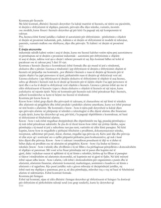 Kontrata për licencën
Me këtë kontratë, dhënësi i licencës detyrohet t’ia kalojë marrësit të licencës, në tërësi ose pjesërisht,
të drejtën e shfrytëzimit të shpikjes, patentës, përvojës dhe dijes teknike, vurratës, mostrës
ose modelit, kurse fituesi i licencës detyrohet që për këtë t’ia paguajë atij një kompensmin të
caktuar.
Pra, licenca është formë juridike e kalimit të autorizimit për shfrytëzimin - përdorimin e objektit
të drejtës së pronësisë industriale, psh., kalimin e së drejtës së shfrytëzimit të modelit të mbrojtur,
patentës, vurratës mallore ose shërbyese, dijes dhe përvojës. Te kalimi i së drejtës së pronësisë
693
E drejta ekonomike
industriale ndodh kalimi vetëm i asaj të drejte, kurse me licencë kalohet vetëm njëra prej autorizimeve
të përmbajtura në të drejtën e pronësisë industriale - autorizimi për shfrytëzimin e objektit
të asaj të drejte, ndërsa vetë ajo e drejtë i mbetet pronarit të saj. Kjo kontratë lidhet në kohë të
pacaktuar ose të caktuar prej 5 deri 10 vjet.
Kontrata e licencës (licenca e kontraktuar) është formale dhe ajo mund të jetë e rëndomtë,
eksluzive dhe e përzier. Licenca e rëndomtë i jep shfrytëzesit të drejtën e shfrytëzimit objektit të
licencës në përputhje me kontratën , por dhënësi i licencës e ruan të drejtën që licencën për të
njejtin objekt t’ua japë personave të tjerë, përkatësisht ruan të drejtën që shfrytëzojë vetë atë.
Licenca eksluzive i jep shfytëzuesit të drejtën eksluzive të shfrytëzimit të objektit të asaj licence,
ashtu që dhënësi i licencës nuk ka të drejtë që licencën për të njëjtin objekt t’ua japë personave të
tjerë dhe e as ka të drejtë ta shfrytëzojë vetë objektin e licencës. Licenca e përzier është ajo me të
cilën shfrytëzuesit të licencës i jepet e drejta eksluzive e objektit të licencës në një rajon, kurse
joeksluzive në rajonin tjetër. Nëse në kontratën për licencën nuk është përcaktuar lloji i licencës,
atëherë konsiderohet se kemi të bëjmë me licencë të rëndomtë.
Kontrata për know-how-in
Know-how-i është grup dijesh dhe përvojash të caktuara, të zbatueshme në një lëmë të teknikës
dhe afarizmit në përgjithësi dhe është produkt i praktikës afariste amerikane, kurse sot është pranuar
në tërë botën e afarizmit. Me kontratën e know - how-it njëra palë detyrohetë ta kalojë dijen
apo përvojën afariste në pikëpamje të teknikës a teknologjisë si dhe dijenë afariste dhe financiare
te pala tjetër, kurse kjo detyrohet që asaj, për këtë, t’ia paguajë shpërblimin e kontraktuar, në bazë
të shfrytëzimit të fshehtësisë afariste.
Know - how-i nuk është rregulluar drejtpërdrejti dhe shprehimisht me ligj, prandaj përmbajtja e
tij nuk është përcaktuar saktësisht. Se çka do të thotë know-how është një çështje faktike, sepse
përmbajtja e tij mund të jetë e ndryshme rast pas rasti, varësisht në cilën lëmë paraqitet. Në këtë
kuptim, know-how-in rregullisht e përbejnë fshehtësit e prodhimit, dokumentacionet teknike,
recepturat, udhëzimet për punë, skicat, shemat, rregullat nga përvoja etj. Këto janë dije dhe përvoja
të cilat atyre që i zotërojnë ato u sjellin përparësi përkatëse para konkurentëve, që nuk i kanë
këto dijeni dhe përvoja. Know - how-i i caktuar i mundëson poseduesit të dijë se si duhet të
bëhet diçka në prodhim ose në afarizëm në përgjithësi. Know - how-i ka lindur në lëmin e
teknikës (know - how-i teknik) dhe zhvillimin e tij në fillim e ka përfaqësuar përcjellësin e domosdoshëm
të shpikjes së patentuar. Më vonë ai ka fituar përmbajtje më të pasur dhe kuptim më të
gjerë, duke i tejkaluar suazat të aplikimit të tij në lëmin e teknikës, kështu që ka filluar të paraqitet
si faktor i rëndësishëm në afarizmin ekonomikë, në kuptimin më të gjerë të fjalës. Në këtë mënyrë
është sajuar edhe know - how-i afarist, i cili është i domosdoshëm për organizimin e punës dhe të
afarizmit, afarizmin financiar, afarizmin komercial, marketingun, arsimimin e kuadrove në lëmin e
afarizmit e të ngjashme. Kjo punë juridike nuk e gëzon mbrojtje të drejtpërdrejtë juridike, siç
është rasti me shpikjen e patentuar, por ai, në disa përmbajtje, mbrohet veç e veç në bazë të fshehtësisë
afariste të ndërmarrjes. Eshtë kontratë formale.
Kontrata për lizingun
Eshtë një kontratë, sipas së cilës dhënësi i lizingut detyrohet që shfrytëzuesit të lizingut t’ia dorëzojë
për shfrytëzim të përkohshëm ndonjë send (ose grup sendesh), kurse ky detyrohet që
694
 