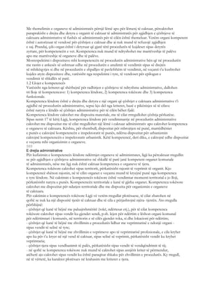 Me themelimin e organeve të administratës përnjë lëmë apo për lëmenj të caktuar, përcaktohet
paraprakisht e drejta dhe detyra e organit të caktuar të administratës për zgjidhjen e çështjeve të
caktuara administrative të fushës së administratës për të cilën është themeluar. Vetëm organi kompetent
është i autorizuar të vendosë për çështjen e caktuar dhe ai nuk mund të refuzojë zgjidhjen
e saj. Prandaj, çdo organ është i detyruar që gjatë tërë procedurës të kujdeset sipas detyrës
zyrtare, për kompetencën e vet. Kompetenca nuk mund të ndryshohet me marrëveshje të palëve
apo me marrëveshje të organeve dhe të palëve.
Mosrespektimi i dispozitave mbi kompetencën në procedurën administrative bën që në procedurën
me rastin e ankesës së ushtruar edhe në procedurën e anulimit të vendimit sipas së drejtës
së mbikëqyrjes si dhe në procedurën e shpalljes të pavlefshëm të vendimit, në veçanti t’u kushtohet
kujdes atyre dispozitave dhe, varësisht nga respektimi i tyre, të vendoset për epilogun e
vendimit të shkallës së parë.
1.2 Llojet e kompetencës
Varësisht nga kriteret që shërbejnë për radhitjen e çështjeve të ndryshme administrative, dallohen
tri lloje të kompetencave: 1) kompetenca lëndore, 2) kompetenca tokësore dhe 3) kompetenca
funksionale.
Kompetenca lëndore është e drejta dhe detyra e një organi që çështjet e caktuara administrative t’i
zgjidhë në procedurën administrative, sepse kjo del nga kriteret, bazë e pikënisjes së të cilave
është natyra e lëndës së çështjes administrative për të cilën bëhet fjalë.
Kompetenca lëndore caktohet me dispozita materiale, me të cilat rrregullohet çështja përkatëse.
Sipas nenit 17 të këtij Ligji, kompetenca lëndore për vendimmarrje në procedurën administrative
caktohet me dispozitat me të cilat rregullohet një lëmë i caktuar administrativ apo caktohet kompetenca
e organeve të caktuara. Kështu, për shembull, dispozitat për mbrojtjen në punë, marrëdhëniet
e punës e caktojnë kompetencën e inspektoratit të punës, ndërsa dispozitat për urbanizmin
caktojnë kompetencën e inspektoratit urbanistik. Këtë kompetencë, deri diku, e caktojnë edhe dispozitat
e veçanta mbi organizimin e organeve.
589
E drejta administrative
Për kufizimin e kompetencës lëndore ndërmjet organeve të administrates, ligji ka përcaktuar rregullin
se për zgjidhjen e çështjeve administrative në shkallë të parë janë kompetent organet komunale
të administratës, nëse me ligj nuk është caktuar kompetenca e organeve të tjera.
Kompetenca tokësore caktohet sipas territorit, përkatësisht rajonit të veprimit të organit. Kjo
kompetencë shënon rajonin, në të cilin organet e veçanta mund të kryejnë punë nga kompetenca
e tyre lëndore. Në caktimin e kompetencës tokësore është vendimtar momenti territorial e jo lloji,
përkatësisht natyra e punës. Kompetencën territoriale e kanë të gjitha organet. Kompetenca tokësore
caktohet me dispozitat për ndarjen territoriale dhe me dispozita për organizmin e organeve
të caktuara.
Për caktimin e kompetencës tokësore Ligji vë vetëm rregullat plotësuese, të cilat zbatohen në
qoftë se nuk ka një dispozitë tjetër të caktuar dhe të cila e përjashtojnë njëra- tjetrën. Ato rregulla
përfshijnë:
- çështjet që kanë të bëjnë me paluajtshmëritë (tokë, ndërtesat etj.), për të cilat kompetenca
tokësore caktohet sipas vendit ku gjendet sendi, p.sh. lejen për ndërtim e lëshon organi komunal
për ndërtimtari i komunës, në territorin e së cilës gjendet toka, si dhe lokacioni për ndërtim;
- çështjet që kanë të bëjnë me zhvillimin e procedurës lidhur me veprimtarinë e ndonjë organi -
sipas vendit të selisë së tyre;
- çështjet që kanë të bëjnë me zhvillimin e veprimeve apo të veprimtarisë profesionale, e cila kryhet
apo ka për t’u kryer në një vend të caktuar, sipas selisë së veprimit, përkatësisht vendit ku kryhet
veprimtaria;
- çështjet tjera sipas vendbanimit të palës, përkatësisht sipas vendit të vendqëndrimit të tij;
- në qoftë se kompetenca tokësore nuk mund të caktohet sipas asnjërit kriter të përmendur,
atëherë ajo caktohet sipas vendit ku është paraqitur shkaku për zhvillimin e procedurës. Ky rregull,
në të vërtetë, ka karakter plotësues në krahasim me kriteret e tjera.
 