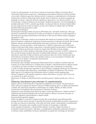 të cilat i ka ndaj partnerëve në një rajon të caktuar në momentin e lidhjes së kontratës dhe të
cilat krijohen gjatë kohës sa zgjat ajo ( i ashtuquajturi cesion global i kërkesave), kështu që banka
e merr rolin e kreditorit sipas atyre kërkesavem për t’i realizuar ato ndaj debitorëve të komitentit.
Komitenti ka të drejtë të kërkojë nga banka që prej vlerës së kërkesave të kaluara të paguajë një
përqindjs së caktuar - diskontin (kamatat e paarritura, shpenzimet e veta dhe provizionin e vet),
në momentin e cedimit të kërkesës, me çka banka e krediton komitentin e vetë. Kjo përqindje në
praktikë sjellet prej 10-25%, varësisht nga shkalla e rrezikut për faktorin. Kontrata rëndom lidhet
me afat të gjatë, por ka të bëjë me kërkesa me afat më të shkurtër të arrijtjes (deri në 180 ditë).
Kreditimi bëhet për plasmanin e mallit.
Kontrata për forfetingun
Kontrata për forfetingun pëbën një punë të tillë bankare tek e cila banka (forfetuesi) e blen nga
komitenti i saj kërkesën e paarritur në të holla, me një diskont të caktuar, me të cilin ngarkohet ai
dhe heqë dorë nga regresi ndaj shitësit të një kërkese të tillë, nëse kjo kërkesë mbetet e papaguar
nga personi i tretë.
Marrëdhënia e forfetingut vendoset mes komitentit dhe bankës me kontratën në fjalë e cila bën
pjesë në kontratat e paemëruara të përziera, kontratat autonome të afarizmit ekonomik. Kjo kontratë
përdoret sidomos në afarizmin ndërkombëtar ekonomik ,si punë në të cilën marrinë pjesë
eksportuesi, si komitent, banka e tij dhe importuesi, si debitor i eksportuesit, por në këtë punë
mund të marrë pjesë edhe banka e importuesit, e cila quhet bankë korresponduese. Forfetingu ka
të bëjë me kërkesat që arrijnë për një afat më të gjatë (mbi 180 ditë) në punët afatgjata
ekonomike, p.sh., livrimi i pajimeve industriale, kryerja e punëve investuese në botën e jashtme etj.
Pra, me këtë kontratë komitenti detyrohet t’ia kalojë bankës kërkesën e caktuar, kurse banka
detyrohet ta marrë dhe ta blejë atë kërkesë prej komitentit, duke ulur vlerën e kërkesës për aq sa
është diskonti i kontraktuar. Banka merr përsipër rrezikun në rast mosrealizimi të kërkesës dhe
për këtë nuk ka të drejtën e kompensimt nga komitenti.
Kontrata për tajm-sheringun
Kontrata për tajm-sheringun (kontratë për shfrytëzimin kohor të objekteve turistike) është një
kontratë, me të cilën shfrytëzuesi i së drejtës fiton të drejtën e shfrytëzimit kohor të objektit turistik
( në kuadër të një numri të caktuar vitesh dhe javësh gjatë vitit), në përputhje me destinimin
e tij dhe ai, krahas detyrimit që organizatës së tajm-sheringut t’ia paguajë çmimin për atë shfrytëzim
kohor, merr përsipër edhe shpenzimet e mirëmbajtjes së objektit të shfrytëzuar. Pra, kontrata
lidhet nga ana e dy subjekteve për shfrytëzimin kohor të objektit turistik (apartamentet,
dhomat, bungalovët, vilat, garazhet, spirancat e jahtave dhe barkave etj.) prej 5 deri 99 vjet, një
ose dy herë në vit, për l ose 2 javë.
Shrytëzuesi i së drejtës së shfrytëzimit kohor nuk bëhet pronar i objektit turistik, por e fiton të
696
DORACAKU PËR PËRGATITJEN E PROVIMIT TË JURISPRUDENCËS
drejtën e plotë të shfrytëzimit dhe të disponimit në përputhje me kontratën. Në anën tjetër, ky
është i detyruar të paguajë një shumë të caktuar të hollash (çmimin), para se të fillojë nga shfrytëzimi
i objektit, dhe shpenzimet periodike të mirëmbajtjes në vazhdim. Mirëpo, në lidhje me këtë
kontratë janë të mundshme edhe aranzhmane rë ndryshme kreditore.
Organizata e tajm-sheringut ka për detyrë që mjetet e marra nga shfrytëzuesi i objektit turistik t’i
shfrytëzojë për destinime përkatëse dhe ato kanë karakter të mjeteve investuese: investime në
ndërtimin, adaptimin, rikonstruktimin e objektit turistik.
Kontrata për kooperimin afatgjatë
Lidhet me qëllim të avancimit të ndarjes së punës dhe të specializimit të prodhimtarisë dhe
paraqet një formë shumë racionale të afarizmit dhe të punës së përbashkët mes palëve kontraktuese,
por edhe mes shtetesh të ndryshme, si dhe është një formë shumë e përshtatshme e prodhimtarisë
komplekse. Kooperimi, sipas rregullit, mund të bazohet në kooperimin e ndërsjellë,
kështu që palët kontraktuese e caktojnë lirisht objektin e kontratës. Objekt i kontratës së
kooperimit mund të jenë punët e ndryshme, si: prodhimtaria e përbashkët, përpunimi produkteve
të caktuara, shitja e përbashkët, furnizimi i përbashkët me pajime dhe teknologji, me materiale,
 