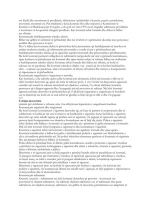 me lëndë dhe asortimene të prodhimit, shfrytëzimi i përbashkët i licencës, punët e projektimit,
investimit, montimit etj. Për rëndësinë e kësaj kontrate flet edhe iniciativa e Komisionit të
Kombeve të Bashkuara për Evropën, i cili qysh në vitin 1976 nxori rregullat udhëzuese për lidhjen
e kontratave të kooperimit afatgjatë prodhues. Kjo kontratë është formale dhe duhet të lidhet
me shkrim.
Kontrata për bashkëpunimin tekniko-afarist
Bëhet me qëllim të ushtrimit të përbashkët dhe më të lehtë të veprimtarisë ekomike mes personave
juridikë dhe personave të tjerë.
Për t’u lidhur kjo kontratat duhet të plotësohen këto prezumime: që bashkëpunimi të bazohet në
arritjet moderne teknike, që ndërrmarrja ekonomike e vendit të jetë e përshtatshme për
bashkëpunim tekniko-afarist, që të sigurohet aspekti ekonomik dhe përsosmëria e prodhimtarisë.
Me këtë kontratë partnerët obligohen të ndërmarrin reciprokisht një sërë veprimesh kontraktuese,
sipas kushteve të përcaktuara me kontratë dhe sipas marrëveshjes së caktuar lidhur me realizimin
e bashkëpunimit tekniko-afarist. Kontrata është formale dhe lidhet me shkrim, në kohë të
caktuar ose të pacaktuar. Me kontratë caktohet objekti i saj - punët që do të kryhen bashkarisht,
afati - i caktuar ose pacaktuar, afati i renoncimit, të drejtat, detyrimet dhe mënyra e kompensimit
të shpenzimeve të përbashkëta.
Kontrata për angazhimin e kapaciteteve turistike
Kjo kontratë, e cila ndryshe quhet edhe kontratë për alotmanin, është një kontratë e tillë me të
cilën hotelieri detyrohet që, gjatë një kohe të caktuar (p.sh., 1 vit) t’ia lërë në dispozicion agjencisë
turistike një numëri të caktuar shtretërish në objektin e caktuar, t’u ofrojë shërbime hoteliere
personave që i dërgon agjencia dhe t’ia paguajë atij një provizion të caktuar. Me këtë kontratë
agjencia turistike detyrohet të përkushtohet që t’i plotësojë kapacitetet e angazhuara të hotelierit
ose ta lajmërojë me kohë atë se nuk është në gjendje ta bëjë një gjë të tillë si dhe t’ia paguajë
697
E drejta ekonomike
çmimin për shërbimet e ofruara, nëse i ka shfrytëzuar kapacitetet e angazhuara hoteliere.
Kontrata për sigurimin dhe risigurimin
Me këtë kontratë kontraktuesi i sigurimit detyrohet që, në bazë të parimit të reciprocitetit dhe të
solidaritetit, të bashkojë një sasi të mjeteve në bashkësinë e sigurimit, kurse bashkësia e sigurimit
detyrohet që, nëse ndodh ngjarja që përbën rasti të sigurimit, t’ia paguajë të siguruarit ose ndonjë
personi tjetër kompensimin ose shumën e kontraktuar ose të bëjë diç tjetër. Polica e sigurimit
është dëshmi mbi lidhjen e kontratës së sigurimit dhe ajo i përmban të gjitha elementet e kontratës.
Palë në këtë kontratë është kompania e sigurimeve dhe kontraktuesi i sigurimit.
Kontrata e sigurimit është një kontratë e dyanshme me ngarkim, formale dhe sipas qasjes.
Kontrata konsiderohet e lidhur kur palët e nënshkruajnë policën e sigurimit ose fletëmbulesën, e
cila e zëvendëson përkohsisht atë. Në policë shënohen elementet qenësore të kontratës së sigurimit
dhe ajo paraqet dëshmi të lidhjes së kontratës.
Polica duhet të përmbajë këto të dhëna: palët kontraktuese, sendin a personin e siguruar, rrezikun
e përfshirë me sigurimin, kohëzgjatjen e sigurimit dhe afatet e mbulesës, shumën e sigurimit, preminë,
datën e lëshimit, nëshkrimin e palëve.
Detyrimet e të siguruarit janë: ta bëjë pagesën e premisë brenda afatit të parashikuar në kontratë,
t’i paraqesë rrethanat për vlerësimin e rrezikut, të lajmërojë siguruesin për ndryshimet e rrezikut,
të marrë masa, sa është e mundur, për të penguar shkaktimin e dëmit, ta lajmërojë siguruesin
brenda një afat sa më shkurtër për ndodhjen e rastit të siguruar.
Detyrimet e siguruesit janë: ta njoftojë të siguruarin për kushtet e sigurimit, t’ia dorëzojë atij
policën e sigurimit, t’ia kompensojë dëmin kur ndodh rasti i siguruar, të bëjë pagimin e shpenzimeve
të detyrueshme dhe të domosdoshme.
Kontrata për ndërtimin
Kryerësi i punëve - ndërtimtari me këtë kontratë detyrohet që personit - investuesit ose
porositësit të objektit ndërtimor, t’ia ndërtojë objektin ndërtimor ose të ndërmarrë disa punë
ndërtimore në objektin ekzistues ndërtimor, me qëllim të rinovimit, përmirësimit ose adaptimit të
 
