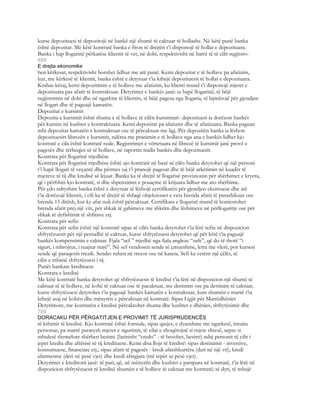 kurse depozituesi të depozitojë në bankë një shumë të caktuar të hollashe. Në këtë punë banka
është depozitar. Me këtë kontratë banka e fiton të drejtën t’i disponojë të hollat e depozituara.
Banka i hap llogarinë përkatëse klientit të vet, në dobi, respektivisht në barrë të të cilit regjistro-
699
E drejta ekonomike
hen kërkesat, respektivisht borxhet lidhur me atë punë. Kemi depozitat e të hollave pa afatizim,
kur, me kërkesë të klientit, banka është e detyruar t’ia kthejë depozituesit të hollat e depozituara.
Krahas kësaj, kemi depozitimin e të hollave me afatizim, ku klienti mund t’i disponojë mjetet e
depozituara pas afatit të kontraktuar. Detyrimet e bankës janë: ta hapë llogarinë, të bëjë
regjistrimin në dobi dhe në ngarkim të klientin, të bëjë pagesa nga llogaria, të lajmërojë për gjendjen
në llogari dhe të paguajë kamatën.
Depozitat e kursimit
Depozita e kursimit është shuma e të hollave të cilën kursimtari- depozituesi ia dorëzon bankës
për kursim në kushtet e kontraktuara. Kemi deponitat pa afatizim dhe të afatizuara. Banka paguan
mbi depozitat kamatën e kontraktuar ose të përcaktuar me ligj. Për depozitën banka ia lëshon
depozituesitt librezën e kursimit, ndërsa me pranimin e të hollave nga ana e bankës lidhet kjo
kontratë e cila është kontratë reale. Regjistrimet e vërtetuara në librezë të kursimit janë provë e
pagesës dhe tërheqjes së të hollave, në raportin midis bankës dhe depozituesit.
Kontrata për llogarinë rrjedhëse
Kontrata për llogarinë rrjedhëse është ajo kontratë në bazë së cilës banka detyrohet që një personi
t’i hapë llogari të veçantë dhe përmes saj t’i pranojë pagesat dhe të bëjë arkëtimin në kuadër të
mjeteve të tij dhe kredisë së lejuar. Banka ka të drejtë të llogarisë provizionin për shërbimet e kryera,
që i përfshin kjo kontratë, si dhe shpenzimet e posaçme të krijuara lidhur me ato shërbime.
Për çdo ndryshim banka është e detyruar të lëshojë certifikatën për gjendjen ekzistuese dhe atë
t’ia dorëzojë klientit, i cili ka të drejtë të shfaqë objeksionet e veta brenda afatit të parashikuar ose
brenda 15 ditësh, kur ky afat nuk është përcaktuar. Certifikata e llogarisë mund të kontestohet
brenda afatit prej një viti, për shkak të gabimeve me shkrim dhe lëshimeve në përllogaritje ose për
shkak të dyfishimit të shfirave etj.
Kontrata për sefin
Kontrata për sefin është një kontratë sipas së cilës banka detyrohet t’ia lërë sefin në dispozicion
shfrytëzuesit për një periudhë të caktuar, kurse shfrytëzuesi detyrohet që për këtë t’ia paguajë
bankës kompensimin e caktuar. Fjala “sef ” rrjedhë nga fjala angleze “safe”, që do të thotë “i
sigurt, i mbrojtur, i ruajtur mirë”. Në sef vendosen sende të çmueshme, letra me vlerë, por kursesi
sende që paraqesin rrezik. Sendet ruhen në trezor ose në kaseta. Sefi ka vetëm një çëlës, të
cilin e mbanë shfrytëzuesi i tij.
Punët bankare kredituese
Kontrata e kredisë
Me këtë kontratë banka detyrohet që shfrytëzuesit të kredisë t’ia lërë në dispozicion një shumë të
caktuar të të hollave, në kohë të caktuar ose të pacaktuar, me destinim ose pa destinim të caktuar,
kurse shfrytëzuesi detyrohet t’ia paguajë bankës kamatën e kontraktuar, kurs shumën e marrë t’ia
kthejë asaj në kohën dhe mënyrën e përcaktuar në kontratë. Sipas Ligjit për Marrëdhëniet
Detyrimore, me kontratën e kredisë përcaktohet shuma dhe kushtet e dhënies, shfrytëzimit dhe
700
DORACAKU PËR PËRGATITJEN E PROVIMIT TË JURISPRUDENCËS
të kthimit të kredisë. Kjo kontratë është formale, sipas qasjes, e dyanshme me ngarkesë, intuitu
personae, pa marrë parasysh mjetet e sigurimit, të cilat e shoqërojnë si mjete shtesë, sepse si
mbulesë themelore shërben besimi {latinisht “credo” - të besohet, besimi) ndaj personit të cilit i
jepet kredia dhe aftësisë së tij kredituese. Kemi disa lloje të kredisë: sipas destinimit - investive,
konsumuese, financiare etj.; sipas afatit të pagesës - kredi afatshkurtëra (deri në një vit), kredi
afatmesme (deri në pesë vjet) dhe kredi afatgjata (më tepër se pesë vjet).
Detyrimet e kreditorit janë: së pari, që, në mënyrën dhe kushtet e parapara në kontratë, t’ia lërë në
dispozicion shfrytëzuesit të kredisë shumën e të hollave të caktuar me kontratë; së dyti, të mbajë
 