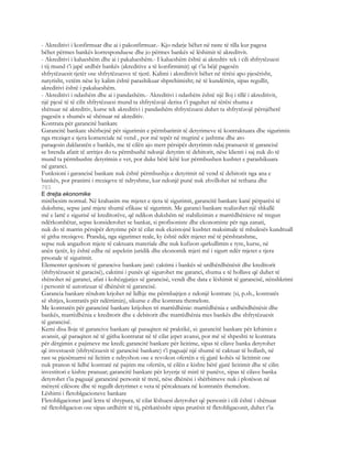 - Akreditivi i konfirmuar dhe ai i pakonfirmuar.- Kjo ndarje bëhet në raste të tilla kur pagesa
bëhet përmes bankës korresponduese dhe jo përmes bankës së lëshimit të akreditvit.
- Akreditivi i kalueshëm dhe ai i pakalueshëm.- I kalueshëm është ai akredtiv tek i cili shfrytëzuesi
i tij mund t’i japë urdhër bankës (akreditive a të konfirmimit) që t’ia bëjë pagesën
shfrytëzuesit tjetër ose shfrytëzuesve të tjerë. Kalimi i akreditivit bëhet në tërësi apo pjesërisht,
natyrisht, vetëm nëse ky kalim është parashikuar shprehimisht; në të kundërtën, sipas regullit,
akreditivi është i pakalueshëm.
- Akreditivi i ndashëm dhe ai i pandashëm.- Akreditivi i ndashëm është një lloj i tillë i akreditivit,
një pjesë të të cilit shfrytëzuesi mund ta shfrytëzojë derisa t’i paguhet në tërësi shuma e
shënuar në akreditiv, kurse tek akreditivi i pandashëm shfrytëzuesi duhet ta shfrytëzojë përnjëherë
pagesën e shumës së shënuar në akreditiv.
Kontrata për garancitë bankare
Garancitë bankare shërbejnë për sigurimin e përmbarimit të detyrimeve të kontraktuara dhe sigurimin
nga rreziqet e tjera komerciale në vend , por më tepër në tregtinë e jashtme dhe ato
paraqesin daklaratën e bankës, me të cilën ajo merr përsipër detyrimin ndaj pranuesit të garancisë
se brenda afatit të arritjes do ta përmbushë ndonjë detyrim të debitorit, nëse klienti i saj nuk do të
mund ta përmbushte detyrimin e vet, por duke bërë këtë kur përmbushen kushtet e parashikuara
në garanci.
Funksioni i garancisë bankare nuk është përmbushja e detyrimit në vend të debitorit nga ana e
bankës, por pranimi i rreziqeve të ndryshme, kur ndonjë punë nuk zhvillohet në rethana dhe
703
E drejta ekonomike
mirëbesim normal. Në krahasim me mjetet e tjera të sigurimit, garancitë bankare kanë përparësi të
dukshme, sepse janë mjete shumë efikase të sigurimit. Me garanci bankare realizohet një shkallë
më e lartë e sigurisë së kreditorëve, që ndikon dukshëm në stabilizimin e marrëdhënieve në tregun
ndërkombëtar, sepse konsiderohet se bankat, si profisoniste dhe ekonomiste për nga zanati,
nuk do të marrin përsipër detyrime për të cilat nuk ekzistojnë kushtet maksimale të mbulesës kundruall
të githa rreziqeve. Prandaj, nga sigurimet reale, ky është ndër mjetet më të përshtatshme,
sepse nuk angazhon mjete të caktuara materiale dhe nuk kufizon qarkullimin e tyre, kurse, në
anën tjetër, ky është edhe në aspektin juridik dhe ekonomik mjeti më i sigurt ndër mjetet e tjera
prsonale të sigurimit.
Elementet qenësore të garancive bankare janë: caktimi i bankës së urdhërdhënësit dhe kreditorit
(shfrytëzuesit të garacisë), caktimi i punës që sigurohet me garanci, shuma e të hollave që duhet të
shënohet në garanci, afati i kohëzgjatjes së garancisë, vendi dhe data e lëshimit të garancisë, nënshkrimi
i personit të autorizuar të dhënësit të garancisë.
Garancia bankare rëndom krjohet në lidhje me përmbajtjen e ndonjë kontrate (si, p.sh., kontratës
së shitjes, kontratës për ndërtimin), sikurse e dhe kontrata themelore.
Me kontratën për garancinë bankare krijohen tri marrëdhënie: marrëdhënia e urdhërdhënësit dhe
bankës, marrëdhënia e kreditorit dhe e debitorit dhe marrëdhënia mes bankës dhe shfrytëzuesit
të garancisë.
Kemi disa lloje të garancive bankare që paraqiten në praktikë, si: garancitë bankare për kthimin e
avansit, që paraqiten në të gjitha kontratat në të cilat jepet avansi, por më së shpeshti te kontrata
për dërgimin e pajimeve me kredi; garancitë bankare për licitime, sipas të cilave banka detyrohet
që investuesit (shfrytëzuesit të garancisë bankare) t’i paguajë një shumë të caktuar të hollash, në
rast se pjesëmarrsi në licitim e ndryshon ose e revokon ofertën e tij gjatë kohës së licitimit ose
nuk pranon të lidhë kontratë në pajtim me ofertën, të cilën e kishte bërë gjatë licitimit dhe të cilin
investitori e kishte pranuar; garancitë bankare për kryerje të mirë të punëve, sipas të cilave banka
detyrohet t’ia paguajë garancinë personit të tretë, nëse dhënësi i shërbimeve nuk i plotëson në
mënyrë cilësore dhe të regullt detyrimet e veta të përcaktuara në kontratën themelore.
Lëshimi i fletoblgacioneve bankare
Fletobligacionet janë letra të shtypura, të cilat lëshuesi detyrohet që personit i cili është i shënuar
në fletobligacion ose sipas urdhërit të tij, përkatësisht sipas prurësit të fletobligaconit, duhet t’ia
 